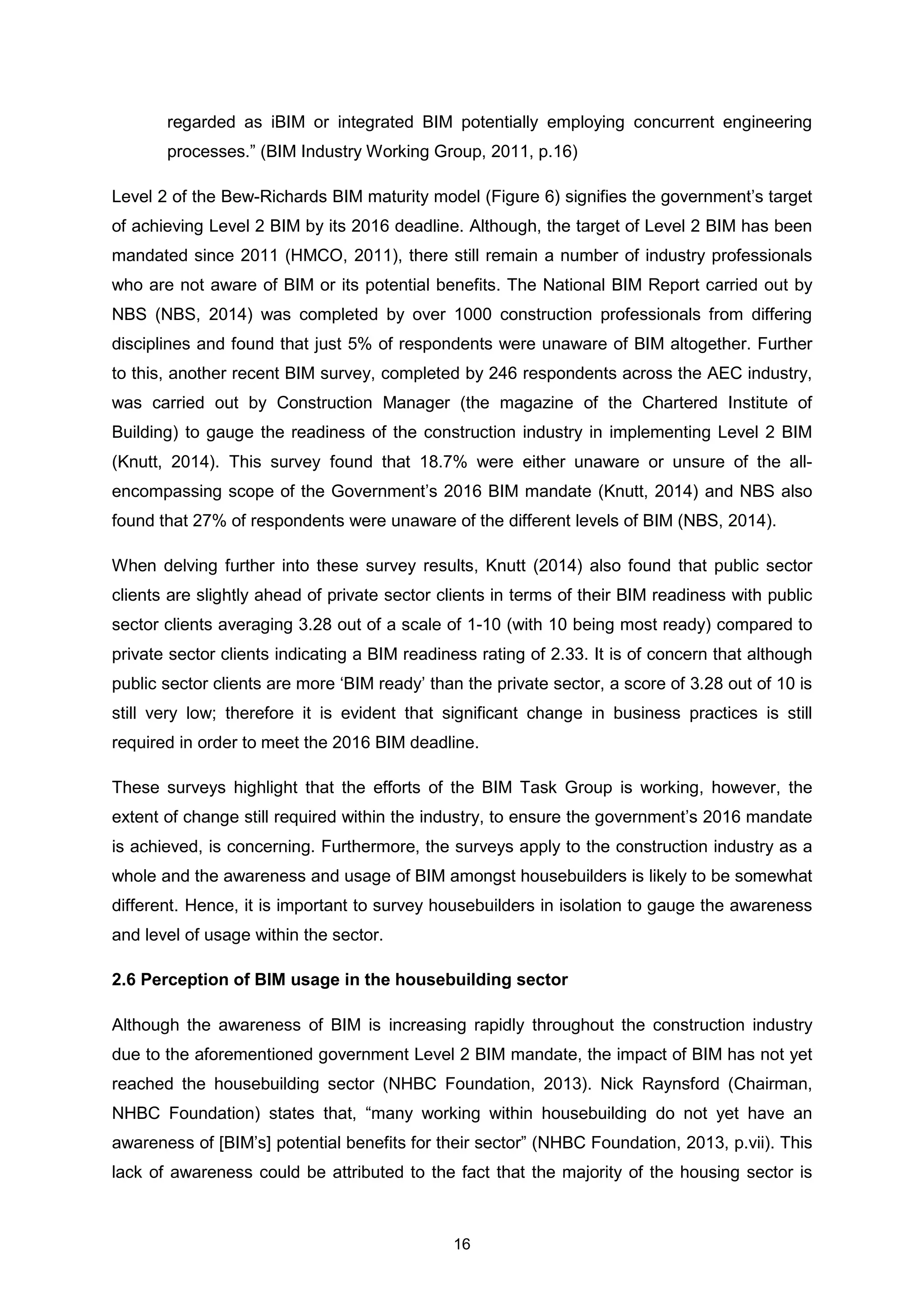 16
regarded as iBIM or integrated BIM potentially employing concurrent engineering
processes.” (BIM Industry Working Group, 2011, p.16)
Level 2 of the Bew-Richards BIM maturity model (Figure 6) signifies the government’s target
of achieving Level 2 BIM by its 2016 deadline. Although, the target of Level 2 BIM has been
mandated since 2011 (HMCO, 2011), there still remain a number of industry professionals
who are not aware of BIM or its potential benefits. The National BIM Report carried out by
NBS (NBS, 2014) was completed by over 1000 construction professionals from differing
disciplines and found that just 5% of respondents were unaware of BIM altogether. Further
to this, another recent BIM survey, completed by 246 respondents across the AEC industry,
was carried out by Construction Manager (the magazine of the Chartered Institute of
Building) to gauge the readiness of the construction industry in implementing Level 2 BIM
(Knutt, 2014). This survey found that 18.7% were either unaware or unsure of the all-
encompassing scope of the Government’s 2016 BIM mandate (Knutt, 2014) and NBS also
found that 27% of respondents were unaware of the different levels of BIM (NBS, 2014).
When delving further into these survey results, Knutt (2014) also found that public sector
clients are slightly ahead of private sector clients in terms of their BIM readiness with public
sector clients averaging 3.28 out of a scale of 1-10 (with 10 being most ready) compared to
private sector clients indicating a BIM readiness rating of 2.33. It is of concern that although
public sector clients are more ‘BIM ready’ than the private sector, a score of 3.28 out of 10 is
still very low; therefore it is evident that significant change in business practices is still
required in order to meet the 2016 BIM deadline.
These surveys highlight that the efforts of the BIM Task Group is working, however, the
extent of change still required within the industry, to ensure the government’s 2016 mandate
is achieved, is concerning. Furthermore, the surveys apply to the construction industry as a
whole and the awareness and usage of BIM amongst housebuilders is likely to be somewhat
different. Hence, it is important to survey housebuilders in isolation to gauge the awareness
and level of usage within the sector.
2.6 Perception of BIM usage in the housebuilding sector
Although the awareness of BIM is increasing rapidly throughout the construction industry
due to the aforementioned government Level 2 BIM mandate, the impact of BIM has not yet
reached the housebuilding sector (NHBC Foundation, 2013). Nick Raynsford (Chairman,
NHBC Foundation) states that, “many working within housebuilding do not yet have an
awareness of [BIM’s] potential benefits for their sector” (NHBC Foundation, 2013, p.vii). This
lack of awareness could be attributed to the fact that the majority of the housing sector is
 