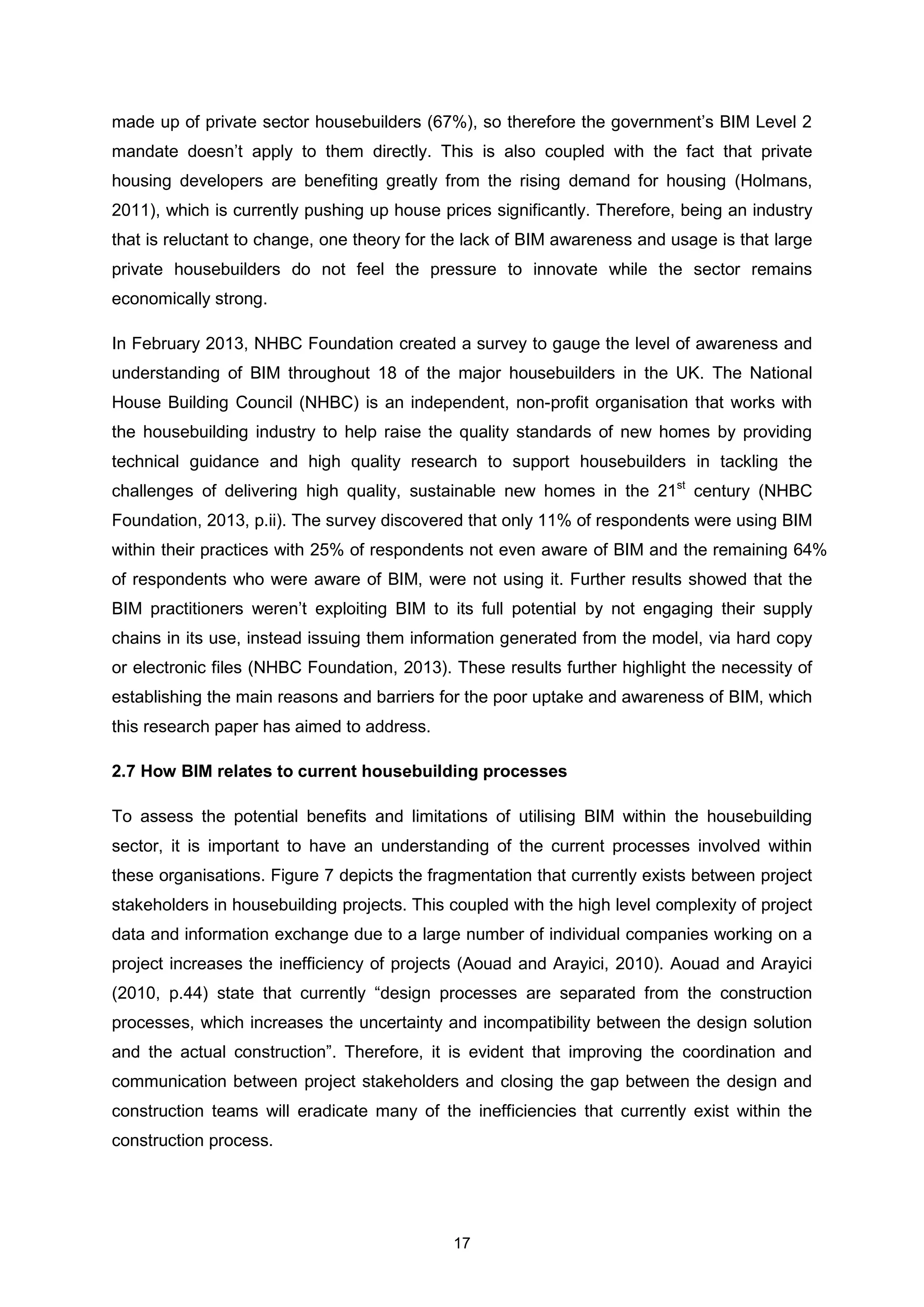 17
made up of private sector housebuilders (67%), so therefore the government’s BIM Level 2
mandate doesn’t apply to them directly. This is also coupled with the fact that private
housing developers are benefiting greatly from the rising demand for housing (Holmans,
2011), which is currently pushing up house prices significantly. Therefore, being an industry
that is reluctant to change, one theory for the lack of BIM awareness and usage is that large
private housebuilders do not feel the pressure to innovate while the sector remains
economically strong.
In February 2013, NHBC Foundation created a survey to gauge the level of awareness and
understanding of BIM throughout 18 of the major housebuilders in the UK. The National
House Building Council (NHBC) is an independent, non-profit organisation that works with
the housebuilding industry to help raise the quality standards of new homes by providing
technical guidance and high quality research to support housebuilders in tackling the
challenges of delivering high quality, sustainable new homes in the 21st
century (NHBC
Foundation, 2013, p.ii). The survey discovered that only 11% of respondents were using BIM
within their practices with 25% of respondents not even aware of BIM and the remaining 64%
of respondents who were aware of BIM, were not using it. Further results showed that the
BIM practitioners weren’t exploiting BIM to its full potential by not engaging their supply
chains in its use, instead issuing them information generated from the model, via hard copy
or electronic files (NHBC Foundation, 2013). These results further highlight the necessity of
establishing the main reasons and barriers for the poor uptake and awareness of BIM, which
this research paper has aimed to address.
2.7 How BIM relates to current housebuilding processes
To assess the potential benefits and limitations of utilising BIM within the housebuilding
sector, it is important to have an understanding of the current processes involved within
these organisations. Figure 7 depicts the fragmentation that currently exists between project
stakeholders in housebuilding projects. This coupled with the high level complexity of project
data and information exchange due to a large number of individual companies working on a
project increases the inefficiency of projects (Aouad and Arayici, 2010). Aouad and Arayici
(2010, p.44) state that currently “design processes are separated from the construction
processes, which increases the uncertainty and incompatibility between the design solution
and the actual construction”. Therefore, it is evident that improving the coordination and
communication between project stakeholders and closing the gap between the design and
construction teams will eradicate many of the inefficiencies that currently exist within the
construction process.
 