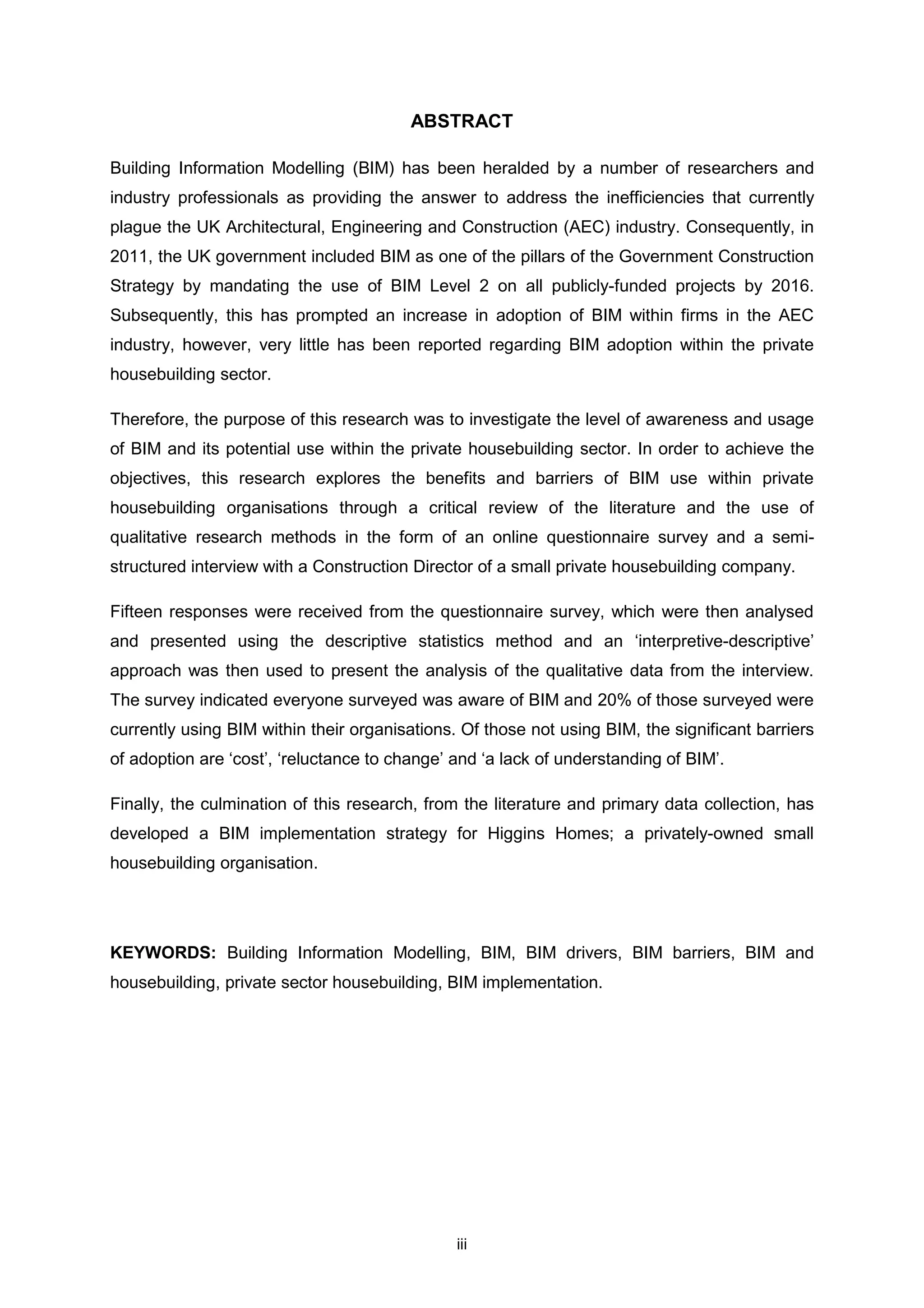 iii
ABSTRACT
Building Information Modelling (BIM) has been heralded by a number of researchers and
industry professionals as providing the answer to address the inefficiencies that currently
plague the UK Architectural, Engineering and Construction (AEC) industry. Consequently, in
2011, the UK government included BIM as one of the pillars of the Government Construction
Strategy by mandating the use of BIM Level 2 on all publicly-funded projects by 2016.
Subsequently, this has prompted an increase in adoption of BIM within firms in the AEC
industry, however, very little has been reported regarding BIM adoption within the private
housebuilding sector.
Therefore, the purpose of this research was to investigate the level of awareness and usage
of BIM and its potential use within the private housebuilding sector. In order to achieve the
objectives, this research explores the benefits and barriers of BIM use within private
housebuilding organisations through a critical review of the literature and the use of
qualitative research methods in the form of an online questionnaire survey and a semi-
structured interview with a Construction Director of a small private housebuilding company.
Fifteen responses were received from the questionnaire survey, which were then analysed
and presented using the descriptive statistics method and an ‘interpretive-descriptive’
approach was then used to present the analysis of the qualitative data from the interview.
The survey indicated everyone surveyed was aware of BIM and 20% of those surveyed were
currently using BIM within their organisations. Of those not using BIM, the significant barriers
of adoption are ‘cost’, ‘reluctance to change’ and ‘a lack of understanding of BIM’.
Finally, the culmination of this research, from the literature and primary data collection, has
developed a BIM implementation strategy for Higgins Homes; a privately-owned small
housebuilding organisation.
KEYWORDS: Building Information Modelling, BIM, BIM drivers, BIM barriers, BIM and
housebuilding, private sector housebuilding, BIM implementation.
 