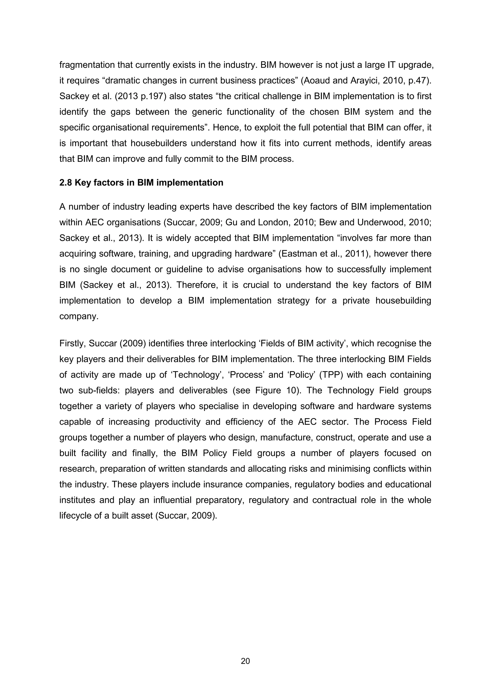 20
fragmentation that currently exists in the industry. BIM however is not just a large IT upgrade,
it requires “dramatic changes in current business practices” (Aoaud and Arayici, 2010, p.47).
Sackey et al. (2013 p.197) also states “the critical challenge in BIM implementation is to first
identify the gaps between the generic functionality of the chosen BIM system and the
specific organisational requirements”. Hence, to exploit the full potential that BIM can offer, it
is important that housebuilders understand how it fits into current methods, identify areas
that BIM can improve and fully commit to the BIM process.
2.8 Key factors in BIM implementation
A number of industry leading experts have described the key factors of BIM implementation
within AEC organisations (Succar, 2009; Gu and London, 2010; Bew and Underwood, 2010;
Sackey et al., 2013). It is widely accepted that BIM implementation “involves far more than
acquiring software, training, and upgrading hardware” (Eastman et al., 2011), however there
is no single document or guideline to advise organisations how to successfully implement
BIM (Sackey et al., 2013). Therefore, it is crucial to understand the key factors of BIM
implementation to develop a BIM implementation strategy for a private housebuilding
company.
Firstly, Succar (2009) identifies three interlocking ‘Fields of BIM activity’, which recognise the
key players and their deliverables for BIM implementation. The three interlocking BIM Fields
of activity are made up of ‘Technology’, ‘Process’ and ‘Policy’ (TPP) with each containing
two sub-fields: players and deliverables (see Figure 10). The Technology Field groups
together a variety of players who specialise in developing software and hardware systems
capable of increasing productivity and efficiency of the AEC sector. The Process Field
groups together a number of players who design, manufacture, construct, operate and use a
built facility and finally, the BIM Policy Field groups a number of players focused on
research, preparation of written standards and allocating risks and minimising conflicts within
the industry. These players include insurance companies, regulatory bodies and educational
institutes and play an influential preparatory, regulatory and contractual role in the whole
lifecycle of a built asset (Succar, 2009).
 