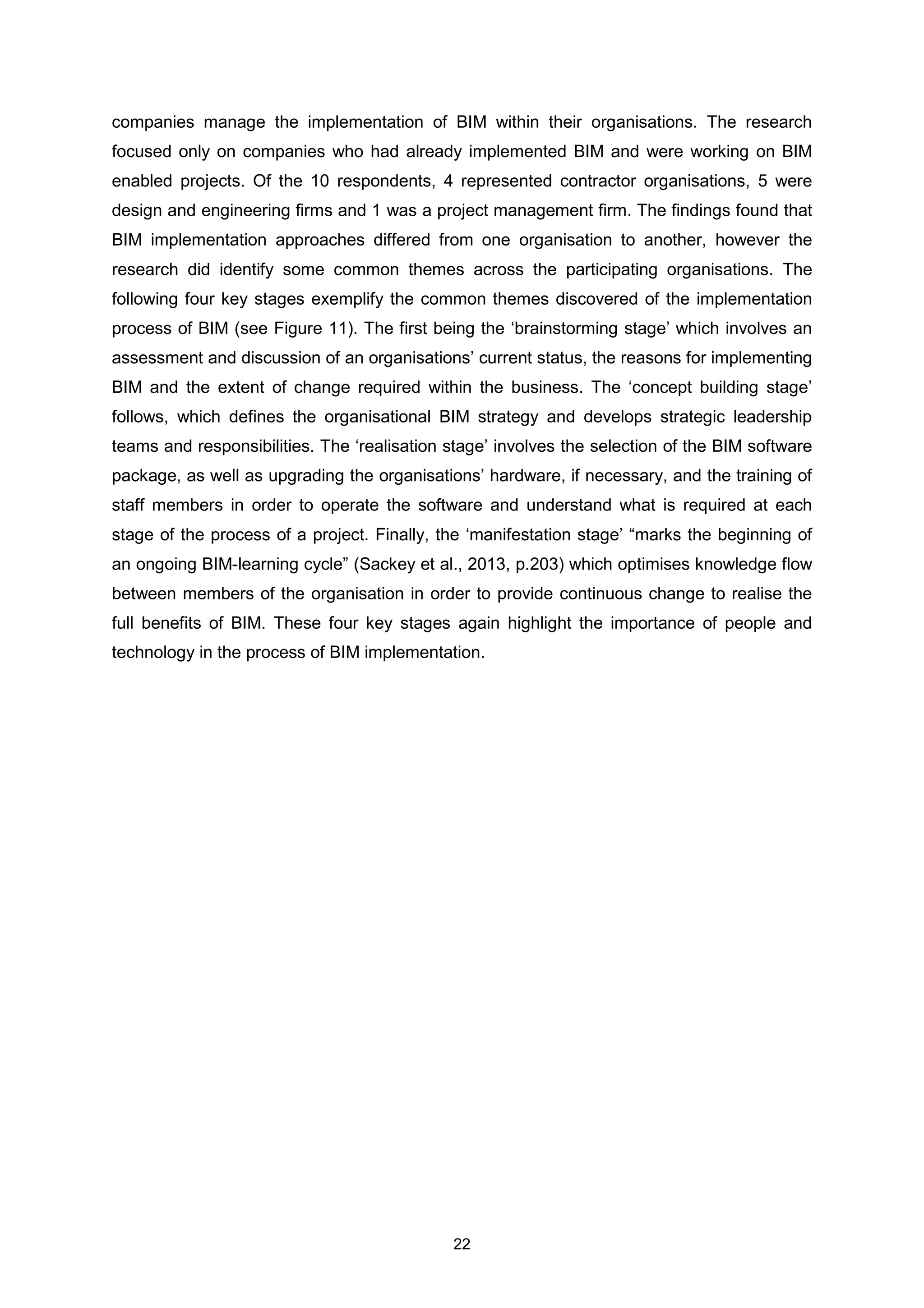 22
companies manage the implementation of BIM within their organisations. The research
focused only on companies who had already implemented BIM and were working on BIM
enabled projects. Of the 10 respondents, 4 represented contractor organisations, 5 were
design and engineering firms and 1 was a project management firm. The findings found that
BIM implementation approaches differed from one organisation to another, however the
research did identify some common themes across the participating organisations. The
following four key stages exemplify the common themes discovered of the implementation
process of BIM (see Figure 11). The first being the ‘brainstorming stage’ which involves an
assessment and discussion of an organisations’ current status, the reasons for implementing
BIM and the extent of change required within the business. The ‘concept building stage’
follows, which defines the organisational BIM strategy and develops strategic leadership
teams and responsibilities. The ‘realisation stage’ involves the selection of the BIM software
package, as well as upgrading the organisations’ hardware, if necessary, and the training of
staff members in order to operate the software and understand what is required at each
stage of the process of a project. Finally, the ‘manifestation stage’ “marks the beginning of
an ongoing BIM-learning cycle” (Sackey et al., 2013, p.203) which optimises knowledge flow
between members of the organisation in order to provide continuous change to realise the
full benefits of BIM. These four key stages again highlight the importance of people and
technology in the process of BIM implementation.
 