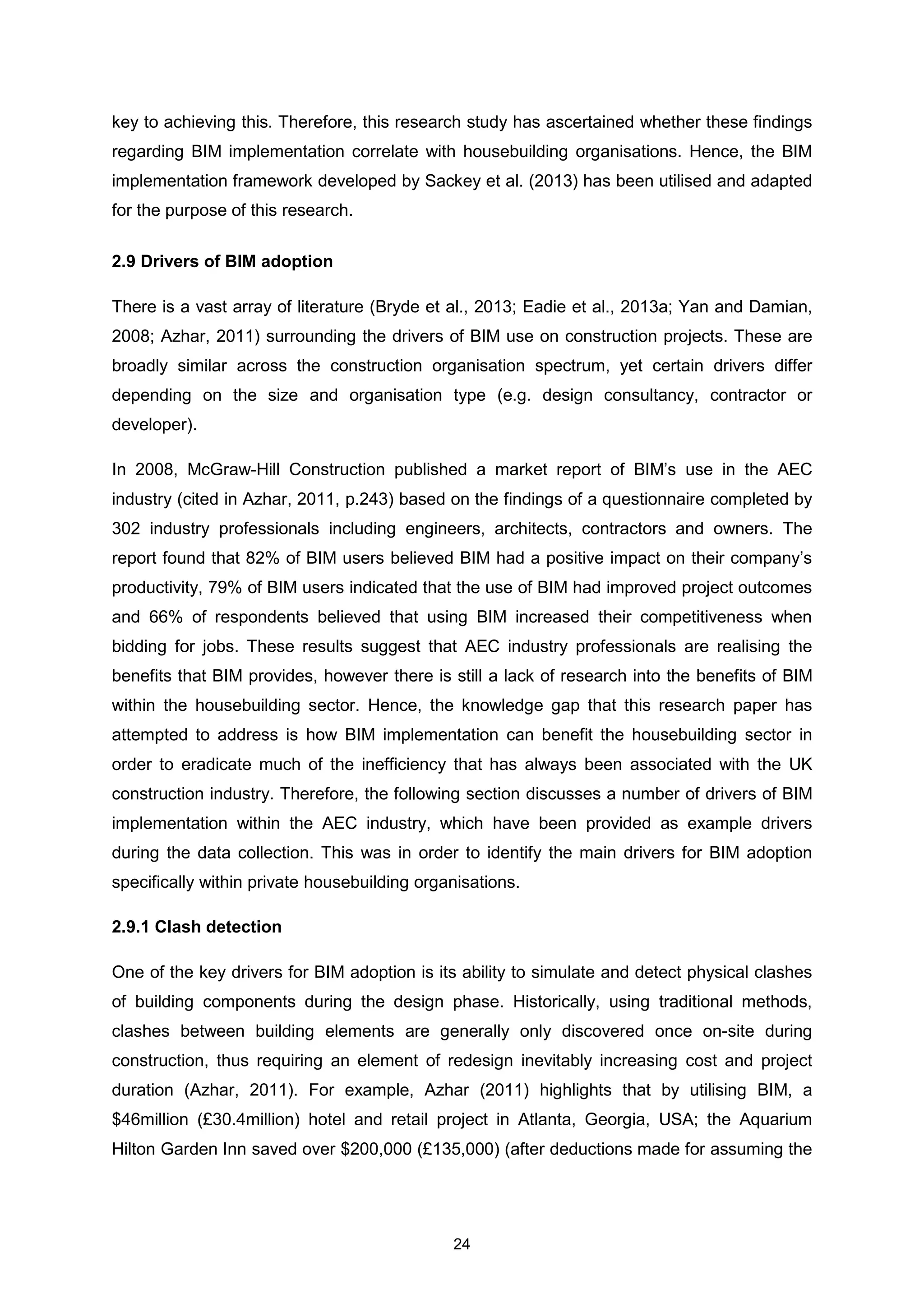 24
key to achieving this. Therefore, this research study has ascertained whether these findings
regarding BIM implementation correlate with housebuilding organisations. Hence, the BIM
implementation framework developed by Sackey et al. (2013) has been utilised and adapted
for the purpose of this research.
2.9 Drivers of BIM adoption
There is a vast array of literature (Bryde et al., 2013; Eadie et al., 2013a; Yan and Damian,
2008; Azhar, 2011) surrounding the drivers of BIM use on construction projects. These are
broadly similar across the construction organisation spectrum, yet certain drivers differ
depending on the size and organisation type (e.g. design consultancy, contractor or
developer).
In 2008, McGraw-Hill Construction published a market report of BIM’s use in the AEC
industry (cited in Azhar, 2011, p.243) based on the findings of a questionnaire completed by
302 industry professionals including engineers, architects, contractors and owners. The
report found that 82% of BIM users believed BIM had a positive impact on their company’s
productivity, 79% of BIM users indicated that the use of BIM had improved project outcomes
and 66% of respondents believed that using BIM increased their competitiveness when
bidding for jobs. These results suggest that AEC industry professionals are realising the
benefits that BIM provides, however there is still a lack of research into the benefits of BIM
within the housebuilding sector. Hence, the knowledge gap that this research paper has
attempted to address is how BIM implementation can benefit the housebuilding sector in
order to eradicate much of the inefficiency that has always been associated with the UK
construction industry. Therefore, the following section discusses a number of drivers of BIM
implementation within the AEC industry, which have been provided as example drivers
during the data collection. This was in order to identify the main drivers for BIM adoption
specifically within private housebuilding organisations.
2.9.1 Clash detection
One of the key drivers for BIM adoption is its ability to simulate and detect physical clashes
of building components during the design phase. Historically, using traditional methods,
clashes between building elements are generally only discovered once on-site during
construction, thus requiring an element of redesign inevitably increasing cost and project
duration (Azhar, 2011). For example, Azhar (2011) highlights that by utilising BIM, a
$46million (£30.4million) hotel and retail project in Atlanta, Georgia, USA; the Aquarium
Hilton Garden Inn saved over $200,000 (£135,000) (after deductions made for assuming the
 