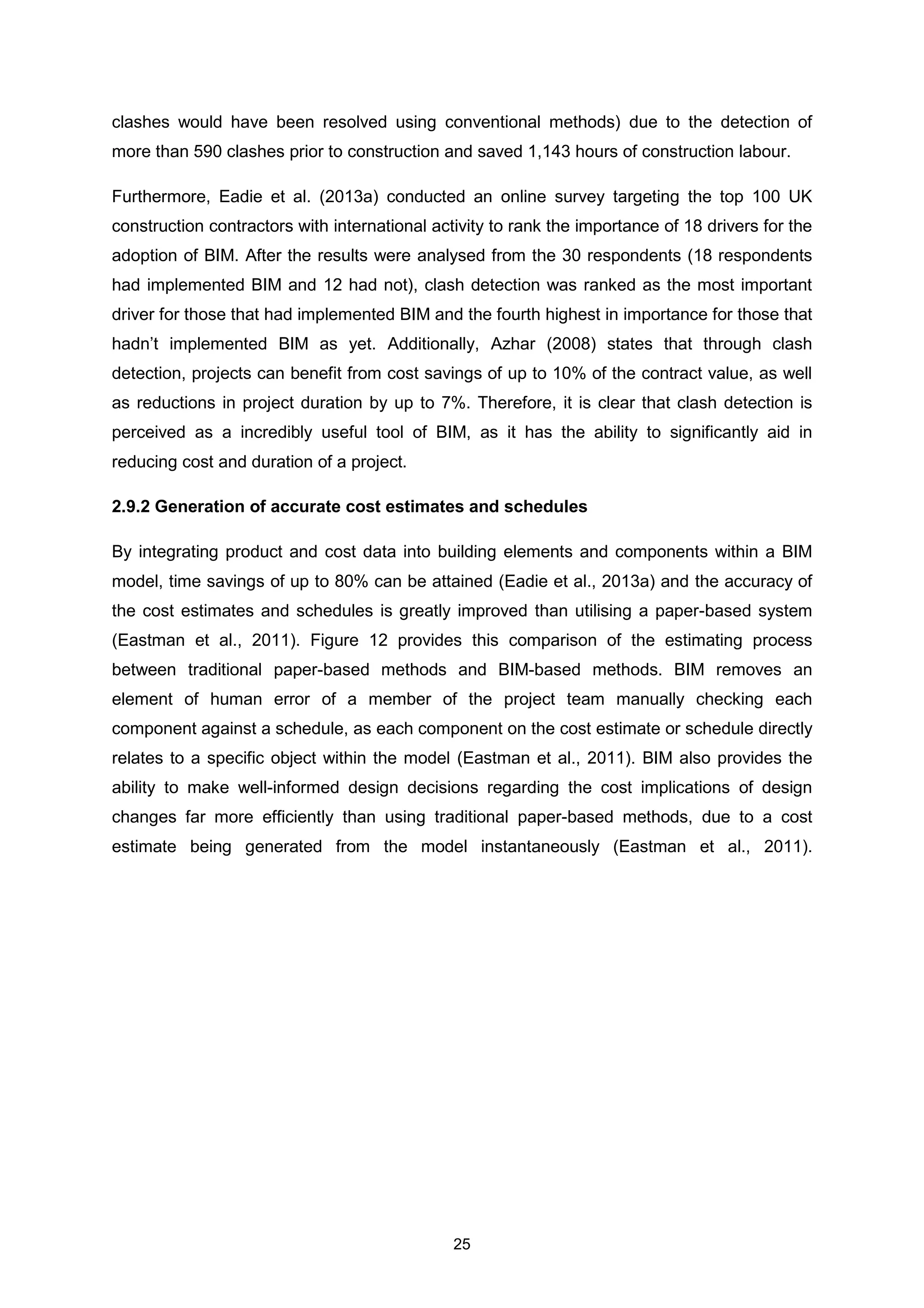 25
clashes would have been resolved using conventional methods) due to the detection of
more than 590 clashes prior to construction and saved 1,143 hours of construction labour.
Furthermore, Eadie et al. (2013a) conducted an online survey targeting the top 100 UK
construction contractors with international activity to rank the importance of 18 drivers for the
adoption of BIM. After the results were analysed from the 30 respondents (18 respondents
had implemented BIM and 12 had not), clash detection was ranked as the most important
driver for those that had implemented BIM and the fourth highest in importance for those that
hadn’t implemented BIM as yet. Additionally, Azhar (2008) states that through clash
detection, projects can benefit from cost savings of up to 10% of the contract value, as well
as reductions in project duration by up to 7%. Therefore, it is clear that clash detection is
perceived as a incredibly useful tool of BIM, as it has the ability to significantly aid in
reducing cost and duration of a project.
2.9.2 Generation of accurate cost estimates and schedules
By integrating product and cost data into building elements and components within a BIM
model, time savings of up to 80% can be attained (Eadie et al., 2013a) and the accuracy of
the cost estimates and schedules is greatly improved than utilising a paper-based system
(Eastman et al., 2011). Figure 12 provides this comparison of the estimating process
between traditional paper-based methods and BIM-based methods. BIM removes an
element of human error of a member of the project team manually checking each
component against a schedule, as each component on the cost estimate or schedule directly
relates to a specific object within the model (Eastman et al., 2011). BIM also provides the
ability to make well-informed design decisions regarding the cost implications of design
changes far more efficiently than using traditional paper-based methods, due to a cost
estimate being generated from the model instantaneously (Eastman et al., 2011).
 