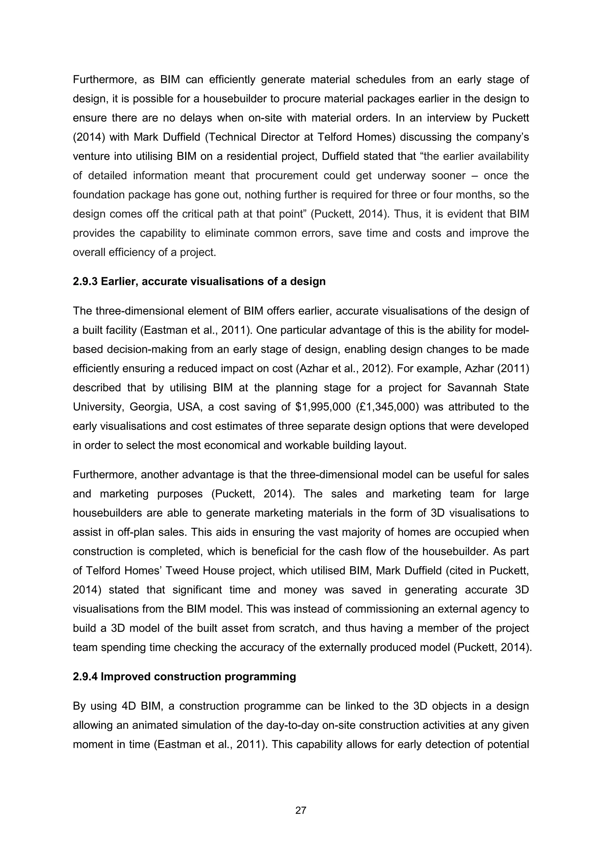 27
Furthermore, as BIM can efficiently generate material schedules from an early stage of
design, it is possible for a housebuilder to procure material packages earlier in the design to
ensure there are no delays when on-site with material orders. In an interview by Puckett
(2014) with Mark Duffield (Technical Director at Telford Homes) discussing the company’s
venture into utilising BIM on a residential project, Duffield stated that “the earlier availability
of detailed information meant that procurement could get underway sooner – once the
foundation package has gone out, nothing further is required for three or four months, so the
design comes off the critical path at that point” (Puckett, 2014). Thus, it is evident that BIM
provides the capability to eliminate common errors, save time and costs and improve the
overall efficiency of a project.
2.9.3 Earlier, accurate visualisations of a design
The three-dimensional element of BIM offers earlier, accurate visualisations of the design of
a built facility (Eastman et al., 2011). One particular advantage of this is the ability for model-
based decision-making from an early stage of design, enabling design changes to be made
efficiently ensuring a reduced impact on cost (Azhar et al., 2012). For example, Azhar (2011)
described that by utilising BIM at the planning stage for a project for Savannah State
University, Georgia, USA, a cost saving of $1,995,000 (£1,345,000) was attributed to the
early visualisations and cost estimates of three separate design options that were developed
in order to select the most economical and workable building layout.
Furthermore, another advantage is that the three-dimensional model can be useful for sales
and marketing purposes (Puckett, 2014). The sales and marketing team for large
housebuilders are able to generate marketing materials in the form of 3D visualisations to
assist in off-plan sales. This aids in ensuring the vast majority of homes are occupied when
construction is completed, which is beneficial for the cash flow of the housebuilder. As part
of Telford Homes’ Tweed House project, which utilised BIM, Mark Duffield (cited in Puckett,
2014) stated that significant time and money was saved in generating accurate 3D
visualisations from the BIM model. This was instead of commissioning an external agency to
build a 3D model of the built asset from scratch, and thus having a member of the project
team spending time checking the accuracy of the externally produced model (Puckett, 2014).
2.9.4 Improved construction programming
By using 4D BIM, a construction programme can be linked to the 3D objects in a design
allowing an animated simulation of the day-to-day on-site construction activities at any given
moment in time (Eastman et al., 2011). This capability allows for early detection of potential
 