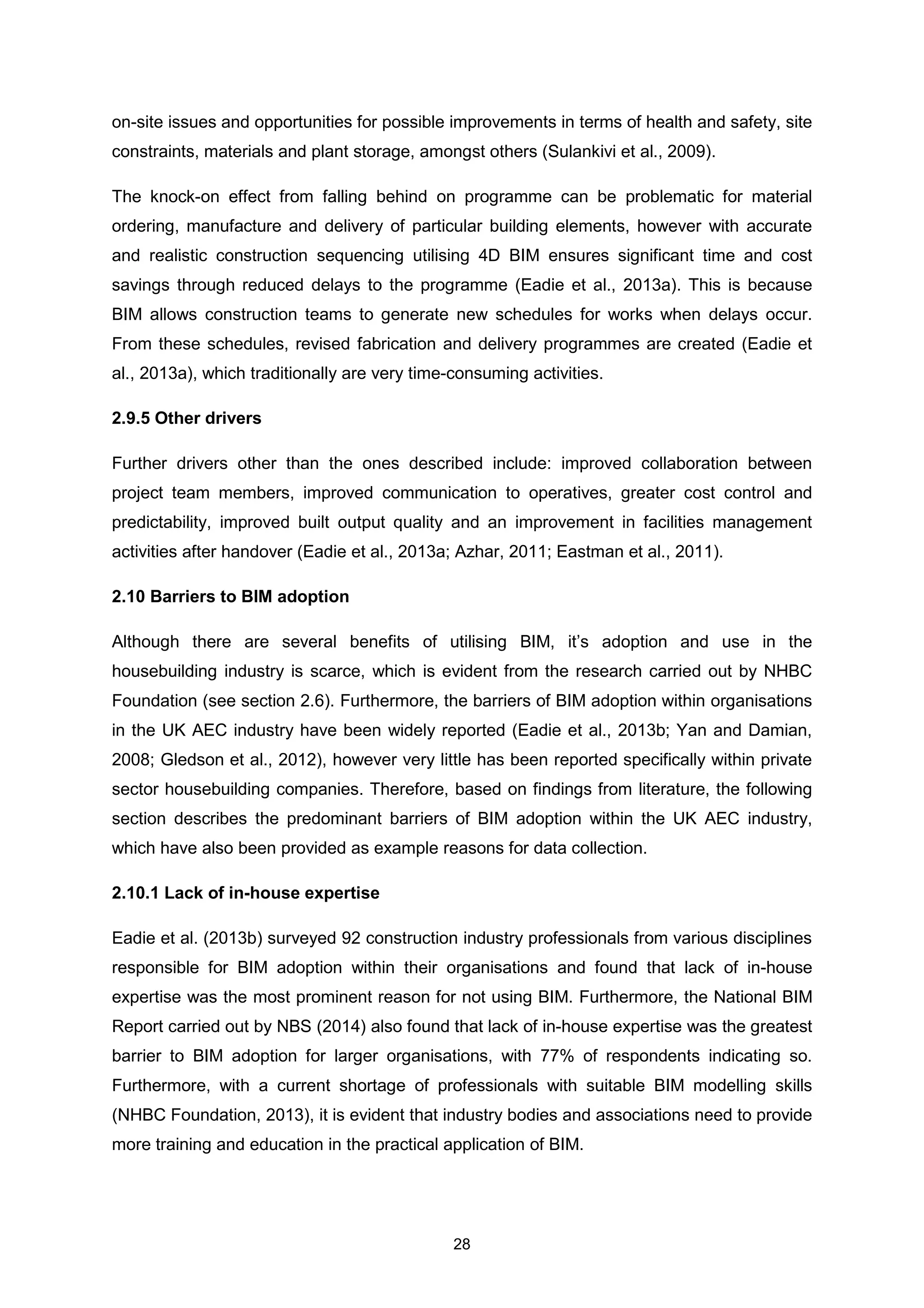 28
on-site issues and opportunities for possible improvements in terms of health and safety, site
constraints, materials and plant storage, amongst others (Sulankivi et al., 2009).
The knock-on effect from falling behind on programme can be problematic for material
ordering, manufacture and delivery of particular building elements, however with accurate
and realistic construction sequencing utilising 4D BIM ensures significant time and cost
savings through reduced delays to the programme (Eadie et al., 2013a). This is because
BIM allows construction teams to generate new schedules for works when delays occur.
From these schedules, revised fabrication and delivery programmes are created (Eadie et
al., 2013a), which traditionally are very time-consuming activities.
2.9.5 Other drivers
Further drivers other than the ones described include: improved collaboration between
project team members, improved communication to operatives, greater cost control and
predictability, improved built output quality and an improvement in facilities management
activities after handover (Eadie et al., 2013a; Azhar, 2011; Eastman et al., 2011).
2.10 Barriers to BIM adoption
Although there are several benefits of utilising BIM, it’s adoption and use in the
housebuilding industry is scarce, which is evident from the research carried out by NHBC
Foundation (see section 2.6). Furthermore, the barriers of BIM adoption within organisations
in the UK AEC industry have been widely reported (Eadie et al., 2013b; Yan and Damian,
2008; Gledson et al., 2012), however very little has been reported specifically within private
sector housebuilding companies. Therefore, based on findings from literature, the following
section describes the predominant barriers of BIM adoption within the UK AEC industry,
which have also been provided as example reasons for data collection.
2.10.1 Lack of in-house expertise
Eadie et al. (2013b) surveyed 92 construction industry professionals from various disciplines
responsible for BIM adoption within their organisations and found that lack of in-house
expertise was the most prominent reason for not using BIM. Furthermore, the National BIM
Report carried out by NBS (2014) also found that lack of in-house expertise was the greatest
barrier to BIM adoption for larger organisations, with 77% of respondents indicating so.
Furthermore, with a current shortage of professionals with suitable BIM modelling skills
(NHBC Foundation, 2013), it is evident that industry bodies and associations need to provide
more training and education in the practical application of BIM.
 