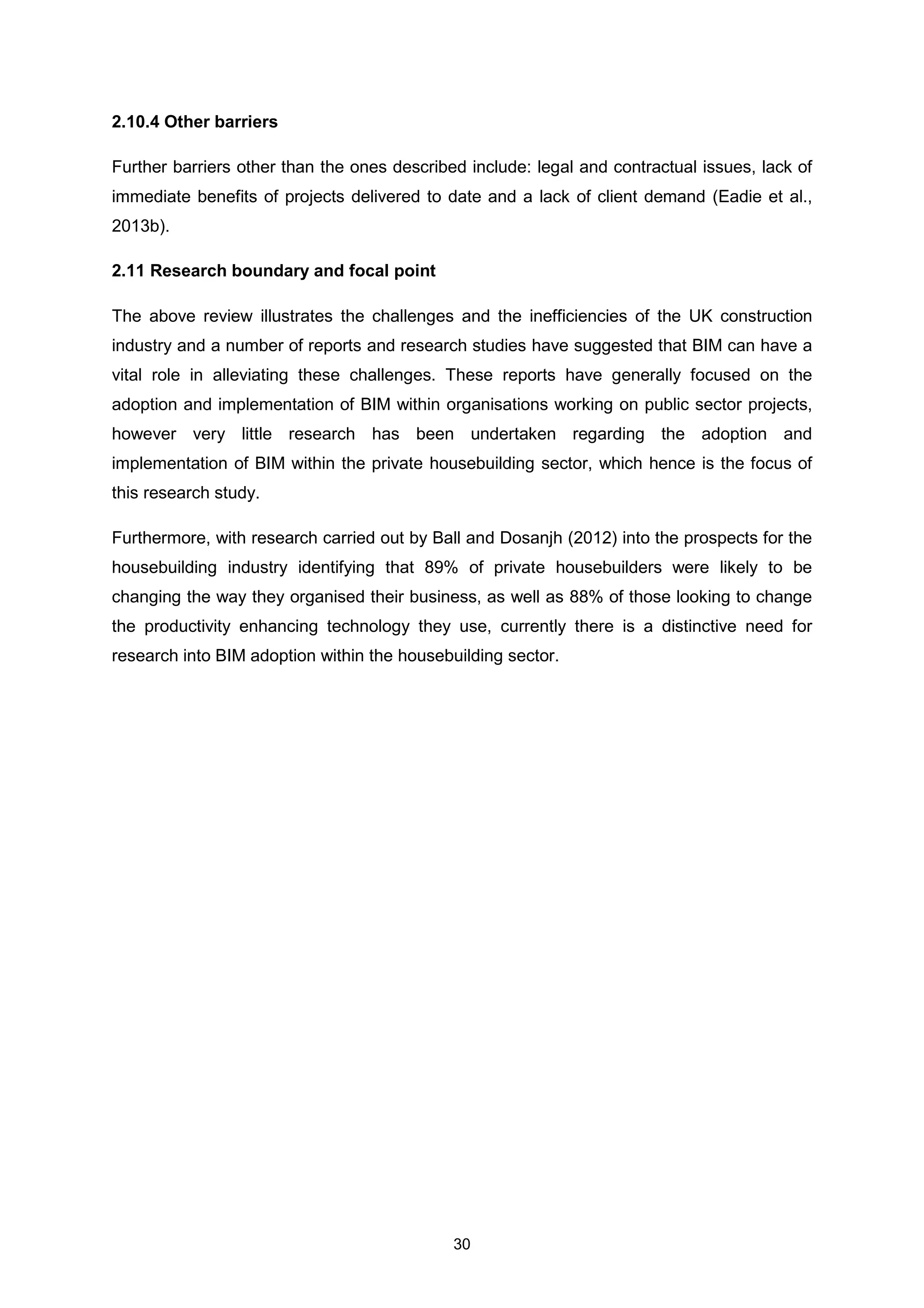30
2.10.4 Other barriers
Further barriers other than the ones described include: legal and contractual issues, lack of
immediate benefits of projects delivered to date and a lack of client demand (Eadie et al.,
2013b).
2.11 Research boundary and focal point
The above review illustrates the challenges and the inefficiencies of the UK construction
industry and a number of reports and research studies have suggested that BIM can have a
vital role in alleviating these challenges. These reports have generally focused on the
adoption and implementation of BIM within organisations working on public sector projects,
however very little research has been undertaken regarding the adoption and
implementation of BIM within the private housebuilding sector, which hence is the focus of
this research study.
Furthermore, with research carried out by Ball and Dosanjh (2012) into the prospects for the
housebuilding industry identifying that 89% of private housebuilders were likely to be
changing the way they organised their business, as well as 88% of those looking to change
the productivity enhancing technology they use, currently there is a distinctive need for
research into BIM adoption within the housebuilding sector.
 