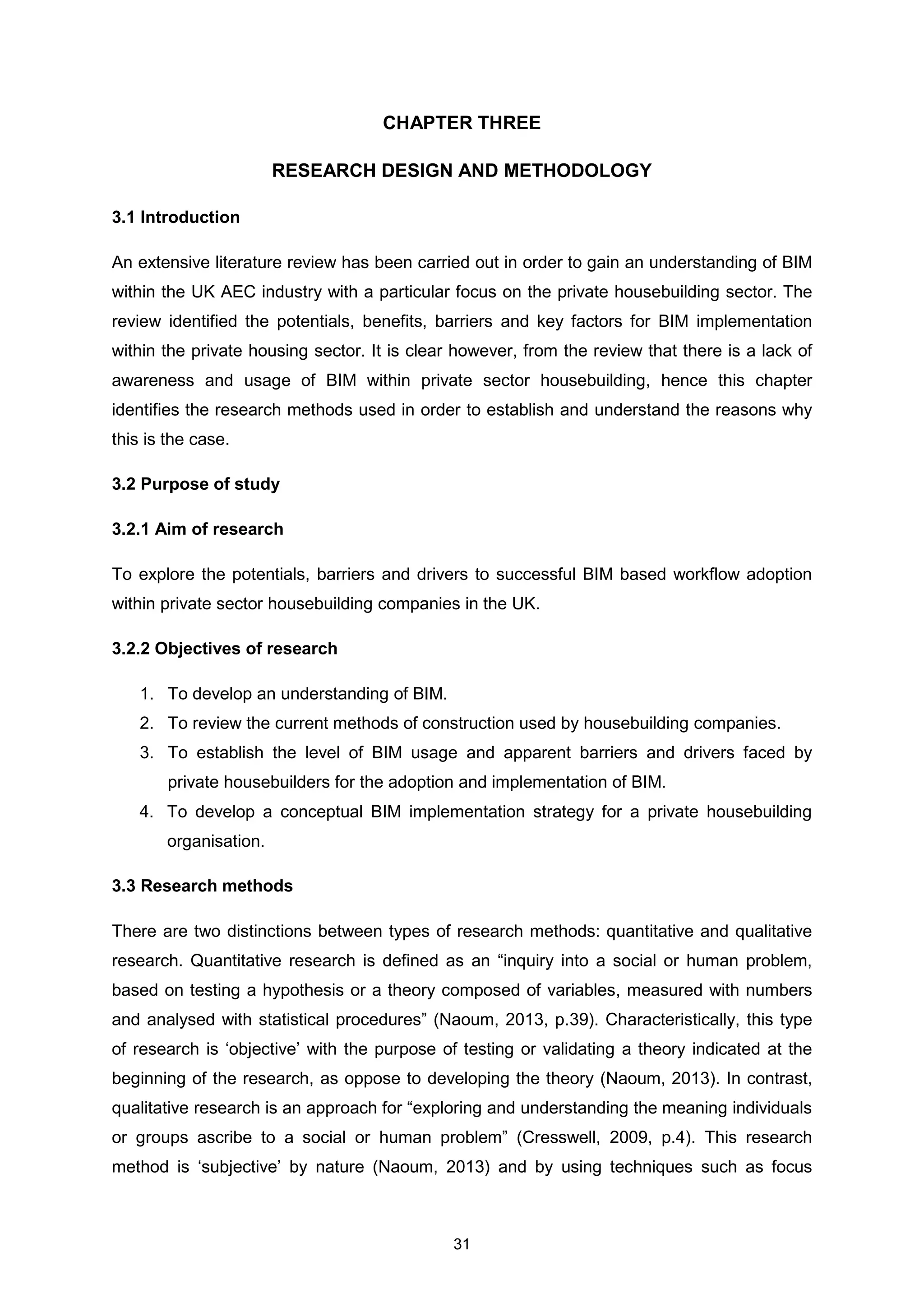 31
CHAPTER THREE
RESEARCH DESIGN AND METHODOLOGY
3.1 Introduction
An extensive literature review has been carried out in order to gain an understanding of BIM
within the UK AEC industry with a particular focus on the private housebuilding sector. The
review identified the potentials, benefits, barriers and key factors for BIM implementation
within the private housing sector. It is clear however, from the review that there is a lack of
awareness and usage of BIM within private sector housebuilding, hence this chapter
identifies the research methods used in order to establish and understand the reasons why
this is the case.
3.2 Purpose of study
3.2.1 Aim of research
To explore the potentials, barriers and drivers to successful BIM based workflow adoption
within private sector housebuilding companies in the UK.
3.2.2 Objectives of research
1. To develop an understanding of BIM.
2. To review the current methods of construction used by housebuilding companies.
3. To establish the level of BIM usage and apparent barriers and drivers faced by
private housebuilders for the adoption and implementation of BIM.
4. To develop a conceptual BIM implementation strategy for a private housebuilding
organisation.
3.3 Research methods
There are two distinctions between types of research methods: quantitative and qualitative
research. Quantitative research is defined as an “inquiry into a social or human problem,
based on testing a hypothesis or a theory composed of variables, measured with numbers
and analysed with statistical procedures” (Naoum, 2013, p.39). Characteristically, this type
of research is ‘objective’ with the purpose of testing or validating a theory indicated at the
beginning of the research, as oppose to developing the theory (Naoum, 2013). In contrast,
qualitative research is an approach for “exploring and understanding the meaning individuals
or groups ascribe to a social or human problem” (Cresswell, 2009, p.4). This research
method is ‘subjective’ by nature (Naoum, 2013) and by using techniques such as focus
 
