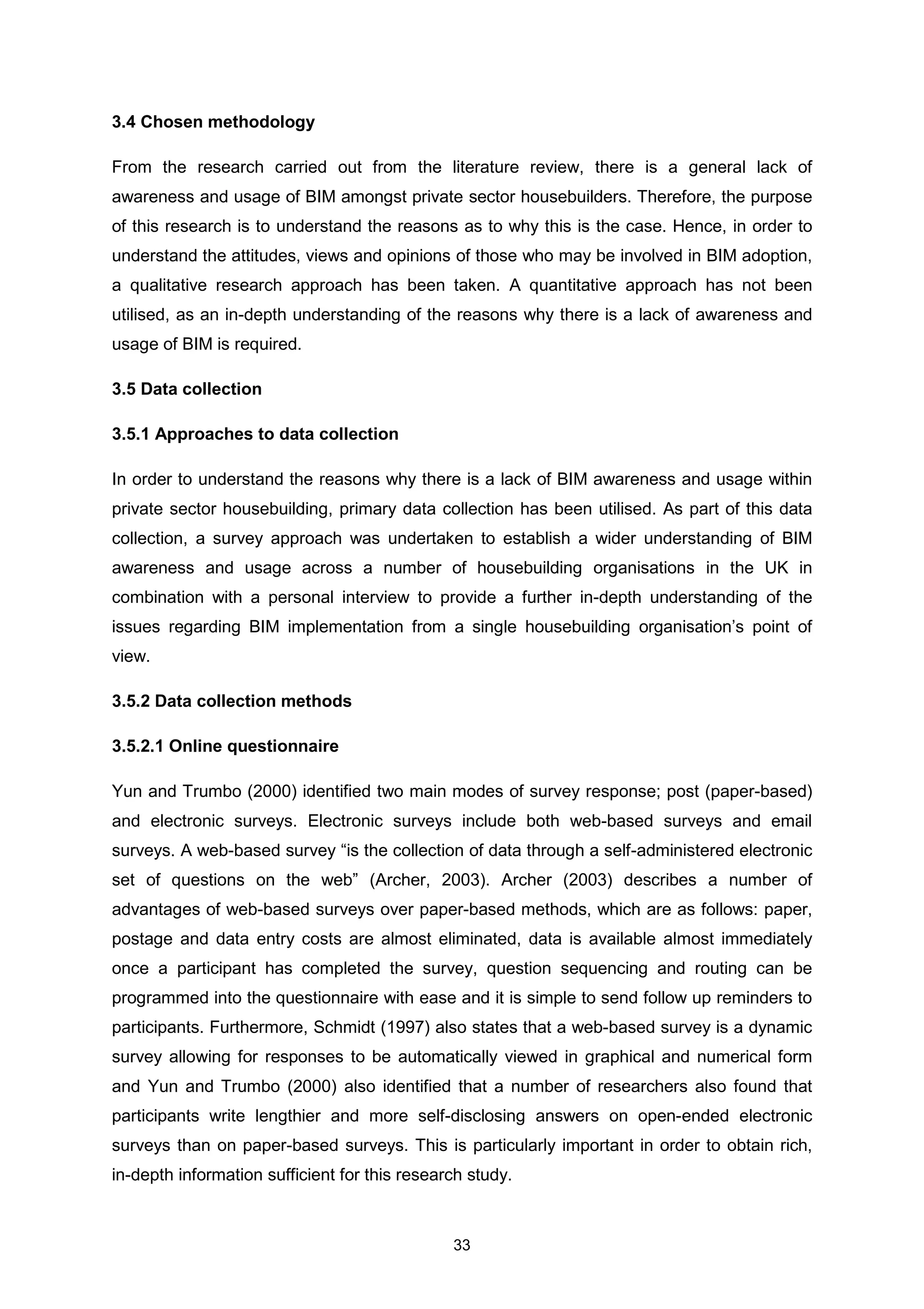 33
3.4 Chosen methodology
From the research carried out from the literature review, there is a general lack of
awareness and usage of BIM amongst private sector housebuilders. Therefore, the purpose
of this research is to understand the reasons as to why this is the case. Hence, in order to
understand the attitudes, views and opinions of those who may be involved in BIM adoption,
a qualitative research approach has been taken. A quantitative approach has not been
utilised, as an in-depth understanding of the reasons why there is a lack of awareness and
usage of BIM is required.
3.5 Data collection
3.5.1 Approaches to data collection
In order to understand the reasons why there is a lack of BIM awareness and usage within
private sector housebuilding, primary data collection has been utilised. As part of this data
collection, a survey approach was undertaken to establish a wider understanding of BIM
awareness and usage across a number of housebuilding organisations in the UK in
combination with a personal interview to provide a further in-depth understanding of the
issues regarding BIM implementation from a single housebuilding organisation’s point of
view.
3.5.2 Data collection methods
3.5.2.1 Online questionnaire
Yun and Trumbo (2000) identified two main modes of survey response; post (paper-based)
and electronic surveys. Electronic surveys include both web-based surveys and email
surveys. A web-based survey “is the collection of data through a self-administered electronic
set of questions on the web” (Archer, 2003). Archer (2003) describes a number of
advantages of web-based surveys over paper-based methods, which are as follows: paper,
postage and data entry costs are almost eliminated, data is available almost immediately
once a participant has completed the survey, question sequencing and routing can be
programmed into the questionnaire with ease and it is simple to send follow up reminders to
participants. Furthermore, Schmidt (1997) also states that a web-based survey is a dynamic
survey allowing for responses to be automatically viewed in graphical and numerical form
and Yun and Trumbo (2000) also identified that a number of researchers also found that
participants write lengthier and more self-disclosing answers on open-ended electronic
surveys than on paper-based surveys. This is particularly important in order to obtain rich,
in-depth information sufficient for this research study.
 