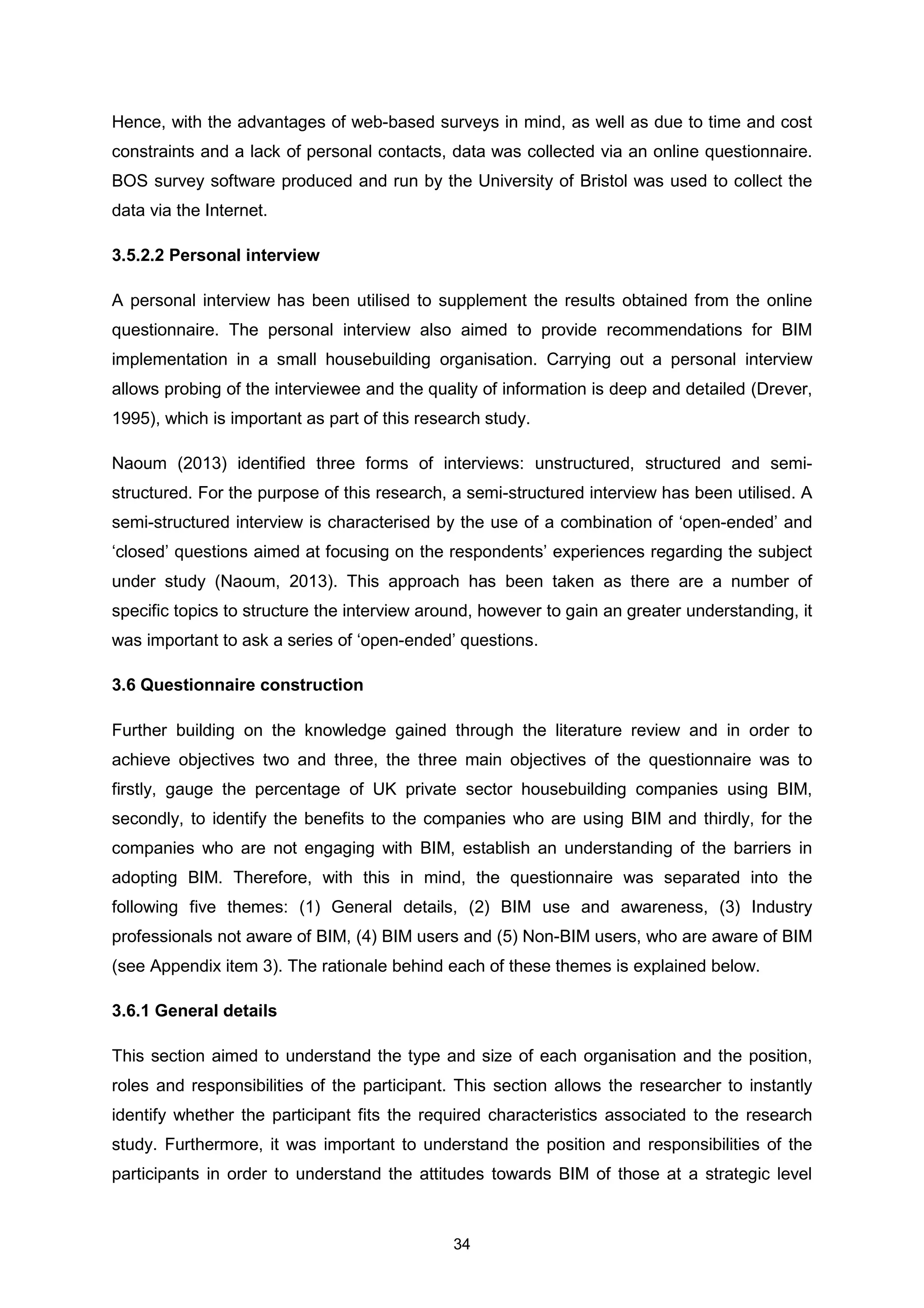 34
Hence, with the advantages of web-based surveys in mind, as well as due to time and cost
constraints and a lack of personal contacts, data was collected via an online questionnaire.
BOS survey software produced and run by the University of Bristol was used to collect the
data via the Internet.
3.5.2.2 Personal interview
A personal interview has been utilised to supplement the results obtained from the online
questionnaire. The personal interview also aimed to provide recommendations for BIM
implementation in a small housebuilding organisation. Carrying out a personal interview
allows probing of the interviewee and the quality of information is deep and detailed (Drever,
1995), which is important as part of this research study.
Naoum (2013) identified three forms of interviews: unstructured, structured and semi-
structured. For the purpose of this research, a semi-structured interview has been utilised. A
semi-structured interview is characterised by the use of a combination of ‘open-ended’ and
‘closed’ questions aimed at focusing on the respondents’ experiences regarding the subject
under study (Naoum, 2013). This approach has been taken as there are a number of
specific topics to structure the interview around, however to gain an greater understanding, it
was important to ask a series of ‘open-ended’ questions.
3.6 Questionnaire construction
Further building on the knowledge gained through the literature review and in order to
achieve objectives two and three, the three main objectives of the questionnaire was to
firstly, gauge the percentage of UK private sector housebuilding companies using BIM,
secondly, to identify the benefits to the companies who are using BIM and thirdly, for the
companies who are not engaging with BIM, establish an understanding of the barriers in
adopting BIM. Therefore, with this in mind, the questionnaire was separated into the
following five themes: (1) General details, (2) BIM use and awareness, (3) Industry
professionals not aware of BIM, (4) BIM users and (5) Non-BIM users, who are aware of BIM
(see Appendix item 3). The rationale behind each of these themes is explained below.
3.6.1 General details
This section aimed to understand the type and size of each organisation and the position,
roles and responsibilities of the participant. This section allows the researcher to instantly
identify whether the participant fits the required characteristics associated to the research
study. Furthermore, it was important to understand the position and responsibilities of the
participants in order to understand the attitudes towards BIM of those at a strategic level
 