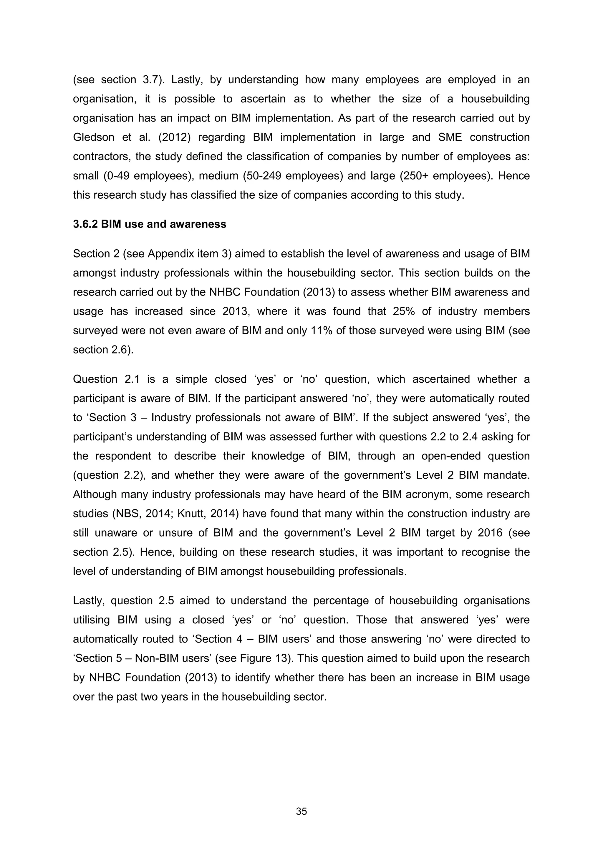 35
(see section 3.7). Lastly, by understanding how many employees are employed in an
organisation, it is possible to ascertain as to whether the size of a housebuilding
organisation has an impact on BIM implementation. As part of the research carried out by
Gledson et al. (2012) regarding BIM implementation in large and SME construction
contractors, the study defined the classification of companies by number of employees as:
small (0-49 employees), medium (50-249 employees) and large (250+ employees). Hence
this research study has classified the size of companies according to this study.
3.6.2 BIM use and awareness
Section 2 (see Appendix item 3) aimed to establish the level of awareness and usage of BIM
amongst industry professionals within the housebuilding sector. This section builds on the
research carried out by the NHBC Foundation (2013) to assess whether BIM awareness and
usage has increased since 2013, where it was found that 25% of industry members
surveyed were not even aware of BIM and only 11% of those surveyed were using BIM (see
section 2.6).
Question 2.1 is a simple closed ‘yes’ or ‘no’ question, which ascertained whether a
participant is aware of BIM. If the participant answered ‘no’, they were automatically routed
to ‘Section 3 – Industry professionals not aware of BIM’. If the subject answered ‘yes’, the
participant’s understanding of BIM was assessed further with questions 2.2 to 2.4 asking for
the respondent to describe their knowledge of BIM, through an open-ended question
(question 2.2), and whether they were aware of the government’s Level 2 BIM mandate.
Although many industry professionals may have heard of the BIM acronym, some research
studies (NBS, 2014; Knutt, 2014) have found that many within the construction industry are
still unaware or unsure of BIM and the government’s Level 2 BIM target by 2016 (see
section 2.5). Hence, building on these research studies, it was important to recognise the
level of understanding of BIM amongst housebuilding professionals.
Lastly, question 2.5 aimed to understand the percentage of housebuilding organisations
utilising BIM using a closed ‘yes’ or ‘no’ question. Those that answered ‘yes’ were
automatically routed to ‘Section 4 – BIM users’ and those answering ‘no’ were directed to
‘Section 5 – Non-BIM users’ (see Figure 13). This question aimed to build upon the research
by NHBC Foundation (2013) to identify whether there has been an increase in BIM usage
over the past two years in the housebuilding sector.
 