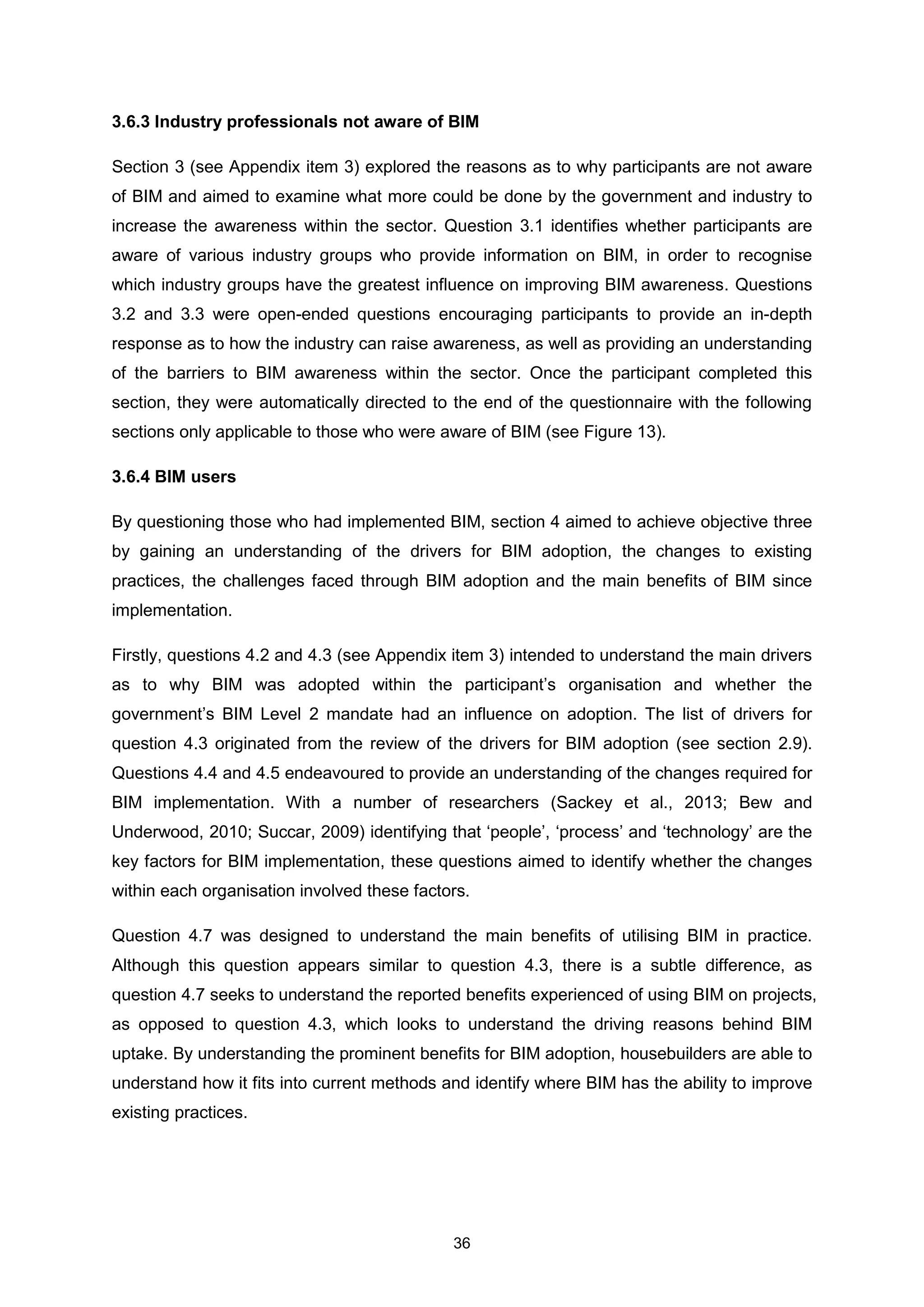 36
3.6.3 Industry professionals not aware of BIM
Section 3 (see Appendix item 3) explored the reasons as to why participants are not aware
of BIM and aimed to examine what more could be done by the government and industry to
increase the awareness within the sector. Question 3.1 identifies whether participants are
aware of various industry groups who provide information on BIM, in order to recognise
which industry groups have the greatest influence on improving BIM awareness. Questions
3.2 and 3.3 were open-ended questions encouraging participants to provide an in-depth
response as to how the industry can raise awareness, as well as providing an understanding
of the barriers to BIM awareness within the sector. Once the participant completed this
section, they were automatically directed to the end of the questionnaire with the following
sections only applicable to those who were aware of BIM (see Figure 13).
3.6.4 BIM users
By questioning those who had implemented BIM, section 4 aimed to achieve objective three
by gaining an understanding of the drivers for BIM adoption, the changes to existing
practices, the challenges faced through BIM adoption and the main benefits of BIM since
implementation.
Firstly, questions 4.2 and 4.3 (see Appendix item 3) intended to understand the main drivers
as to why BIM was adopted within the participant’s organisation and whether the
government’s BIM Level 2 mandate had an influence on adoption. The list of drivers for
question 4.3 originated from the review of the drivers for BIM adoption (see section 2.9).
Questions 4.4 and 4.5 endeavoured to provide an understanding of the changes required for
BIM implementation. With a number of researchers (Sackey et al., 2013; Bew and
Underwood, 2010; Succar, 2009) identifying that ‘people’, ‘process’ and ‘technology’ are the
key factors for BIM implementation, these questions aimed to identify whether the changes
within each organisation involved these factors.
Question 4.7 was designed to understand the main benefits of utilising BIM in practice.
Although this question appears similar to question 4.3, there is a subtle difference, as
question 4.7 seeks to understand the reported benefits experienced of using BIM on projects,
as opposed to question 4.3, which looks to understand the driving reasons behind BIM
uptake. By understanding the prominent benefits for BIM adoption, housebuilders are able to
understand how it fits into current methods and identify where BIM has the ability to improve
existing practices.
 
