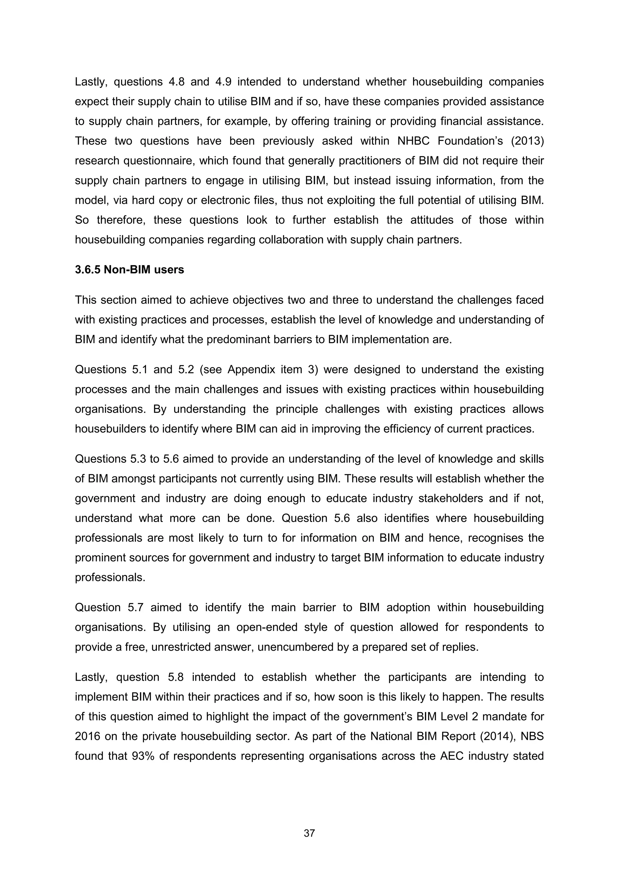 37
Lastly, questions 4.8 and 4.9 intended to understand whether housebuilding companies
expect their supply chain to utilise BIM and if so, have these companies provided assistance
to supply chain partners, for example, by offering training or providing financial assistance.
These two questions have been previously asked within NHBC Foundation’s (2013)
research questionnaire, which found that generally practitioners of BIM did not require their
supply chain partners to engage in utilising BIM, but instead issuing information, from the
model, via hard copy or electronic files, thus not exploiting the full potential of utilising BIM.
So therefore, these questions look to further establish the attitudes of those within
housebuilding companies regarding collaboration with supply chain partners.
3.6.5 Non-BIM users
This section aimed to achieve objectives two and three to understand the challenges faced
with existing practices and processes, establish the level of knowledge and understanding of
BIM and identify what the predominant barriers to BIM implementation are.
Questions 5.1 and 5.2 (see Appendix item 3) were designed to understand the existing
processes and the main challenges and issues with existing practices within housebuilding
organisations. By understanding the principle challenges with existing practices allows
housebuilders to identify where BIM can aid in improving the efficiency of current practices.
Questions 5.3 to 5.6 aimed to provide an understanding of the level of knowledge and skills
of BIM amongst participants not currently using BIM. These results will establish whether the
government and industry are doing enough to educate industry stakeholders and if not,
understand what more can be done. Question 5.6 also identifies where housebuilding
professionals are most likely to turn to for information on BIM and hence, recognises the
prominent sources for government and industry to target BIM information to educate industry
professionals.
Question 5.7 aimed to identify the main barrier to BIM adoption within housebuilding
organisations. By utilising an open-ended style of question allowed for respondents to
provide a free, unrestricted answer, unencumbered by a prepared set of replies.
Lastly, question 5.8 intended to establish whether the participants are intending to
implement BIM within their practices and if so, how soon is this likely to happen. The results
of this question aimed to highlight the impact of the government’s BIM Level 2 mandate for
2016 on the private housebuilding sector. As part of the National BIM Report (2014), NBS
found that 93% of respondents representing organisations across the AEC industry stated
 