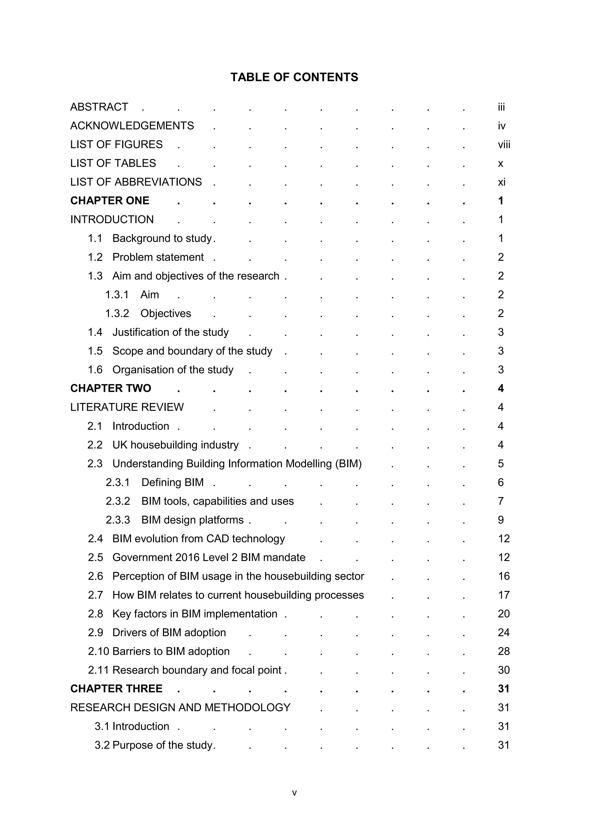 v
TABLE OF CONTENTS
ABSTRACT . . . . . . . . . . iii
ACKNOWLEDGEMENTS . . . . . . . . iv
LIST OF FIGURES . . . . . . . . . viii
LIST OF TABLES . . . . . . . . . x
LIST OF ABBREVIATIONS . . . . . . . . xi
CHAPTER ONE . . . . . . . . . 1
INTRODUCTION . . . . . . . . . 1
1.1 Background to study. . . . . . . . 1
1.2 Problem statement . . . . . . . . 2
1.3 Aim and objectives of the research . . . . . . 2
1.3.1 Aim . . . . . . . . . 2
1.3.2 Objectives . . . . . . . . 2
1.4 Justification of the study . . . . . . . 3
1.5 Scope and boundary of the study . . . . . . 3
1.6 Organisation of the study . . . . . . . 3
CHAPTER TWO . . . . . . . . . 4
LITERATURE REVIEW . . . . . . . . 4
2.1 Introduction . . . . . . . . . 4
2.2 UK housebuilding industry . . . . . . . 4
2.3 Understanding Building Information Modelling (BIM) . . . 5
2.3.1 Defining BIM . . . . . . . . 6
2.3.2 BIM tools, capabilities and uses . . . . . 7
2.3.3 BIM design platforms . . . . . . . 9
2.4 BIM evolution from CAD technology . . . . . 12
2.5 Government 2016 Level 2 BIM mandate . . . . . 12
2.6 Perception of BIM usage in the housebuilding sector . . . 16
2.7 How BIM relates to current housebuilding processes . . . 17
2.8 Key factors in BIM implementation . . . . . . 20
2.9 Drivers of BIM adoption . . . . . . . 24
2.10 Barriers to BIM adoption . . . . . . . 28
2.11 Research boundary and focal point . . . . . . 30
CHAPTER THREE . . . . . . . . . 31
RESEARCH DESIGN AND METHODOLOGY . . . . . 31
3.1 Introduction . . . . . . . . . 31
3.2 Purpose of the study. . . . . . . . 31
 