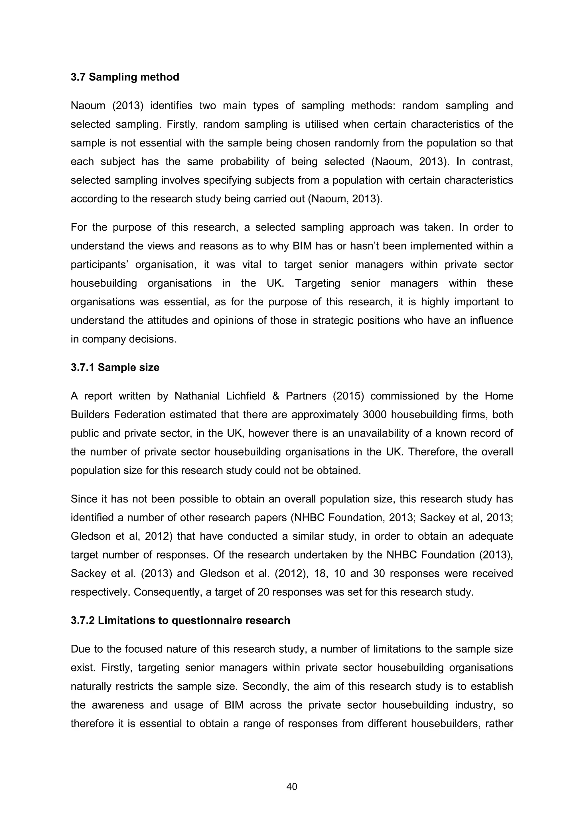 40
3.7 Sampling method
Naoum (2013) identifies two main types of sampling methods: random sampling and
selected sampling. Firstly, random sampling is utilised when certain characteristics of the
sample is not essential with the sample being chosen randomly from the population so that
each subject has the same probability of being selected (Naoum, 2013). In contrast,
selected sampling involves specifying subjects from a population with certain characteristics
according to the research study being carried out (Naoum, 2013).
For the purpose of this research, a selected sampling approach was taken. In order to
understand the views and reasons as to why BIM has or hasn’t been implemented within a
participants’ organisation, it was vital to target senior managers within private sector
housebuilding organisations in the UK. Targeting senior managers within these
organisations was essential, as for the purpose of this research, it is highly important to
understand the attitudes and opinions of those in strategic positions who have an influence
in company decisions.
3.7.1 Sample size
A report written by Nathanial Lichfield & Partners (2015) commissioned by the Home
Builders Federation estimated that there are approximately 3000 housebuilding firms, both
public and private sector, in the UK, however there is an unavailability of a known record of
the number of private sector housebuilding organisations in the UK. Therefore, the overall
population size for this research study could not be obtained.
Since it has not been possible to obtain an overall population size, this research study has
identified a number of other research papers (NHBC Foundation, 2013; Sackey et al, 2013;
Gledson et al, 2012) that have conducted a similar study, in order to obtain an adequate
target number of responses. Of the research undertaken by the NHBC Foundation (2013),
Sackey et al. (2013) and Gledson et al. (2012), 18, 10 and 30 responses were received
respectively. Consequently, a target of 20 responses was set for this research study.
3.7.2 Limitations to questionnaire research
Due to the focused nature of this research study, a number of limitations to the sample size
exist. Firstly, targeting senior managers within private sector housebuilding organisations
naturally restricts the sample size. Secondly, the aim of this research study is to establish
the awareness and usage of BIM across the private sector housebuilding industry, so
therefore it is essential to obtain a range of responses from different housebuilders, rather
 