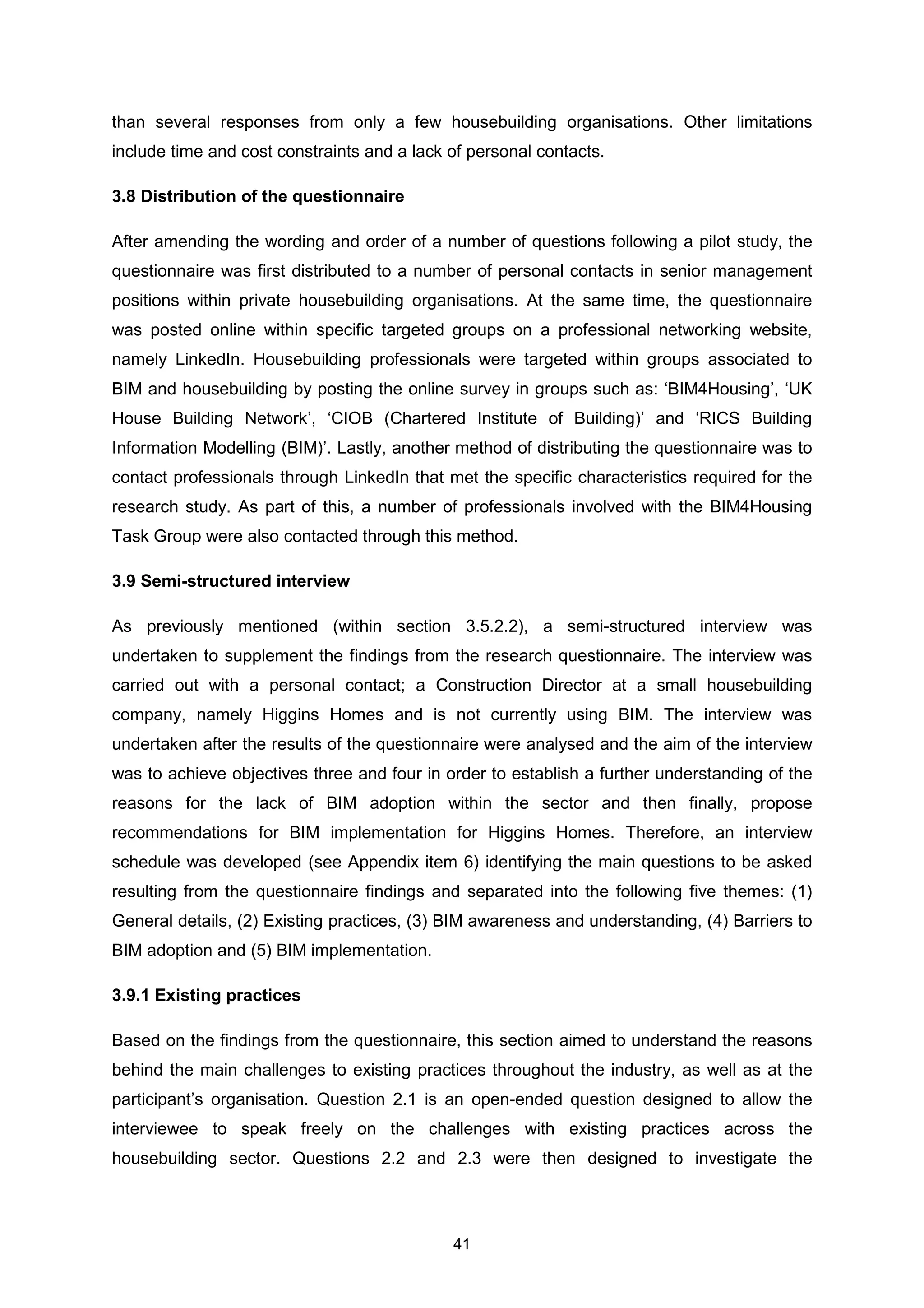 41
than several responses from only a few housebuilding organisations. Other limitations
include time and cost constraints and a lack of personal contacts.
3.8 Distribution of the questionnaire
After amending the wording and order of a number of questions following a pilot study, the
questionnaire was first distributed to a number of personal contacts in senior management
positions within private housebuilding organisations. At the same time, the questionnaire
was posted online within specific targeted groups on a professional networking website,
namely LinkedIn. Housebuilding professionals were targeted within groups associated to
BIM and housebuilding by posting the online survey in groups such as: ‘BIM4Housing’, ‘UK
House Building Network’, ‘CIOB (Chartered Institute of Building)’ and ‘RICS Building
Information Modelling (BIM)’. Lastly, another method of distributing the questionnaire was to
contact professionals through LinkedIn that met the specific characteristics required for the
research study. As part of this, a number of professionals involved with the BIM4Housing
Task Group were also contacted through this method.
3.9 Semi-structured interview
As previously mentioned (within section 3.5.2.2), a semi-structured interview was
undertaken to supplement the findings from the research questionnaire. The interview was
carried out with a personal contact; a Construction Director at a small housebuilding
company, namely Higgins Homes and is not currently using BIM. The interview was
undertaken after the results of the questionnaire were analysed and the aim of the interview
was to achieve objectives three and four in order to establish a further understanding of the
reasons for the lack of BIM adoption within the sector and then finally, propose
recommendations for BIM implementation for Higgins Homes. Therefore, an interview
schedule was developed (see Appendix item 6) identifying the main questions to be asked
resulting from the questionnaire findings and separated into the following five themes: (1)
General details, (2) Existing practices, (3) BIM awareness and understanding, (4) Barriers to
BIM adoption and (5) BIM implementation.
3.9.1 Existing practices
Based on the findings from the questionnaire, this section aimed to understand the reasons
behind the main challenges to existing practices throughout the industry, as well as at the
participant’s organisation. Question 2.1 is an open-ended question designed to allow the
interviewee to speak freely on the challenges with existing practices across the
housebuilding sector. Questions 2.2 and 2.3 were then designed to investigate the
 