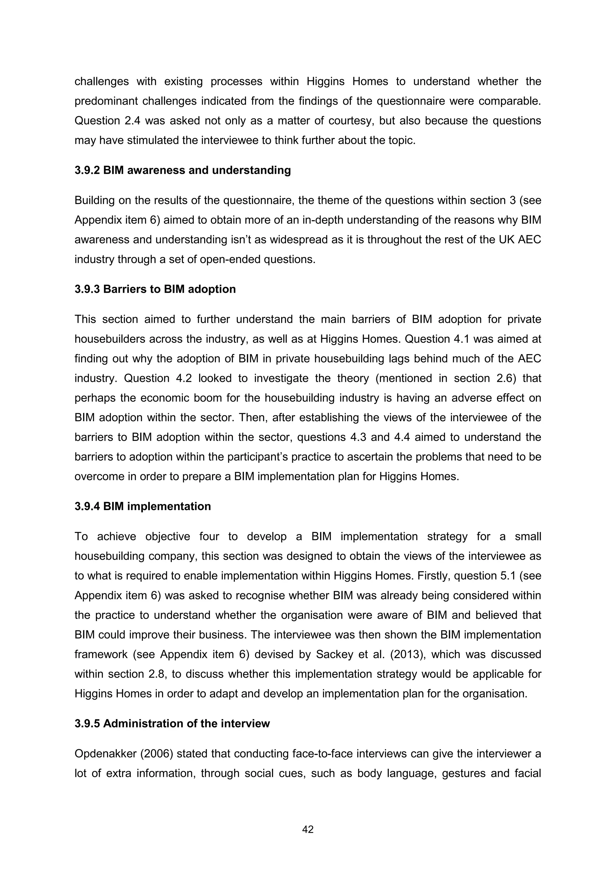 42
challenges with existing processes within Higgins Homes to understand whether the
predominant challenges indicated from the findings of the questionnaire were comparable.
Question 2.4 was asked not only as a matter of courtesy, but also because the questions
may have stimulated the interviewee to think further about the topic.
3.9.2 BIM awareness and understanding
Building on the results of the questionnaire, the theme of the questions within section 3 (see
Appendix item 6) aimed to obtain more of an in-depth understanding of the reasons why BIM
awareness and understanding isn’t as widespread as it is throughout the rest of the UK AEC
industry through a set of open-ended questions.
3.9.3 Barriers to BIM adoption
This section aimed to further understand the main barriers of BIM adoption for private
housebuilders across the industry, as well as at Higgins Homes. Question 4.1 was aimed at
finding out why the adoption of BIM in private housebuilding lags behind much of the AEC
industry. Question 4.2 looked to investigate the theory (mentioned in section 2.6) that
perhaps the economic boom for the housebuilding industry is having an adverse effect on
BIM adoption within the sector. Then, after establishing the views of the interviewee of the
barriers to BIM adoption within the sector, questions 4.3 and 4.4 aimed to understand the
barriers to adoption within the participant’s practice to ascertain the problems that need to be
overcome in order to prepare a BIM implementation plan for Higgins Homes.
3.9.4 BIM implementation
To achieve objective four to develop a BIM implementation strategy for a small
housebuilding company, this section was designed to obtain the views of the interviewee as
to what is required to enable implementation within Higgins Homes. Firstly, question 5.1 (see
Appendix item 6) was asked to recognise whether BIM was already being considered within
the practice to understand whether the organisation were aware of BIM and believed that
BIM could improve their business. The interviewee was then shown the BIM implementation
framework (see Appendix item 6) devised by Sackey et al. (2013), which was discussed
within section 2.8, to discuss whether this implementation strategy would be applicable for
Higgins Homes in order to adapt and develop an implementation plan for the organisation.
3.9.5 Administration of the interview
Opdenakker (2006) stated that conducting face-to-face interviews can give the interviewer a
lot of extra information, through social cues, such as body language, gestures and facial
 