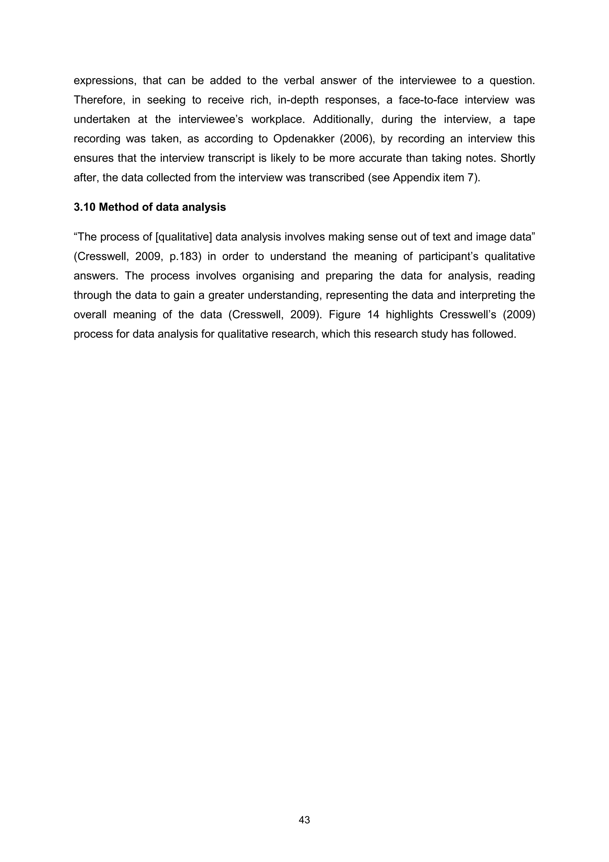 43
expressions, that can be added to the verbal answer of the interviewee to a question.
Therefore, in seeking to receive rich, in-depth responses, a face-to-face interview was
undertaken at the interviewee’s workplace. Additionally, during the interview, a tape
recording was taken, as according to Opdenakker (2006), by recording an interview this
ensures that the interview transcript is likely to be more accurate than taking notes. Shortly
after, the data collected from the interview was transcribed (see Appendix item 7).
3.10 Method of data analysis
“The process of [qualitative] data analysis involves making sense out of text and image data”
(Cresswell, 2009, p.183) in order to understand the meaning of participant’s qualitative
answers. The process involves organising and preparing the data for analysis, reading
through the data to gain a greater understanding, representing the data and interpreting the
overall meaning of the data (Cresswell, 2009). Figure 14 highlights Cresswell’s (2009)
process for data analysis for qualitative research, which this research study has followed.
 