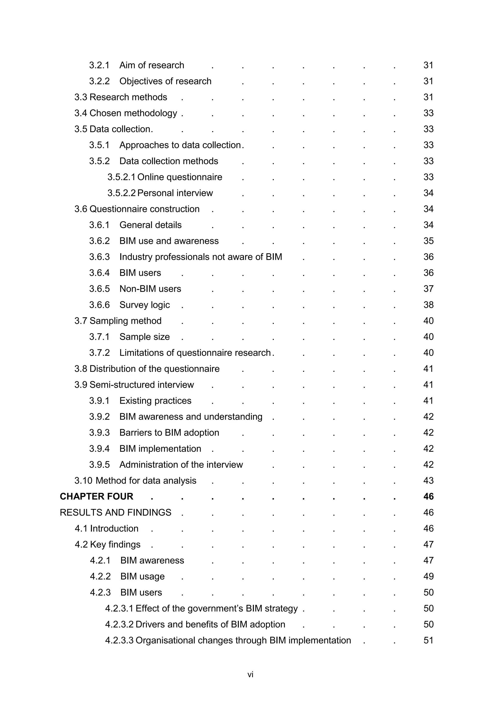 vi
3.2.1 Aim of research . . . . . . . 31
3.2.2 Objectives of research . . . . . . 31
3.3 Research methods . . . . . . . . 31
3.4 Chosen methodology . . . . . . . . 33
3.5 Data collection. . . . . . . . . 33
3.5.1 Approaches to data collection. . . . . . 33
3.5.2 Data collection methods . . . . . . 33
3.5.2.1 Online questionnaire . . . . . . 33
3.5.2.2 Personal interview . . . . . . 34
3.6 Questionnaire construction . . . . . . . 34
3.6.1 General details . . . . . . . 34
3.6.2 BIM use and awareness . . . . . . 35
3.6.3 Industry professionals not aware of BIM . . . . 36
3.6.4 BIM users . . . . . . . . 36
3.6.5 Non-BIM users . . . . . . . 37
3.6.6 Survey logic . . . . . . . . 38
3.7 Sampling method . . . . . . . . 40
3.7.1 Sample size . . . . . . . . 40
3.7.2 Limitations of questionnaire research. . . . . 40
3.8 Distribution of the questionnaire . . . . . . 41
3.9 Semi-structured interview . . . . . . . 41
3.9.1 Existing practices . . . . . . . 41
3.9.2 BIM awareness and understanding . . . . . 42
3.9.3 Barriers to BIM adoption . . . . . . 42
3.9.4 BIM implementation . . . . . . . 42
3.9.5 Administration of the interview . . . . . 42
3.10 Method for data analysis . . . . . . . 43
CHAPTER FOUR . . . . . . . . . 46
RESULTS AND FINDINGS . . . . . . . . 46
4.1 Introduction . . . . . . . . . 46
4.2 Key findings . . . . . . . . . 47
4.2.1 BIM awareness . . . . . . . 47
4.2.2 BIM usage . . . . . . . . 49
4.2.3 BIM users . . . . . . . . 50
4.2.3.1 Effect of the government’s BIM strategy . . . . 50
4.2.3.2 Drivers and benefits of BIM adoption . . . . 50
4.2.3.3 Organisational changes through BIM implementation . . 51
 