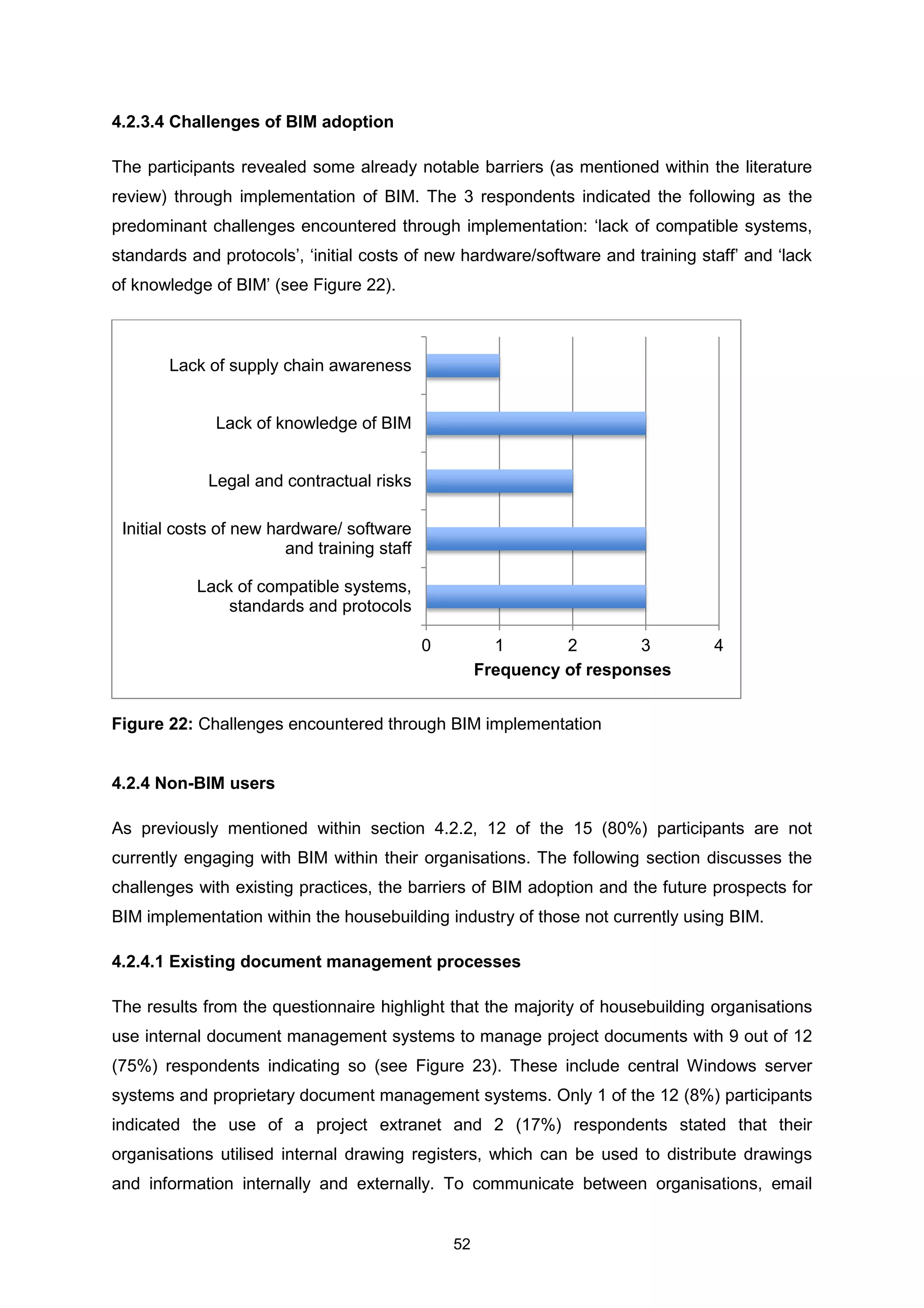 52
4.2.3.4 Challenges of BIM adoption
The participants revealed some already notable barriers (as mentioned within the literature
review) through implementation of BIM. The 3 respondents indicated the following as the
predominant challenges encountered through implementation: ‘lack of compatible systems,
standards and protocols’, ‘initial costs of new hardware/software and training staff’ and ‘lack
of knowledge of BIM’ (see Figure 22).
4.2.4 Non-BIM users
As previously mentioned within section 4.2.2, 12 of the 15 (80%) participants are not
currently engaging with BIM within their organisations. The following section discusses the
challenges with existing practices, the barriers of BIM adoption and the future prospects for
BIM implementation within the housebuilding industry of those not currently using BIM.
4.2.4.1 Existing document management processes
The results from the questionnaire highlight that the majority of housebuilding organisations
use internal document management systems to manage project documents with 9 out of 12
(75%) respondents indicating so (see Figure 23). These include central Windows server
systems and proprietary document management systems. Only 1 of the 12 (8%) participants
indicated the use of a project extranet and 2 (17%) respondents stated that their
organisations utilised internal drawing registers, which can be used to distribute drawings
and information internally and externally. To communicate between organisations, email
0 1 2 3 4
Lack of compatible systems,
standards and protocols
Initial costs of new hardware/ software
and training staff
Legal and contractual risks
Lack of knowledge of BIM
Lack of supply chain awareness
Frequency of responses
Figure 22: Challenges encountered through BIM implementation
 