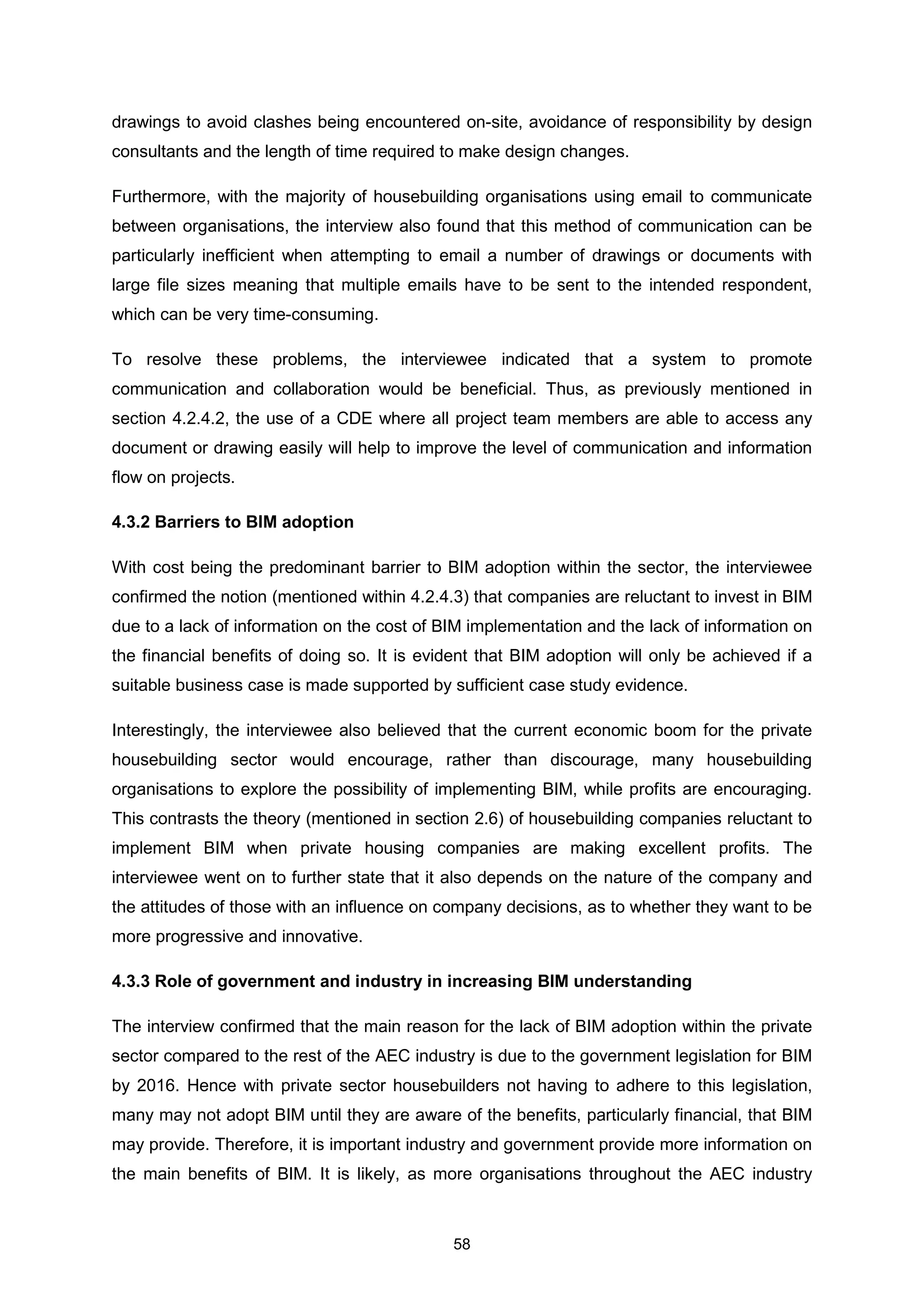 58
drawings to avoid clashes being encountered on-site, avoidance of responsibility by design
consultants and the length of time required to make design changes.
Furthermore, with the majority of housebuilding organisations using email to communicate
between organisations, the interview also found that this method of communication can be
particularly inefficient when attempting to email a number of drawings or documents with
large file sizes meaning that multiple emails have to be sent to the intended respondent,
which can be very time-consuming.
To resolve these problems, the interviewee indicated that a system to promote
communication and collaboration would be beneficial. Thus, as previously mentioned in
section 4.2.4.2, the use of a CDE where all project team members are able to access any
document or drawing easily will help to improve the level of communication and information
flow on projects.
4.3.2 Barriers to BIM adoption
With cost being the predominant barrier to BIM adoption within the sector, the interviewee
confirmed the notion (mentioned within 4.2.4.3) that companies are reluctant to invest in BIM
due to a lack of information on the cost of BIM implementation and the lack of information on
the financial benefits of doing so. It is evident that BIM adoption will only be achieved if a
suitable business case is made supported by sufficient case study evidence.
Interestingly, the interviewee also believed that the current economic boom for the private
housebuilding sector would encourage, rather than discourage, many housebuilding
organisations to explore the possibility of implementing BIM, while profits are encouraging.
This contrasts the theory (mentioned in section 2.6) of housebuilding companies reluctant to
implement BIM when private housing companies are making excellent profits. The
interviewee went on to further state that it also depends on the nature of the company and
the attitudes of those with an influence on company decisions, as to whether they want to be
more progressive and innovative.
4.3.3 Role of government and industry in increasing BIM understanding
The interview confirmed that the main reason for the lack of BIM adoption within the private
sector compared to the rest of the AEC industry is due to the government legislation for BIM
by 2016. Hence with private sector housebuilders not having to adhere to this legislation,
many may not adopt BIM until they are aware of the benefits, particularly financial, that BIM
may provide. Therefore, it is important industry and government provide more information on
the main benefits of BIM. It is likely, as more organisations throughout the AEC industry
 