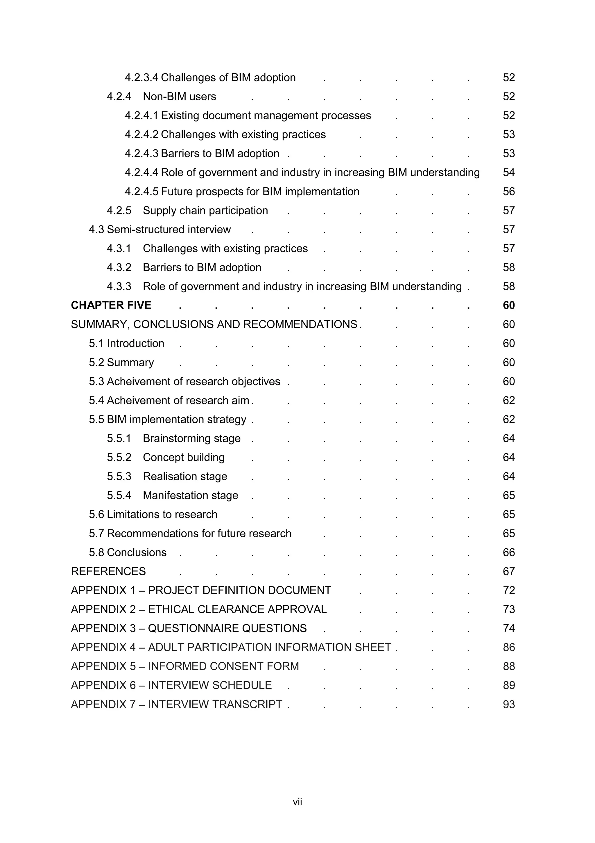 vii
4.2.3.4 Challenges of BIM adoption . . . . . 52
4.2.4 Non-BIM users . . . . . . . 52
4.2.4.1 Existing document management processes . . . 52
4.2.4.2 Challenges with existing practices . . . . 53
4.2.4.3 Barriers to BIM adoption . . . . . . 53
4.2.4.4 Role of government and industry in increasing BIM understanding 54
4.2.4.5 Future prospects for BIM implementation . . . 56
4.2.5 Supply chain participation . . . . . . 57
4.3 Semi-structured interview . . . . . . . 57
4.3.1 Challenges with existing practices . . . . . 57
4.3.2 Barriers to BIM adoption . . . . . . 58
4.3.3 Role of government and industry in increasing BIM understanding . 58
CHAPTER FIVE . . . . . . . . . 60
SUMMARY, CONCLUSIONS AND RECOMMENDATIONS. . . . 60
5.1 Introduction . . . . . . . . . 60
5.2 Summary . . . . . . . . . 60
5.3 Acheivement of research objectives . . . . . . 60
5.4 Acheivement of research aim. . . . . . . 62
5.5 BIM implementation strategy . . . . . . . 62
5.5.1 Brainstorming stage . . . . . . . 64
5.5.2 Concept building . . . . . . . 64
5.5.3 Realisation stage . . . . . . . 64
5.5.4 Manifestation stage . . . . . . . 65
5.6 Limitations to research . . . . . . . 65
5.7 Recommendations for future research . . . . . 65
5.8 Conclusions . . . . . . . . . 66
REFERENCES . . . . . . . . . 67
APPENDIX 1 – PROJECT DEFINITION DOCUMENT . . . . 72
APPENDIX 2 – ETHICAL CLEARANCE APPROVAL . . . . 73
APPENDIX 3 – QUESTIONNAIRE QUESTIONS . . . . . 74
APPENDIX 4 – ADULT PARTICIPATION INFORMATION SHEET . . . 86
APPENDIX 5 – INFORMED CONSENT FORM . . . . . 88
APPENDIX 6 – INTERVIEW SCHEDULE . . . . . . 89
APPENDIX 7 – INTERVIEW TRANSCRIPT . . . . . . 93
 