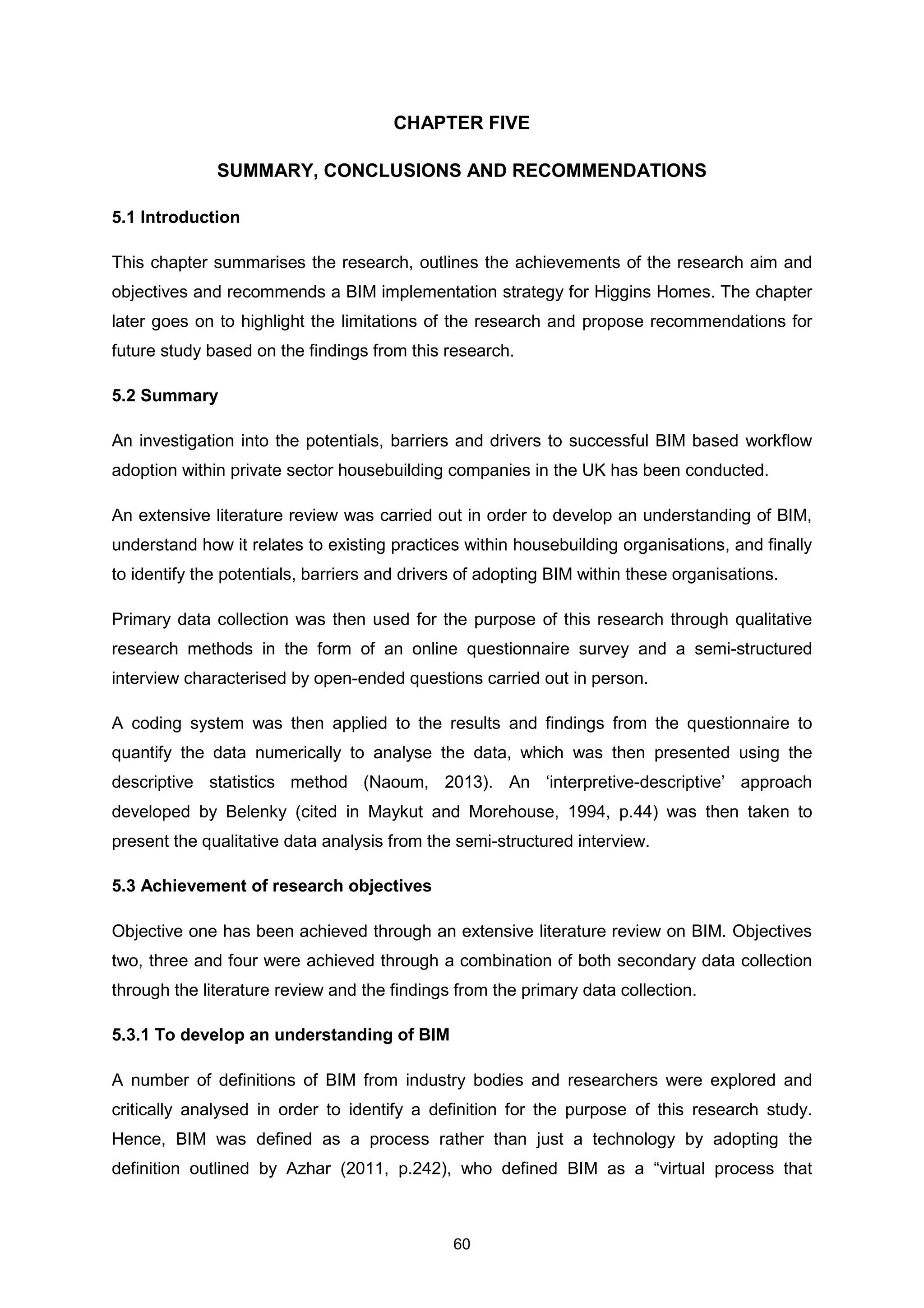 60
CHAPTER FIVE
SUMMARY, CONCLUSIONS AND RECOMMENDATIONS
5.1 Introduction
This chapter summarises the research, outlines the achievements of the research aim and
objectives and recommends a BIM implementation strategy for Higgins Homes. The chapter
later goes on to highlight the limitations of the research and propose recommendations for
future study based on the findings from this research.
5.2 Summary
An investigation into the potentials, barriers and drivers to successful BIM based workflow
adoption within private sector housebuilding companies in the UK has been conducted.
An extensive literature review was carried out in order to develop an understanding of BIM,
understand how it relates to existing practices within housebuilding organisations, and finally
to identify the potentials, barriers and drivers of adopting BIM within these organisations.
Primary data collection was then used for the purpose of this research through qualitative
research methods in the form of an online questionnaire survey and a semi-structured
interview characterised by open-ended questions carried out in person.
A coding system was then applied to the results and findings from the questionnaire to
quantify the data numerically to analyse the data, which was then presented using the
descriptive statistics method (Naoum, 2013). An ‘interpretive-descriptive’ approach
developed by Belenky (cited in Maykut and Morehouse, 1994, p.44) was then taken to
present the qualitative data analysis from the semi-structured interview.
5.3 Achievement of research objectives
Objective one has been achieved through an extensive literature review on BIM. Objectives
two, three and four were achieved through a combination of both secondary data collection
through the literature review and the findings from the primary data collection.
5.3.1 To develop an understanding of BIM
A number of definitions of BIM from industry bodies and researchers were explored and
critically analysed in order to identify a definition for the purpose of this research study.
Hence, BIM was defined as a process rather than just a technology by adopting the
definition outlined by Azhar (2011, p.242), who defined BIM as a “virtual process that
 