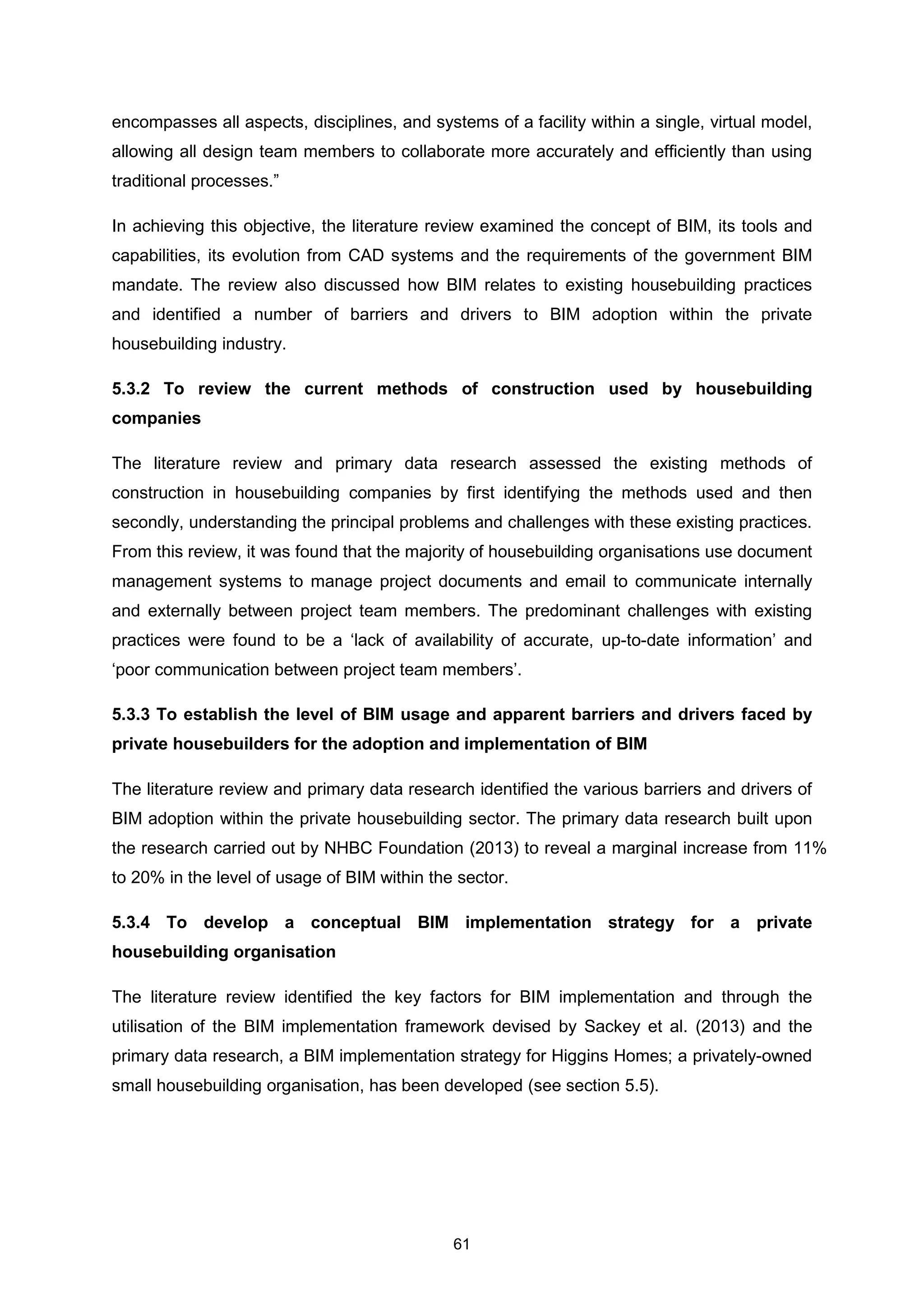 61
encompasses all aspects, disciplines, and systems of a facility within a single, virtual model,
allowing all design team members to collaborate more accurately and efficiently than using
traditional processes.”
In achieving this objective, the literature review examined the concept of BIM, its tools and
capabilities, its evolution from CAD systems and the requirements of the government BIM
mandate. The review also discussed how BIM relates to existing housebuilding practices
and identified a number of barriers and drivers to BIM adoption within the private
housebuilding industry.
5.3.2 To review the current methods of construction used by housebuilding
companies
The literature review and primary data research assessed the existing methods of
construction in housebuilding companies by first identifying the methods used and then
secondly, understanding the principal problems and challenges with these existing practices.
From this review, it was found that the majority of housebuilding organisations use document
management systems to manage project documents and email to communicate internally
and externally between project team members. The predominant challenges with existing
practices were found to be a ‘lack of availability of accurate, up-to-date information’ and
‘poor communication between project team members’.
5.3.3 To establish the level of BIM usage and apparent barriers and drivers faced by
private housebuilders for the adoption and implementation of BIM
The literature review and primary data research identified the various barriers and drivers of
BIM adoption within the private housebuilding sector. The primary data research built upon
the research carried out by NHBC Foundation (2013) to reveal a marginal increase from 11%
to 20% in the level of usage of BIM within the sector.
5.3.4 To develop a conceptual BIM implementation strategy for a private
housebuilding organisation
The literature review identified the key factors for BIM implementation and through the
utilisation of the BIM implementation framework devised by Sackey et al. (2013) and the
primary data research, a BIM implementation strategy for Higgins Homes; a privately-owned
small housebuilding organisation, has been developed (see section 5.5).
 