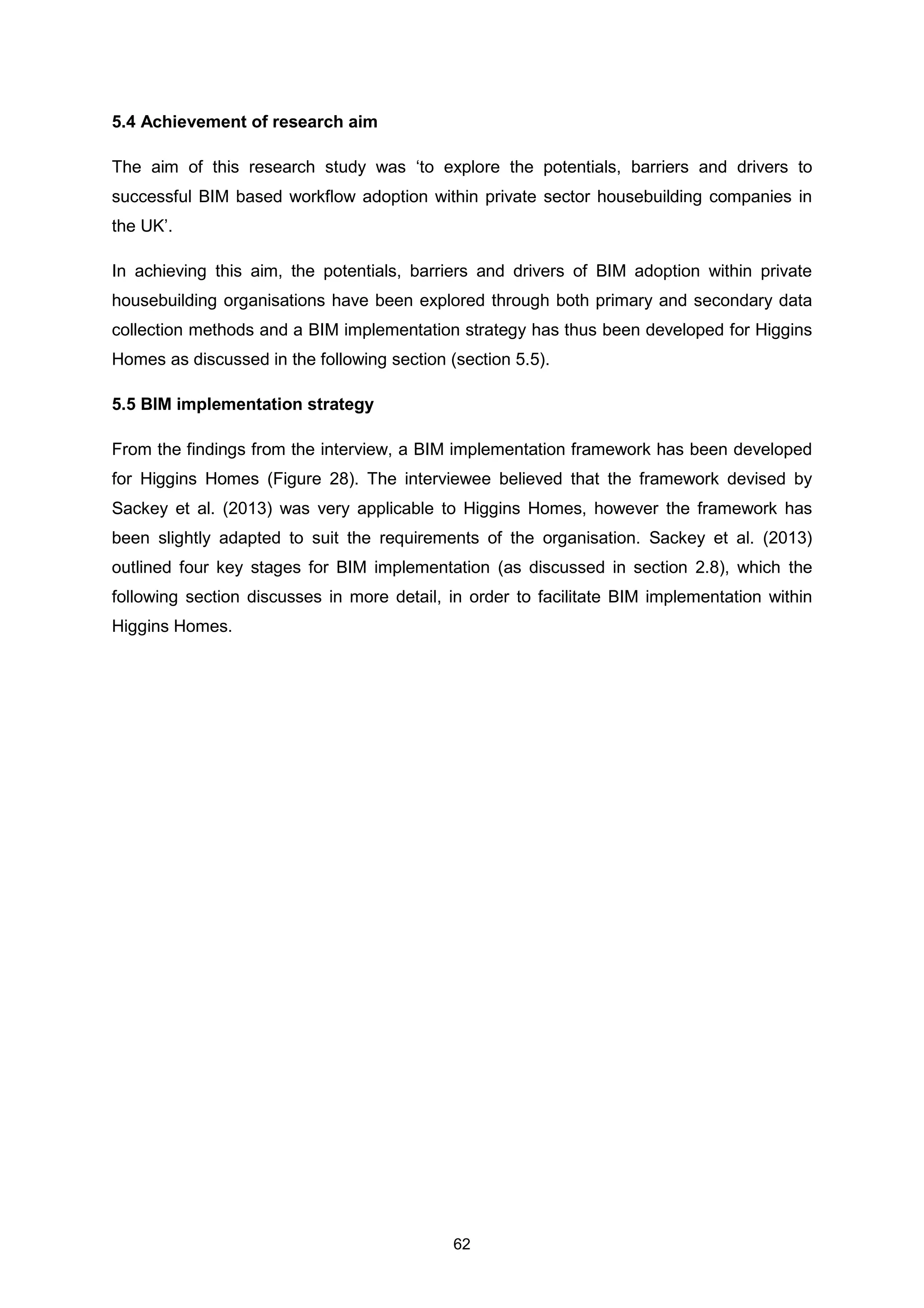 62
5.4 Achievement of research aim
The aim of this research study was ‘to explore the potentials, barriers and drivers to
successful BIM based workflow adoption within private sector housebuilding companies in
the UK’.
In achieving this aim, the potentials, barriers and drivers of BIM adoption within private
housebuilding organisations have been explored through both primary and secondary data
collection methods and a BIM implementation strategy has thus been developed for Higgins
Homes as discussed in the following section (section 5.5).
5.5 BIM implementation strategy
From the findings from the interview, a BIM implementation framework has been developed
for Higgins Homes (Figure 28). The interviewee believed that the framework devised by
Sackey et al. (2013) was very applicable to Higgins Homes, however the framework has
been slightly adapted to suit the requirements of the organisation. Sackey et al. (2013)
outlined four key stages for BIM implementation (as discussed in section 2.8), which the
following section discusses in more detail, in order to facilitate BIM implementation within
Higgins Homes.
 
