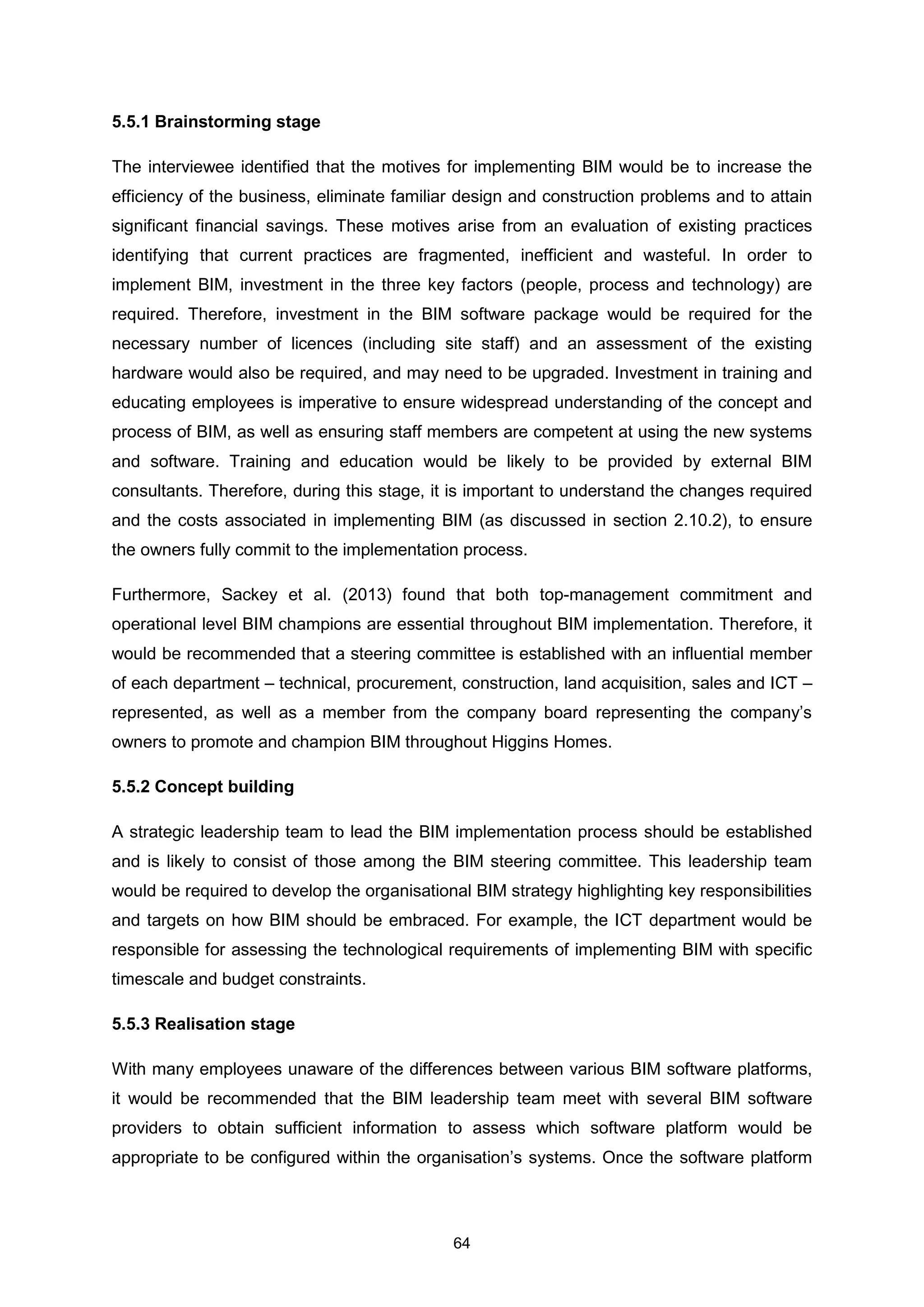 64
5.5.1 Brainstorming stage
The interviewee identified that the motives for implementing BIM would be to increase the
efficiency of the business, eliminate familiar design and construction problems and to attain
significant financial savings. These motives arise from an evaluation of existing practices
identifying that current practices are fragmented, inefficient and wasteful. In order to
implement BIM, investment in the three key factors (people, process and technology) are
required. Therefore, investment in the BIM software package would be required for the
necessary number of licences (including site staff) and an assessment of the existing
hardware would also be required, and may need to be upgraded. Investment in training and
educating employees is imperative to ensure widespread understanding of the concept and
process of BIM, as well as ensuring staff members are competent at using the new systems
and software. Training and education would be likely to be provided by external BIM
consultants. Therefore, during this stage, it is important to understand the changes required
and the costs associated in implementing BIM (as discussed in section 2.10.2), to ensure
the owners fully commit to the implementation process.
Furthermore, Sackey et al. (2013) found that both top-management commitment and
operational level BIM champions are essential throughout BIM implementation. Therefore, it
would be recommended that a steering committee is established with an influential member
of each department – technical, procurement, construction, land acquisition, sales and ICT –
represented, as well as a member from the company board representing the company’s
owners to promote and champion BIM throughout Higgins Homes.
5.5.2 Concept building
A strategic leadership team to lead the BIM implementation process should be established
and is likely to consist of those among the BIM steering committee. This leadership team
would be required to develop the organisational BIM strategy highlighting key responsibilities
and targets on how BIM should be embraced. For example, the ICT department would be
responsible for assessing the technological requirements of implementing BIM with specific
timescale and budget constraints.
5.5.3 Realisation stage
With many employees unaware of the differences between various BIM software platforms,
it would be recommended that the BIM leadership team meet with several BIM software
providers to obtain sufficient information to assess which software platform would be
appropriate to be configured within the organisation’s systems. Once the software platform
 