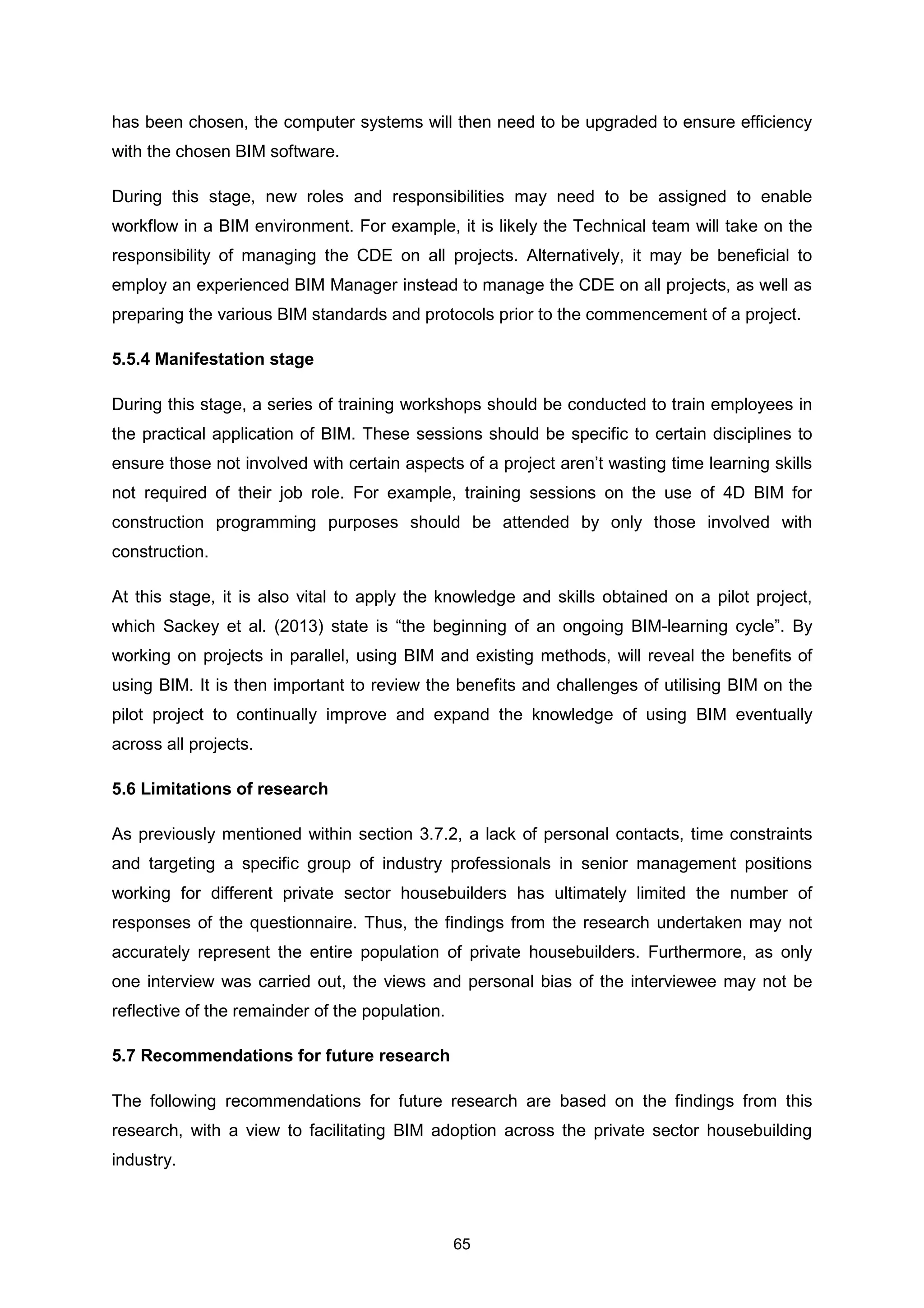 65
has been chosen, the computer systems will then need to be upgraded to ensure efficiency
with the chosen BIM software.
During this stage, new roles and responsibilities may need to be assigned to enable
workflow in a BIM environment. For example, it is likely the Technical team will take on the
responsibility of managing the CDE on all projects. Alternatively, it may be beneficial to
employ an experienced BIM Manager instead to manage the CDE on all projects, as well as
preparing the various BIM standards and protocols prior to the commencement of a project.
5.5.4 Manifestation stage
During this stage, a series of training workshops should be conducted to train employees in
the practical application of BIM. These sessions should be specific to certain disciplines to
ensure those not involved with certain aspects of a project aren’t wasting time learning skills
not required of their job role. For example, training sessions on the use of 4D BIM for
construction programming purposes should be attended by only those involved with
construction.
At this stage, it is also vital to apply the knowledge and skills obtained on a pilot project,
which Sackey et al. (2013) state is “the beginning of an ongoing BIM-learning cycle”. By
working on projects in parallel, using BIM and existing methods, will reveal the benefits of
using BIM. It is then important to review the benefits and challenges of utilising BIM on the
pilot project to continually improve and expand the knowledge of using BIM eventually
across all projects.
5.6 Limitations of research
As previously mentioned within section 3.7.2, a lack of personal contacts, time constraints
and targeting a specific group of industry professionals in senior management positions
working for different private sector housebuilders has ultimately limited the number of
responses of the questionnaire. Thus, the findings from the research undertaken may not
accurately represent the entire population of private housebuilders. Furthermore, as only
one interview was carried out, the views and personal bias of the interviewee may not be
reflective of the remainder of the population.
5.7 Recommendations for future research
The following recommendations for future research are based on the findings from this
research, with a view to facilitating BIM adoption across the private sector housebuilding
industry.
 