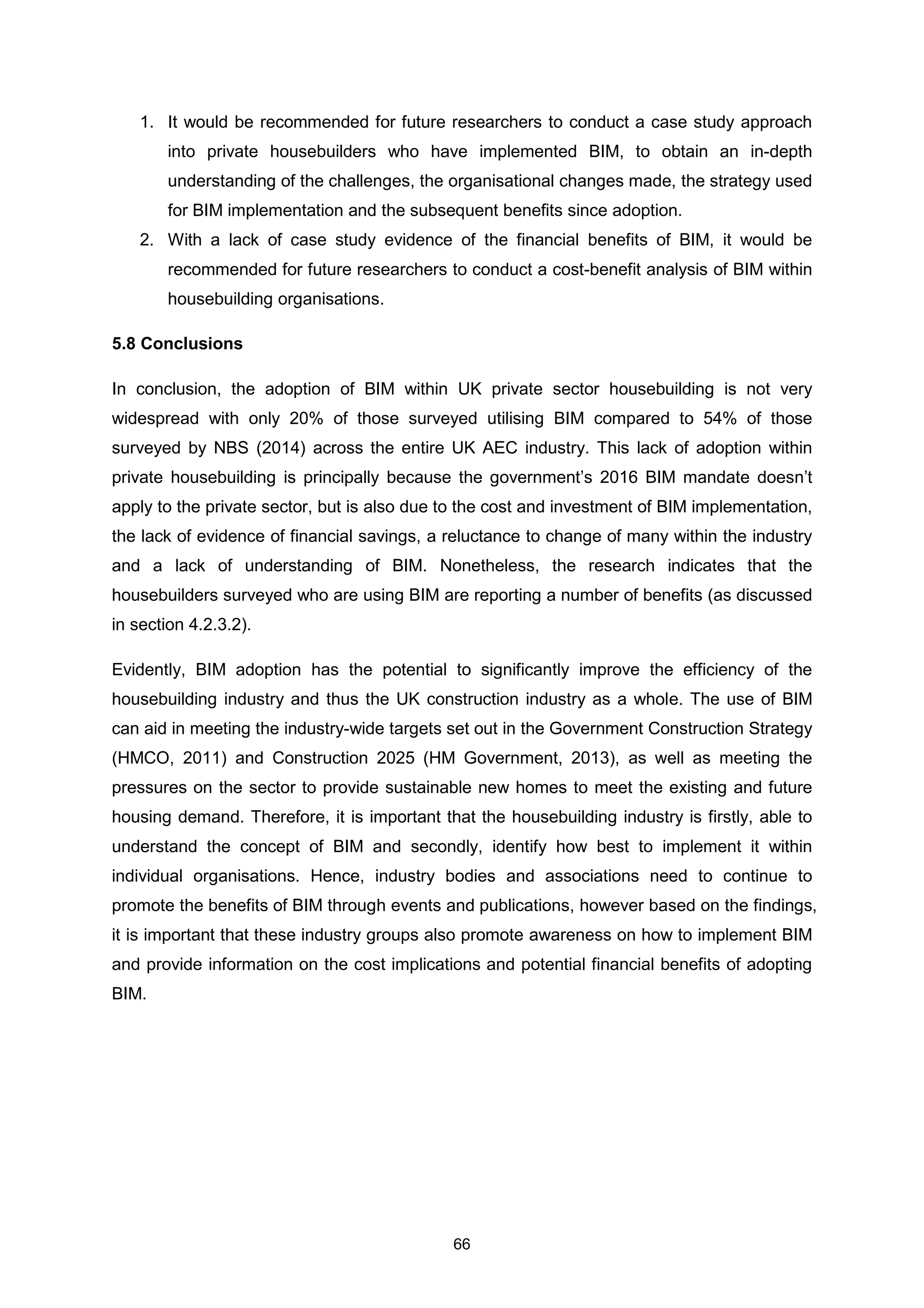 66
1. It would be recommended for future researchers to conduct a case study approach
into private housebuilders who have implemented BIM, to obtain an in-depth
understanding of the challenges, the organisational changes made, the strategy used
for BIM implementation and the subsequent benefits since adoption.
2. With a lack of case study evidence of the financial benefits of BIM, it would be
recommended for future researchers to conduct a cost-benefit analysis of BIM within
housebuilding organisations.
5.8 Conclusions
In conclusion, the adoption of BIM within UK private sector housebuilding is not very
widespread with only 20% of those surveyed utilising BIM compared to 54% of those
surveyed by NBS (2014) across the entire UK AEC industry. This lack of adoption within
private housebuilding is principally because the government’s 2016 BIM mandate doesn’t
apply to the private sector, but is also due to the cost and investment of BIM implementation,
the lack of evidence of financial savings, a reluctance to change of many within the industry
and a lack of understanding of BIM. Nonetheless, the research indicates that the
housebuilders surveyed who are using BIM are reporting a number of benefits (as discussed
in section 4.2.3.2).
Evidently, BIM adoption has the potential to significantly improve the efficiency of the
housebuilding industry and thus the UK construction industry as a whole. The use of BIM
can aid in meeting the industry-wide targets set out in the Government Construction Strategy
(HMCO, 2011) and Construction 2025 (HM Government, 2013), as well as meeting the
pressures on the sector to provide sustainable new homes to meet the existing and future
housing demand. Therefore, it is important that the housebuilding industry is firstly, able to
understand the concept of BIM and secondly, identify how best to implement it within
individual organisations. Hence, industry bodies and associations need to continue to
promote the benefits of BIM through events and publications, however based on the findings,
it is important that these industry groups also promote awareness on how to implement BIM
and provide information on the cost implications and potential financial benefits of adopting
BIM.
 