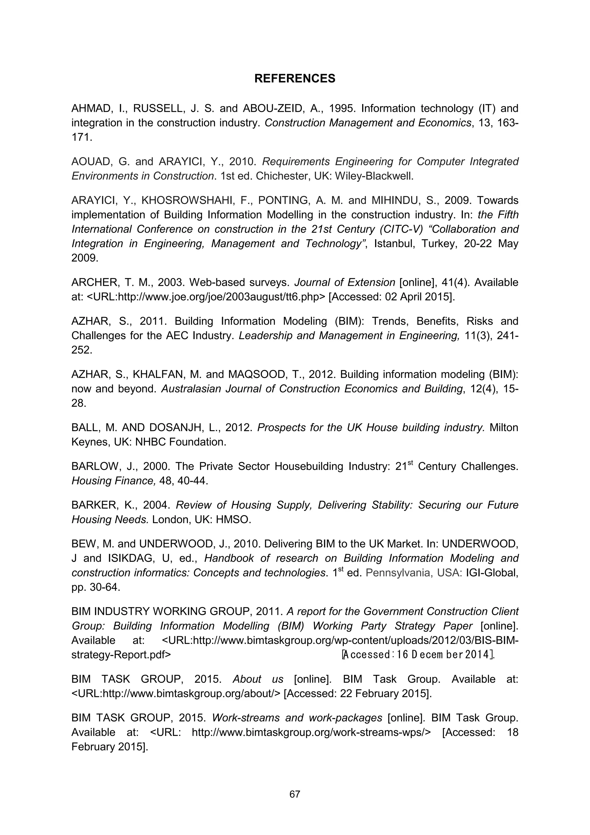 67
REFERENCES
AHMAD, I., RUSSELL, J. S. and ABOU-ZEID, A., 1995. Information technology (IT) and
integration in the construction industry. Construction Management and Economics, 13, 163-
171.
AOUAD, G. and ARAYICI, Y., 2010. Requirements Engineering for Computer Integrated
Environments in Construction. 1st ed. Chichester, UK: Wiley-Blackwell.
ARAYICI, Y., KHOSROWSHAHI, F., PONTING, A. M. and MIHINDU, S., 2009. Towards
implementation of Building Information Modelling in the construction industry. In: the Fifth
International Conference on construction in the 21st Century (CITC-V) “Collaboration and
Integration in Engineering, Management and Technology”, Istanbul, Turkey, 20-22 May
2009.
ARCHER, T. M., 2003. Web-based surveys. Journal of Extension [online], 41(4). Available
at: <URL:http://www.joe.org/joe/2003august/tt6.php> [Accessed: 02 April 2015].
AZHAR, S., 2011. Building Information Modeling (BIM): Trends, Benefits, Risks and
Challenges for the AEC Industry. Leadership and Management in Engineering, 11(3), 241-
252.
AZHAR, S., KHALFAN, M. and MAQSOOD, T., 2012. Building information modeling (BIM):
now and beyond. Australasian Journal of Construction Economics and Building, 12(4), 15-
28.
BALL, M. AND DOSANJH, L., 2012. Prospects for the UK House building industry. Milton
Keynes, UK: NHBC Foundation.
BARLOW, J., 2000. The Private Sector Housebuilding Industry: 21st
Century Challenges.
Housing Finance, 48, 40-44.
BARKER, K., 2004. Review of Housing Supply, Delivering Stability: Securing our Future
Housing Needs. London, UK: HMSO.
BEW, M. and UNDERWOOD, J., 2010. Delivering BIM to the UK Market. In: UNDERWOOD,
J and ISIKDAG, U, ed., Handbook of research on Building Information Modeling and
construction informatics: Concepts and technologies. 1st
ed. Pennsylvania, USA: IGI-Global,
pp. 30-64.
BIM INDUSTRY WORKING GROUP, 2011. A report for the Government Construction Client
Group: Building Information Modelling (BIM) Working Party Strategy Paper [online].
Available at: <URL:http://www.bimtaskgroup.org/wp-content/uploads/2012/03/BIS-BIM-
strategy-Report.pdf>  [A ccessed:16 D ecem ber2014].
BIM TASK GROUP, 2015. About us [online]. BIM Task Group. Available at:
<URL:http://www.bimtaskgroup.org/about/> [Accessed: 22 February 2015].
BIM TASK GROUP, 2015. Work-streams and work-packages [online]. BIM Task Group.
Available at: <URL: http://www.bimtaskgroup.org/work-streams-wps/> [Accessed: 18
February 2015].
 