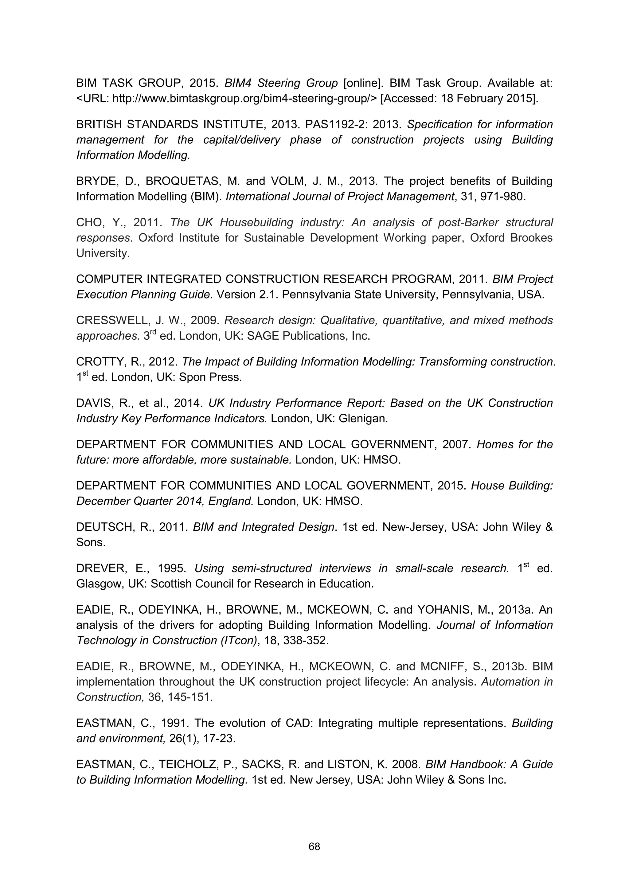 68
BIM TASK GROUP, 2015. BIM4 Steering Group [online]. BIM Task Group. Available at:
<URL: http://www.bimtaskgroup.org/bim4-steering-group/> [Accessed: 18 February 2015].
BRITISH STANDARDS INSTITUTE, 2013. PAS1192-2: 2013. Specification for information
management for the capital/delivery phase of construction projects using Building
Information Modelling.
BRYDE, D., BROQUETAS, M. and VOLM, J. M., 2013. The project benefits of Building
Information Modelling (BIM). International Journal of Project Management, 31, 971-980.
CHO, Y., 2011. The UK Housebuilding industry: An analysis of post-Barker structural
responses. Oxford Institute for Sustainable Development Working paper, Oxford Brookes
University.
COMPUTER INTEGRATED CONSTRUCTION RESEARCH PROGRAM, 2011. BIM Project
Execution Planning Guide. Version 2.1. Pennsylvania State University, Pennsylvania, USA.
CRESSWELL, J. W., 2009. Research design: Qualitative, quantitative, and mixed methods
approaches. 3rd
ed. London, UK: SAGE Publications, Inc.
CROTTY, R., 2012. The Impact of Building Information Modelling: Transforming construction.
1st
ed. London, UK: Spon Press.
DAVIS, R., et al., 2014. UK Industry Performance Report: Based on the UK Construction
Industry Key Performance Indicators. London, UK: Glenigan.
DEPARTMENT FOR COMMUNITIES AND LOCAL GOVERNMENT, 2007. Homes for the
future: more affordable, more sustainable. London, UK: HMSO.
DEPARTMENT FOR COMMUNITIES AND LOCAL GOVERNMENT, 2015. House Building:
December Quarter 2014, England. London, UK: HMSO.
DEUTSCH, R., 2011. BIM and Integrated Design. 1st ed. New-Jersey, USA: John Wiley &
Sons.
DREVER, E., 1995. Using semi-structured interviews in small-scale research. 1st
ed.
Glasgow, UK: Scottish Council for Research in Education.
EADIE, R., ODEYINKA, H., BROWNE, M., MCKEOWN, C. and YOHANIS, M., 2013a. An
analysis of the drivers for adopting Building Information Modelling. Journal of Information
Technology in Construction (ITcon), 18, 338-352.
EADIE, R., BROWNE, M., ODEYINKA, H., MCKEOWN, C. and MCNIFF, S., 2013b. BIM
implementation throughout the UK construction project lifecycle: An analysis. Automation in
Construction, 36, 145-151.
EASTMAN, C., 1991. The evolution of CAD: Integrating multiple representations. Building
and environment, 26(1), 17-23.
EASTMAN, C., TEICHOLZ, P., SACKS, R. and LISTON, K. 2008. BIM Handbook: A Guide
to Building Information Modelling. 1st ed. New Jersey, USA: John Wiley & Sons Inc.
 