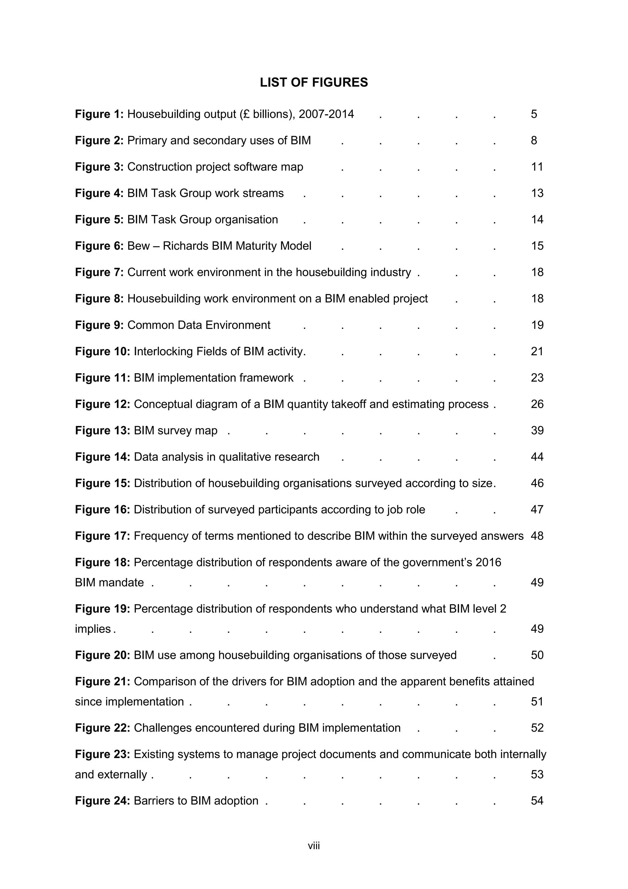 viii
LIST OF FIGURES
Figure 1: Housebuilding output (£ billions), 2007-2014 . . . . 5
Figure 2: Primary and secondary uses of BIM . . . . . 8
Figure 3: Construction project software map . . . . . 11
Figure 4: BIM Task Group work streams . . . . . . 13
Figure 5: BIM Task Group organisation . . . . . . 14
Figure 6: Bew – Richards BIM Maturity Model . . . . . 15
Figure 7: Current work environment in the housebuilding industry . . . 18
Figure 8: Housebuilding work environment on a BIM enabled project . . 18
Figure 9: Common Data Environment . . . . . . 19
Figure 10: Interlocking Fields of BIM activity. . . . . . 21
Figure 11: BIM implementation framework . . . . . . 23
Figure 12: Conceptual diagram of a BIM quantity takeoff and estimating process . 26
Figure 13: BIM survey map . . . . . . . . 39
Figure 14: Data analysis in qualitative research . . . . . 44
Figure 15: Distribution of housebuilding organisations surveyed according to size. 46
Figure 16: Distribution of surveyed participants according to job role . . 47
Figure 17: Frequency of terms mentioned to describe BIM within the surveyed answers 48
Figure 18: Percentage distribution of respondents aware of the government’s 2016
BIM mandate . . . . . . . . . . 49
Figure 19: Percentage distribution of respondents who understand what BIM level 2
implies . . . . . . . . . . . 49
Figure 20: BIM use among housebuilding organisations of those surveyed . 50
Figure 21: Comparison of the drivers for BIM adoption and the apparent benefits attained
since implementation . . . . . . . . . 51
Figure 22: Challenges encountered during BIM implementation . . . 52
Figure 23: Existing systems to manage project documents and communicate both internally
and externally . . . . . . . . . . 53
Figure 24: Barriers to BIM adoption . . . . . . . 54
 