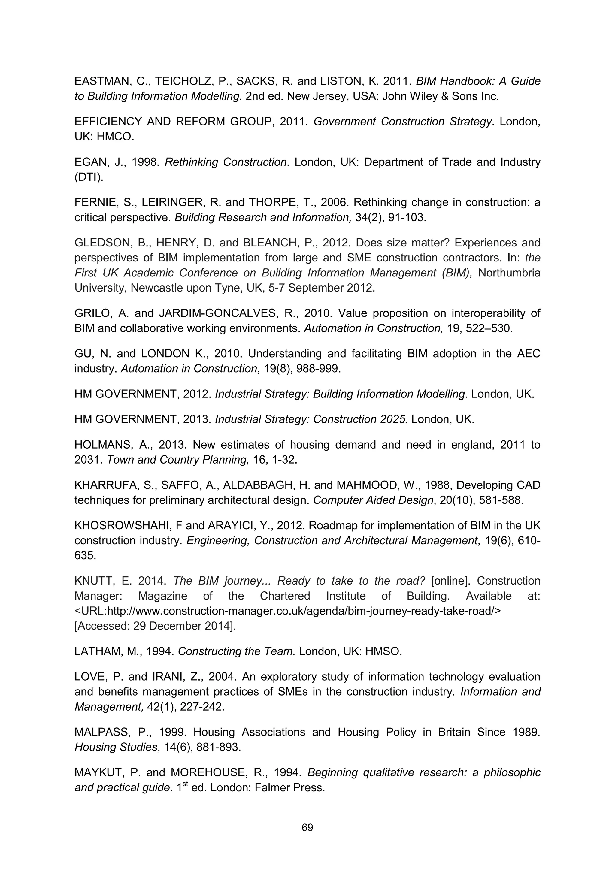 69
EASTMAN, C., TEICHOLZ, P., SACKS, R. and LISTON, K. 2011. BIM Handbook: A Guide
to Building Information Modelling. 2nd ed. New Jersey, USA: John Wiley & Sons Inc.
EFFICIENCY AND REFORM GROUP, 2011. Government Construction Strategy. London,
UK: HMCO.
EGAN, J., 1998. Rethinking Construction. London, UK: Department of Trade and Industry
(DTI).
FERNIE, S., LEIRINGER, R. and THORPE, T., 2006. Rethinking change in construction: a
critical perspective. Building Research and Information, 34(2), 91-103.
GLEDSON, B., HENRY, D. and BLEANCH, P., 2012. Does size matter? Experiences and
perspectives of BIM implementation from large and SME construction contractors. In: the
First UK Academic Conference on Building Information Management (BIM), Northumbria
University, Newcastle upon Tyne, UK, 5-7 September 2012.
GRILO, A. and JARDIM-GONCALVES, R., 2010. Value proposition on interoperability of
BIM and collaborative working environments. Automation in Construction, 19, 522–530.
GU, N. and LONDON K., 2010. Understanding and facilitating BIM adoption in the AEC
industry. Automation in Construction, 19(8), 988-999.
HM GOVERNMENT, 2012. Industrial Strategy: Building Information Modelling. London, UK.
HM GOVERNMENT, 2013. Industrial Strategy: Construction 2025. London, UK.
HOLMANS, A., 2013. New estimates of housing demand and need in england, 2011 to
2031. Town and Country Planning, 16, 1-32.
KHARRUFA, S., SAFFO, A., ALDABBAGH, H. and MAHMOOD, W., 1988, Developing CAD
techniques for preliminary architectural design. Computer Aided Design, 20(10), 581-588.
KHOSROWSHAHI, F and ARAYICI, Y., 2012. Roadmap for implementation of BIM in the UK
construction industry. Engineering, Construction and Architectural Management, 19(6), 610-
635.
KNUTT, E. 2014. The BIM journey... Ready to take to the road? [online]. Construction
Manager: Magazine of the Chartered Institute of Building. Available at:
<URL:http://www.construction-manager.co.uk/agenda/bim-journey-ready-take-road/>
[Accessed: 29 December 2014].
LATHAM, M., 1994. Constructing the Team. London, UK: HMSO.
LOVE, P. and IRANI, Z., 2004. An exploratory study of information technology evaluation
and benefits management practices of SMEs in the construction industry. Information and
Management, 42(1), 227-242.
MALPASS, P., 1999. Housing Associations and Housing Policy in Britain Since 1989.
Housing Studies, 14(6), 881-893.
MAYKUT, P. and MOREHOUSE, R., 1994. Beginning qualitative research: a philosophic
and practical guide. 1st
ed. London: Falmer Press.
 
