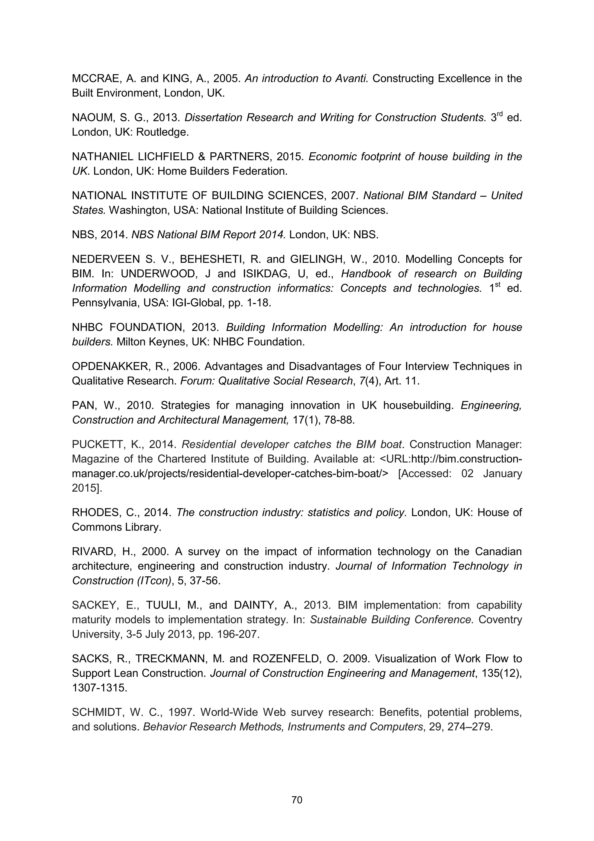 70
MCCRAE, A. and KING, A., 2005. An introduction to Avanti. Constructing Excellence in the
Built Environment, London, UK.
NAOUM, S. G., 2013. Dissertation Research and Writing for Construction Students. 3rd
ed.
London, UK: Routledge.
NATHANIEL LICHFIELD & PARTNERS, 2015. Economic footprint of house building in the
UK. London, UK: Home Builders Federation.
NATIONAL INSTITUTE OF BUILDING SCIENCES, 2007. National BIM Standard – United
States. Washington, USA: National Institute of Building Sciences.
NBS, 2014. NBS National BIM Report 2014. London, UK: NBS.
NEDERVEEN S. V., BEHESHETI, R. and GIELINGH, W., 2010. Modelling Concepts for
BIM. In: UNDERWOOD, J and ISIKDAG, U, ed., Handbook of research on Building
Information Modelling and construction informatics: Concepts and technologies. 1st
ed.
Pennsylvania, USA: IGI-Global, pp. 1-18.
NHBC FOUNDATION, 2013. Building Information Modelling: An introduction for house
builders. Milton Keynes, UK: NHBC Foundation.
OPDENAKKER, R., 2006. Advantages and Disadvantages of Four Interview Techniques in
Qualitative Research. Forum: Qualitative Social Research, 7(4), Art. 11.
PAN, W., 2010. Strategies for managing innovation in UK housebuilding. Engineering,
Construction and Architectural Management, 17(1), 78-88.
PUCKETT, K., 2014. Residential developer catches the BIM boat. Construction Manager:
Magazine of the Chartered Institute of Building. Available at: <URL:http://bim.construction-
manager.co.uk/projects/residential-developer-catches-bim-boat/> [Accessed: 02 January
2015].
RHODES, C., 2014. The construction industry: statistics and policy. London, UK: House of
Commons Library.
RIVARD, H., 2000. A survey on the impact of information technology on the Canadian
architecture, engineering and construction industry. Journal of Information Technology in
Construction (ITcon), 5, 37-56.
SACKEY, E., TUULI, M., and DAINTY, A., 2013. BIM implementation: from capability
maturity models to implementation strategy. In: Sustainable Building Conference. Coventry
University, 3-5 July 2013, pp. 196-207.
SACKS, R., TRECKMANN, M. and ROZENFELD, O. 2009. Visualization of Work Flow to
Support Lean Construction. Journal of Construction Engineering and Management, 135(12),
1307-1315.
SCHMIDT, W. C., 1997. World-Wide Web survey research: Benefits, potential problems,
and solutions. Behavior Research Methods, Instruments and Computers, 29, 274–279.
 