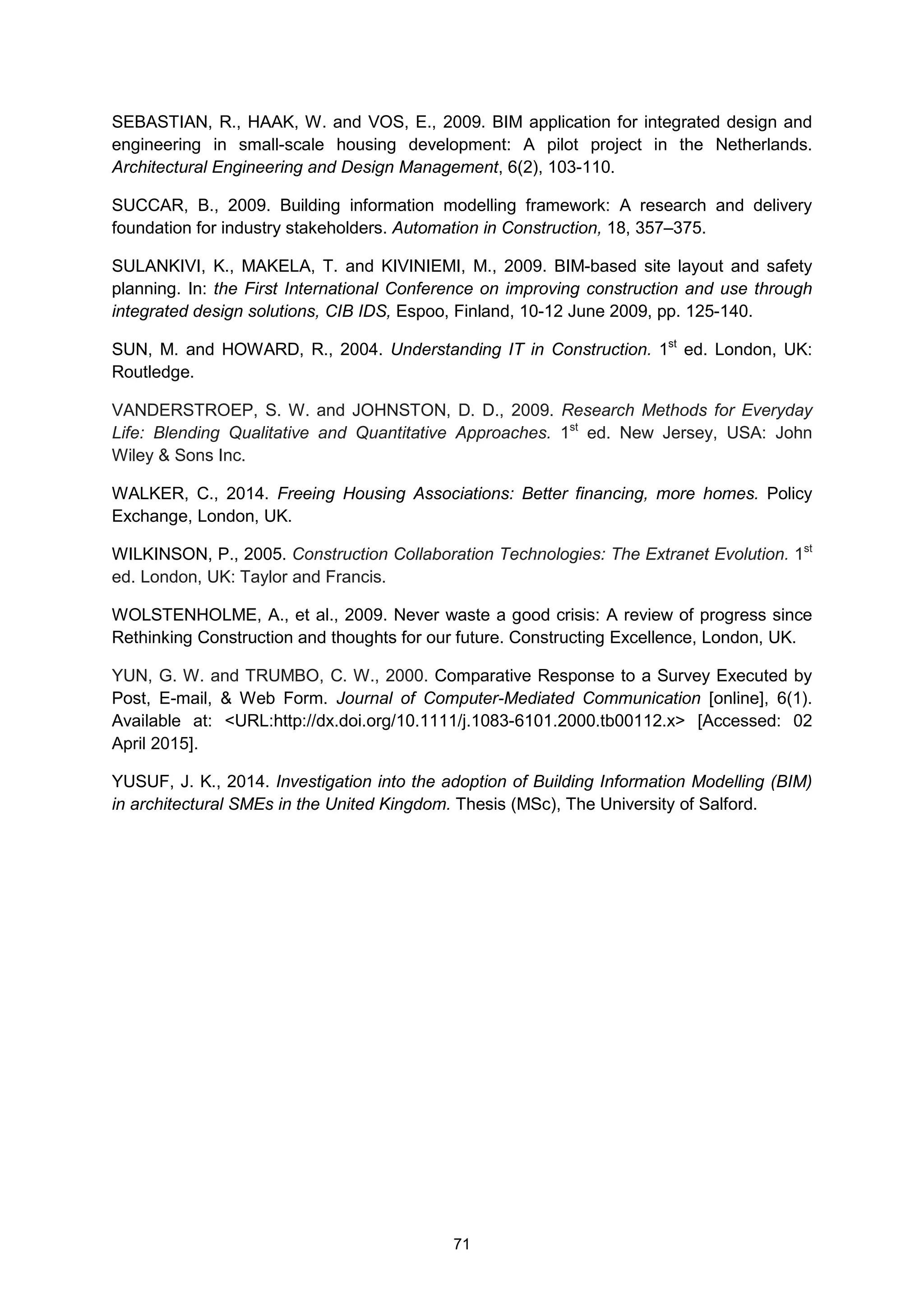 71
SEBASTIAN, R., HAAK, W. and VOS, E., 2009. BIM application for integrated design and
engineering in small-scale housing development: A pilot project in the Netherlands.
Architectural Engineering and Design Management, 6(2), 103-110.
SUCCAR, B., 2009. Building information modelling framework: A research and delivery
foundation for industry stakeholders. Automation in Construction, 18, 357–375.
SULANKIVI, K., MAKELA, T. and KIVINIEMI, M., 2009. BIM-based site layout and safety
planning. In: the First International Conference on improving construction and use through
integrated design solutions, CIB IDS, Espoo, Finland, 10-12 June 2009, pp. 125-140.
SUN, M. and HOWARD, R., 2004. Understanding IT in Construction. 1st
ed. London, UK:
Routledge.
VANDERSTROEP, S. W. and JOHNSTON, D. D., 2009. Research Methods for Everyday
Life: Blending Qualitative and Quantitative Approaches. 1st
ed. New Jersey, USA: John
Wiley & Sons Inc.
WALKER, C., 2014. Freeing Housing Associations: Better financing, more homes. Policy
Exchange, London, UK.
WILKINSON, P., 2005. Construction Collaboration Technologies: The Extranet Evolution. 1st
ed. London, UK: Taylor and Francis.
WOLSTENHOLME, A., et al., 2009. Never waste a good crisis: A review of progress since
Rethinking Construction and thoughts for our future. Constructing Excellence, London, UK.
YUN, G. W. and TRUMBO, C. W., 2000. Comparative Response to a Survey Executed by
Post, E-mail, & Web Form. Journal of Computer-Mediated Communication [online], 6(1).
Available at: <URL:http://dx.doi.org/10.1111/j.1083-6101.2000.tb00112.x> [Accessed: 02
April 2015].
YUSUF, J. K., 2014. Investigation into the adoption of Building Information Modelling (BIM)
in architectural SMEs in the United Kingdom. Thesis (MSc), The University of Salford.
 