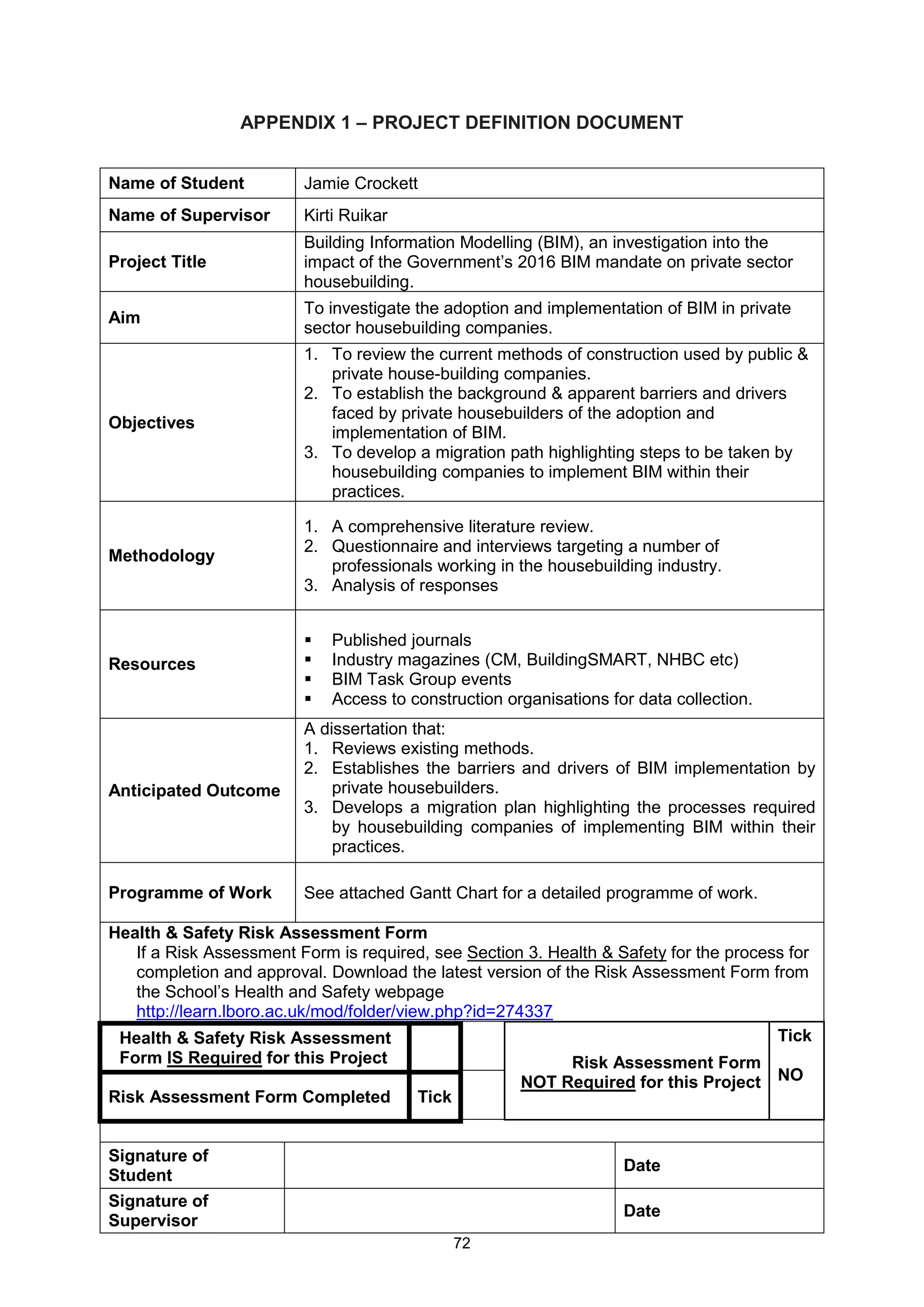 72
APPENDIX 1 – PROJECT DEFINITION DOCUMENT
Name of Student Jamie Crockett
Name of Supervisor Kirti Ruikar
Project Title
Building Information Modelling (BIM), an investigation into the
impact of the Government’s 2016 BIM mandate on private sector
housebuilding.
Aim
To investigate the adoption and implementation of BIM in private
sector housebuilding companies.
Objectives
1. To review the current methods of construction used by public &
private house-building companies.
2. To establish the background & apparent barriers and drivers
faced by private housebuilders of the adoption and
implementation of BIM.
3. To develop a migration path highlighting steps to be taken by
housebuilding companies to implement BIM within their
practices.
Methodology
1. A comprehensive literature review.
2. Questionnaire and interviews targeting a number of
professionals working in the housebuilding industry.
3. Analysis of responses
Resources
Published journals
Industry magazines (CM, BuildingSMART, NHBC etc)
BIM Task Group events
Access to construction organisations for data collection.
Anticipated Outcome
A dissertation that:
1. Reviews existing methods.
2. Establishes the barriers and drivers of BIM implementation by
private housebuilders.
3. Develops a migration plan highlighting the processes required
by housebuilding companies of implementing BIM within their
practices.
Programme of Work See attached Gantt Chart for a detailed programme of work.
Health & Safety Risk Assessment Form
If a Risk Assessment Form is required, see Section 3. Health & Safety for the process for
completion and approval. Download the latest version of the Risk Assessment Form from
the School’s Health and Safety webpage
http://learn.lboro.ac.uk/mod/folder/view.php?id=274337
Health & Safety Risk Assessment
Form IS Required for this Project Risk Assessment Form
NOT Required for this Project
Tick
NO
Risk Assessment Form Completed Tick
Signature of
Student
Date
Signature of
Supervisor
Date
 