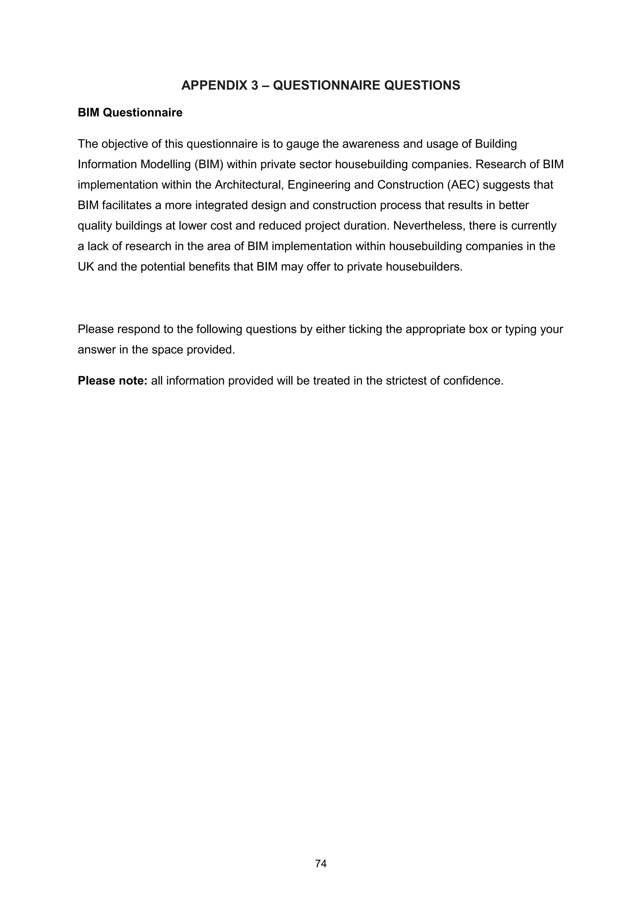 74
APPENDIX 3 – QUESTIONNAIRE QUESTIONS
BIM Questionnaire
The objective of this questionnaire is to gauge the awareness and usage of Building
Information Modelling (BIM) within private sector housebuilding companies. Research of BIM
implementation within the Architectural, Engineering and Construction (AEC) suggests that
BIM facilitates a more integrated design and construction process that results in better
quality buildings at lower cost and reduced project duration. Nevertheless, there is currently
a lack of research in the area of BIM implementation within housebuilding companies in the
UK and the potential benefits that BIM may offer to private housebuilders.
Please respond to the following questions by either ticking the appropriate box or typing your
answer in the space provided.
Please note: all information provided will be treated in the strictest of confidence.
 