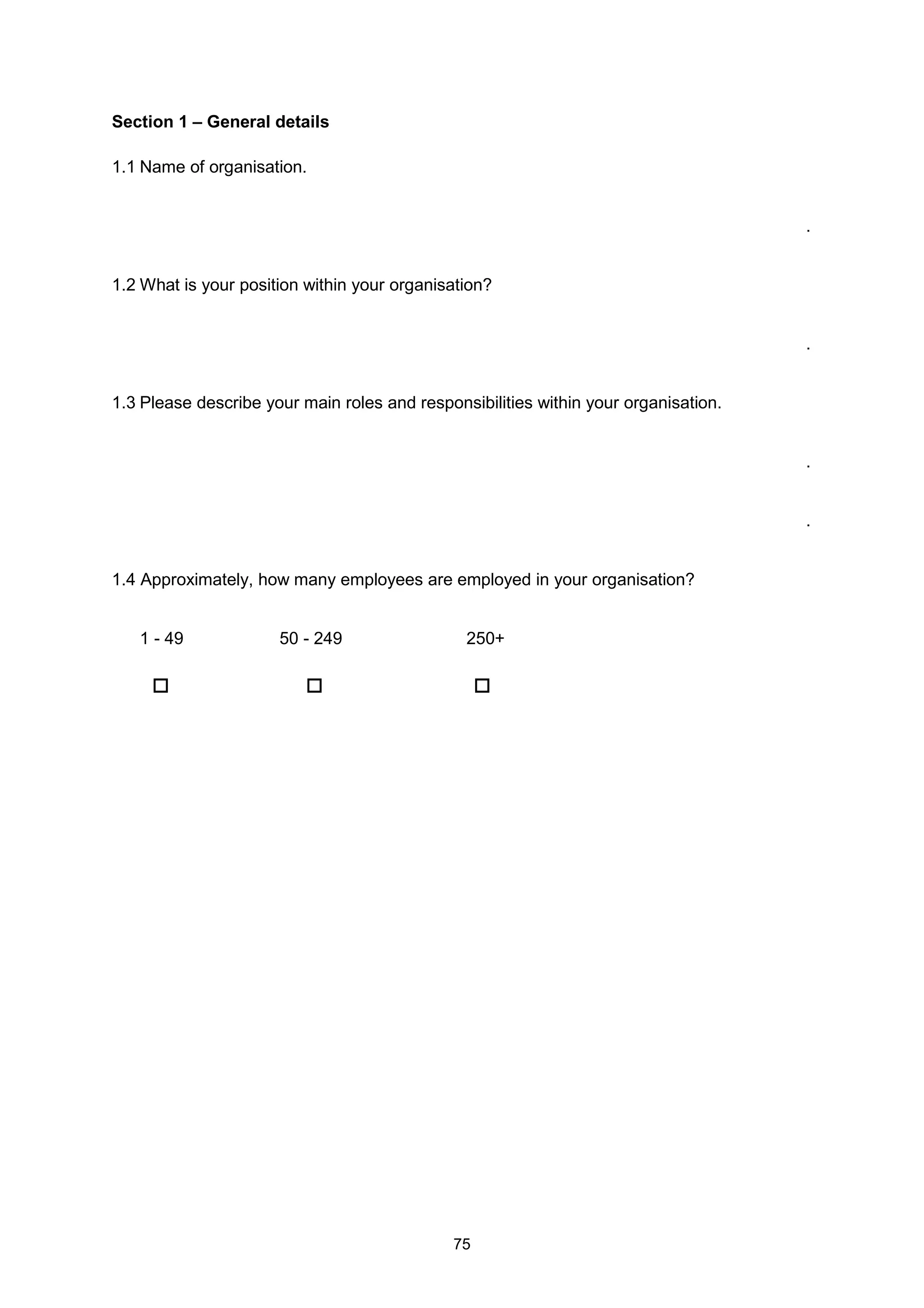 75
Section 1 – General details
1.1 Name of organisation.
.
1.2 What is your position within your organisation?
.
1.3 Please describe your main roles and responsibilities within your organisation.
.
.
1.4 Approximately, how many employees are employed in your organisation?
1 - 49 50 - 249 250+
 
