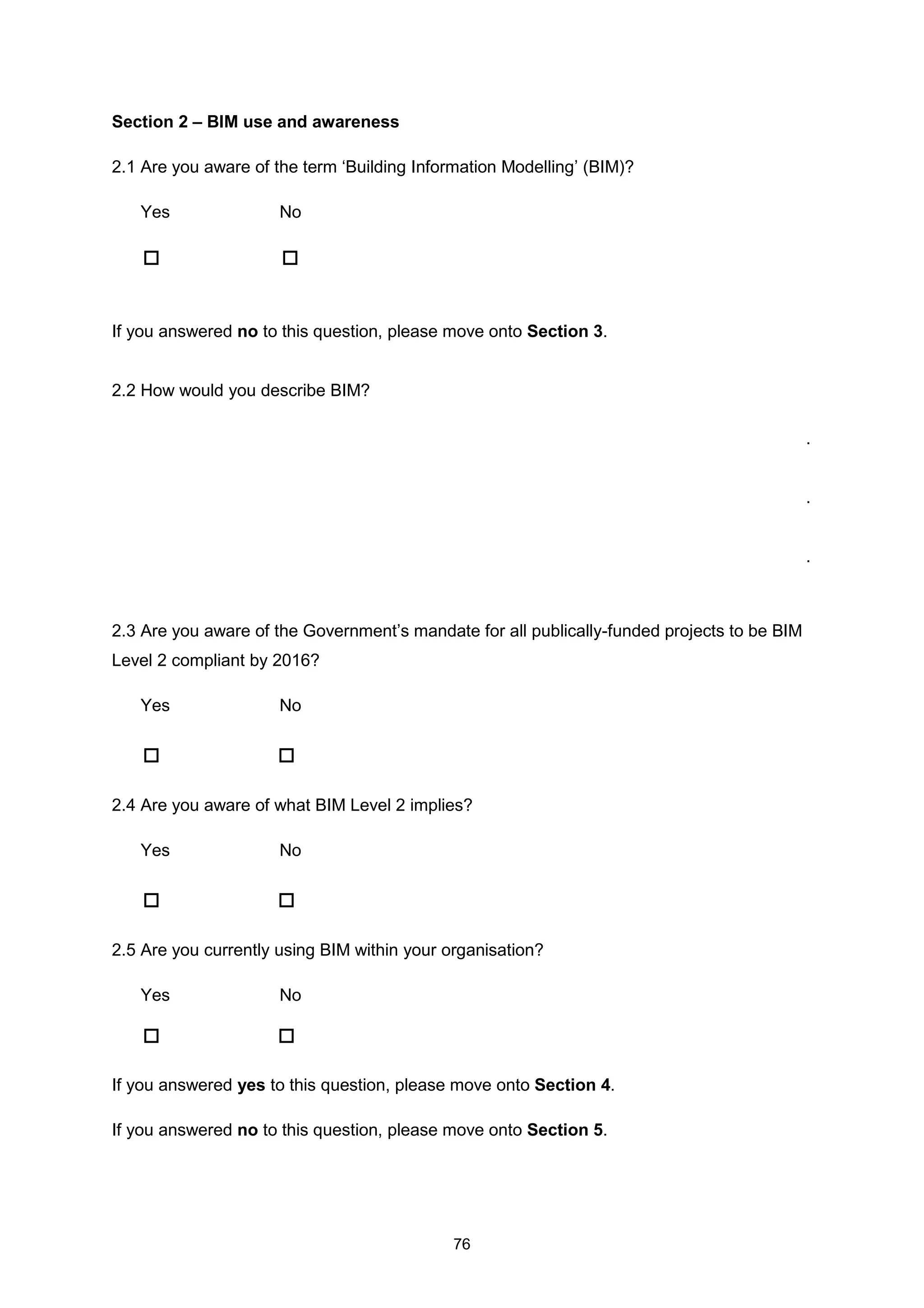 76
Section 2 – BIM use and awareness
2.1 Are you aware of the term ‘Building Information Modelling’ (BIM)?
Yes No
If you answered no to this question, please move onto Section 3.
2.2 How would you describe BIM?
.
.
.
2.3 Are you aware of the Government’s mandate for all publically-funded projects to be BIM
Level 2 compliant by 2016?
Yes No
2.4 Are you aware of what BIM Level 2 implies?
Yes No
2.5 Are you currently using BIM within your organisation?
Yes No
If you answered yes to this question, please move onto Section 4.
If you answered no to this question, please move onto Section 5.
 