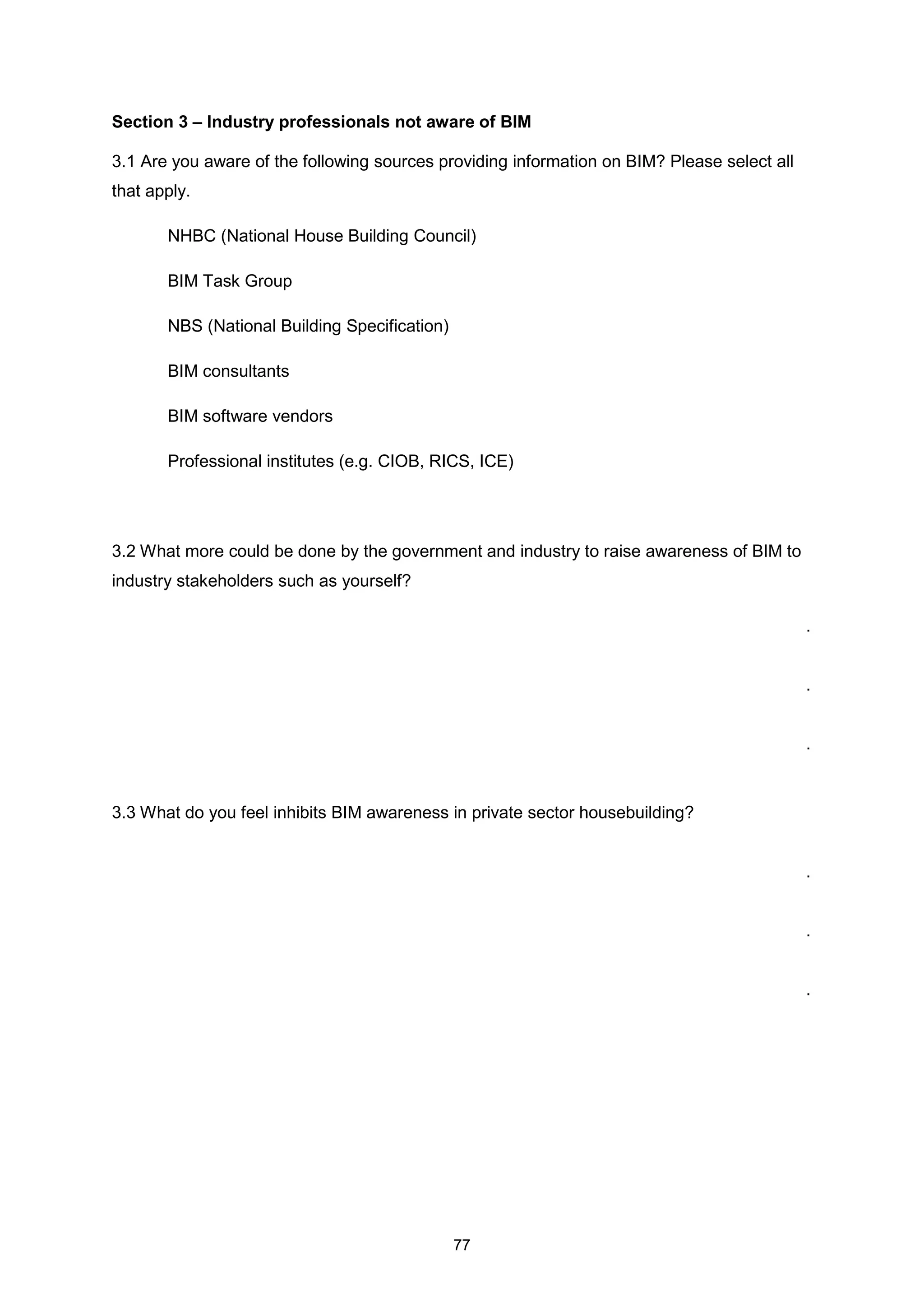 77
Section 3 – Industry professionals not aware of BIM
3.1 Are you aware of the following sources providing information on BIM? Please select all
that apply.
NHBC (National House Building Council)
BIM Task Group
NBS (National Building Specification)
BIM consultants
BIM software vendors
Professional institutes (e.g. CIOB, RICS, ICE)
3.2 What more could be done by the government and industry to raise awareness of BIM to
industry stakeholders such as yourself?
.
.
.
3.3 What do you feel inhibits BIM awareness in private sector housebuilding?
.
.
.
 