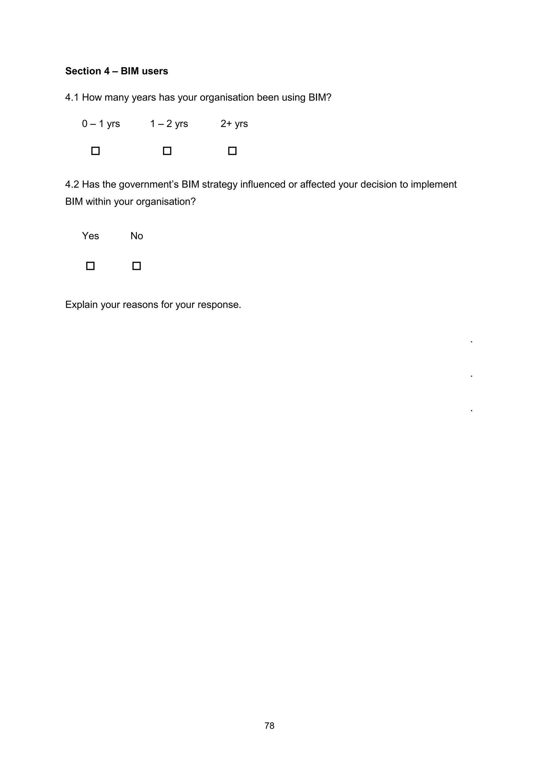 78
Section 4 – BIM users
4.1 How many years has your organisation been using BIM?
0 – 1 yrs 1 – 2 yrs 2+ yrs
4.2 Has the government’s BIM strategy influenced or affected your decision to implement
BIM within your organisation?
Yes No
Explain your reasons for your response.
.
.
.
 