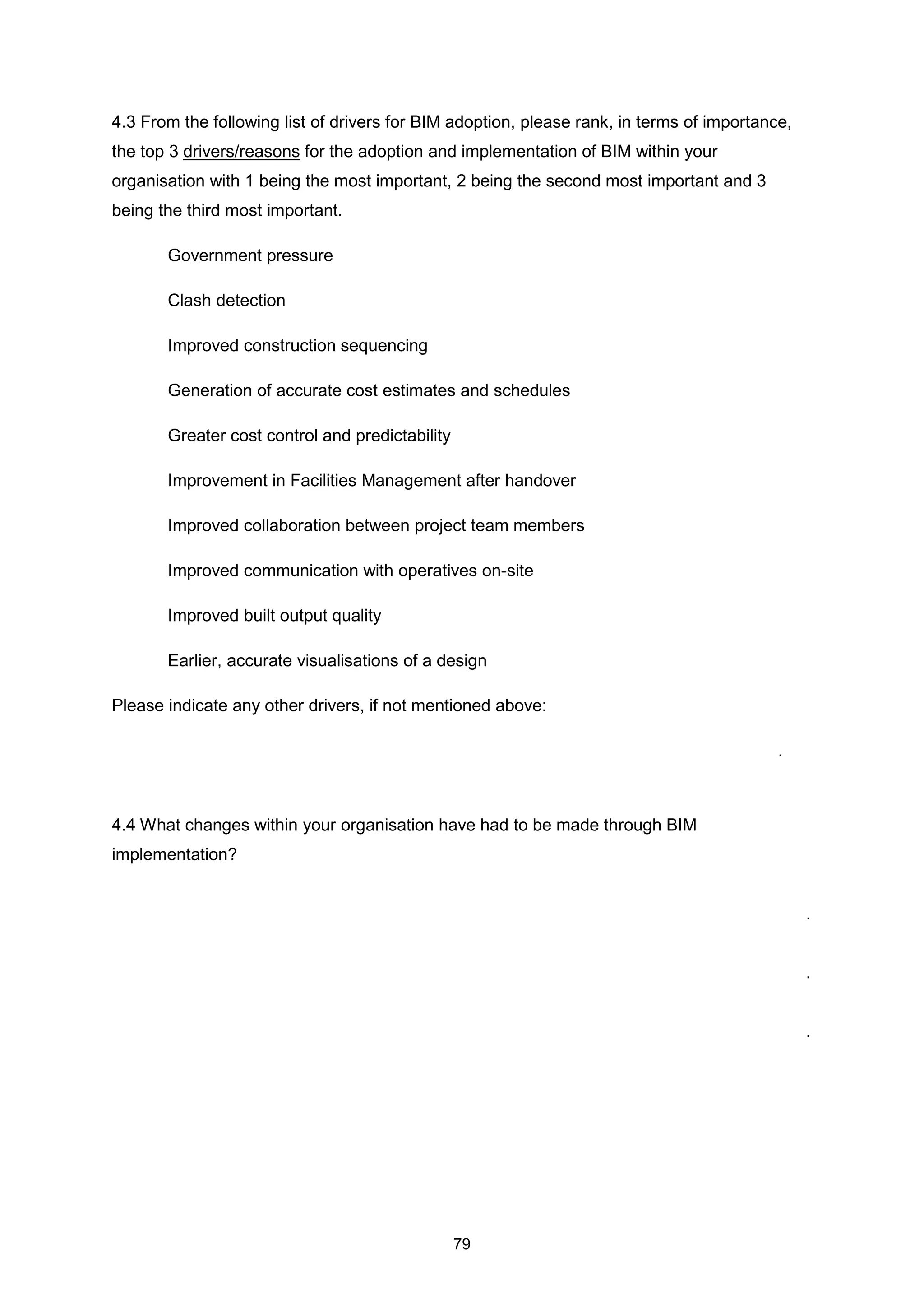 79
4.3 From the following list of drivers for BIM adoption, please rank, in terms of importance,
the top 3 drivers/reasons for the adoption and implementation of BIM within your
organisation with 1 being the most important, 2 being the second most important and 3
being the third most important.
Government pressure
Clash detection
Improved construction sequencing
Generation of accurate cost estimates and schedules
Greater cost control and predictability
Improvement in Facilities Management after handover
Improved collaboration between project team members
Improved communication with operatives on-site
Improved built output quality
Earlier, accurate visualisations of a design
Please indicate any other drivers, if not mentioned above:
.
4.4 What changes within your organisation have had to be made through BIM
implementation?
.
.
.
 