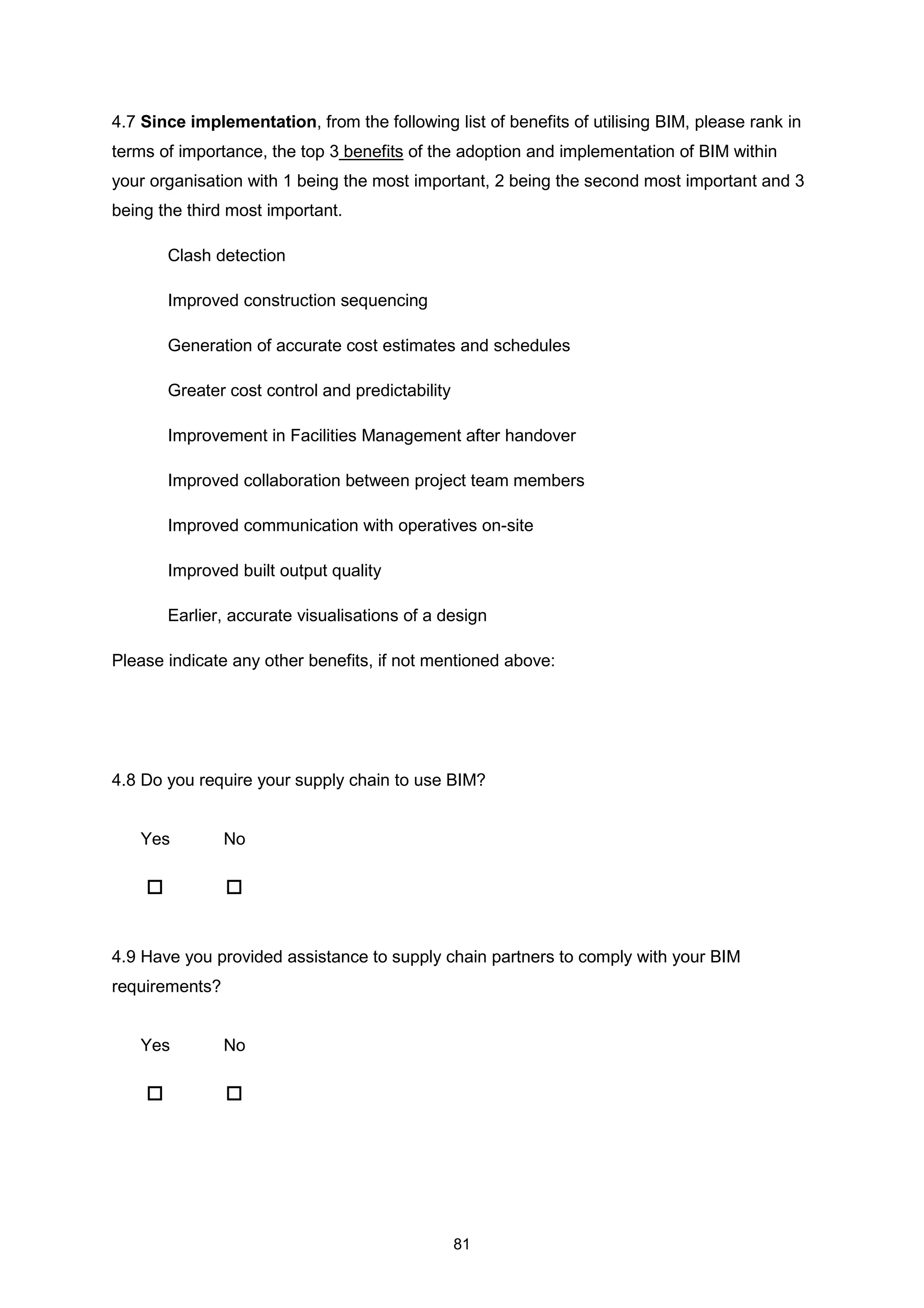 81
4.7 Since implementation, from the following list of benefits of utilising BIM, please rank in
terms of importance, the top 3 benefits of the adoption and implementation of BIM within
your organisation with 1 being the most important, 2 being the second most important and 3
being the third most important.
Clash detection
Improved construction sequencing
Generation of accurate cost estimates and schedules
Greater cost control and predictability
Improvement in Facilities Management after handover
Improved collaboration between project team members
Improved communication with operatives on-site
Improved built output quality
Earlier, accurate visualisations of a design
Please indicate any other benefits, if not mentioned above:
4.8 Do you require your supply chain to use BIM?
Yes No
4.9 Have you provided assistance to supply chain partners to comply with your BIM
requirements?
Yes No
 