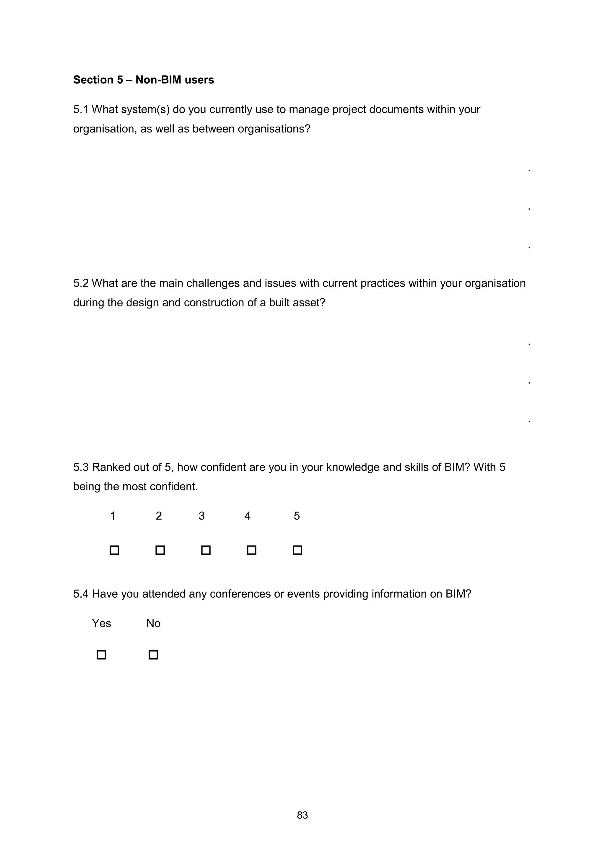 83
Section 5 – Non-BIM users
5.1 What system(s) do you currently use to manage project documents within your
organisation, as well as between organisations?
.
.
.
5.2 What are the main challenges and issues with current practices within your organisation
during the design and construction of a built asset?
.
.
.
5.3 Ranked out of 5, how confident are you in your knowledge and skills of BIM? With 5
being the most confident.
1 2 3 4 5
5.4 Have you attended any conferences or events providing information on BIM?
Yes No
 