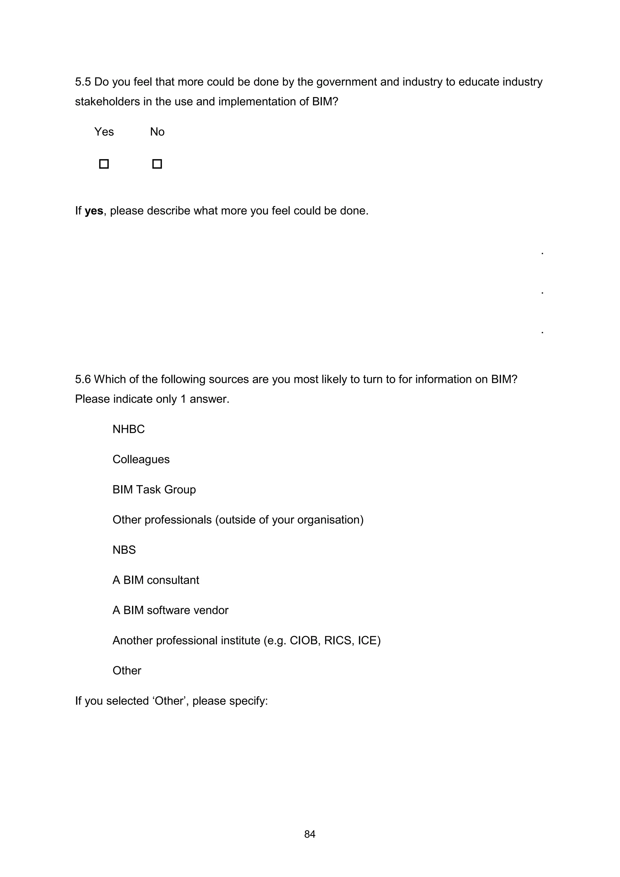 84
5.5 Do you feel that more could be done by the government and industry to educate industry
stakeholders in the use and implementation of BIM?
Yes No
If yes, please describe what more you feel could be done.
.
.
.
5.6 Which of the following sources are you most likely to turn to for information on BIM?
Please indicate only 1 answer.
NHBC
Colleagues
BIM Task Group
Other professionals (outside of your organisation)
NBS
A BIM consultant
A BIM software vendor
Another professional institute (e.g. CIOB, RICS, ICE)
Other
If you selected ‘Other’, please specify:
 