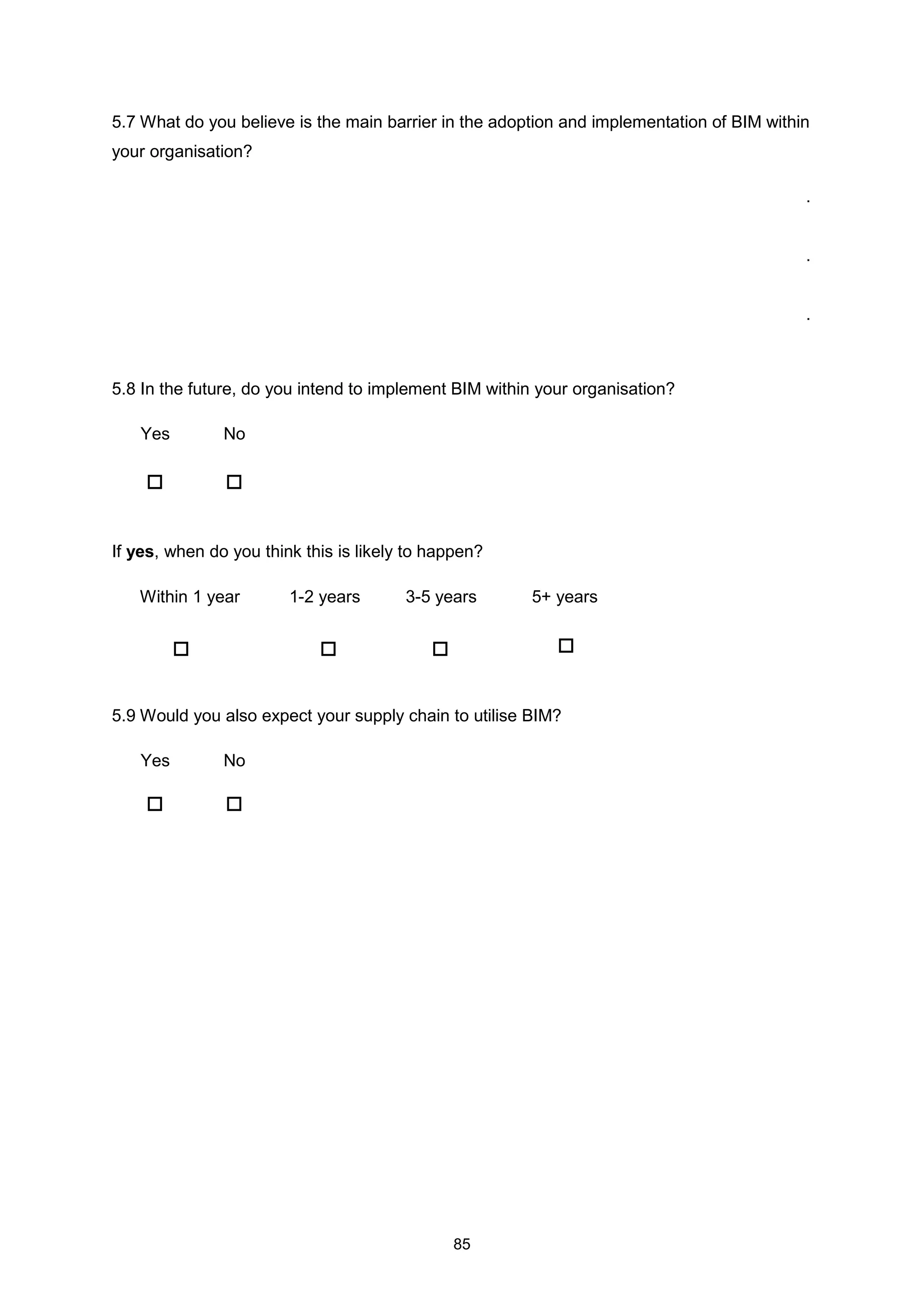 85
5.7 What do you believe is the main barrier in the adoption and implementation of BIM within
your organisation?
.
.
.
5.8 In the future, do you intend to implement BIM within your organisation?
Yes No
If yes, when do you think this is likely to happen?
Within 1 year 1-2 years 3-5 years 5+ years
5.9 Would you also expect your supply chain to utilise BIM?
Yes No
 