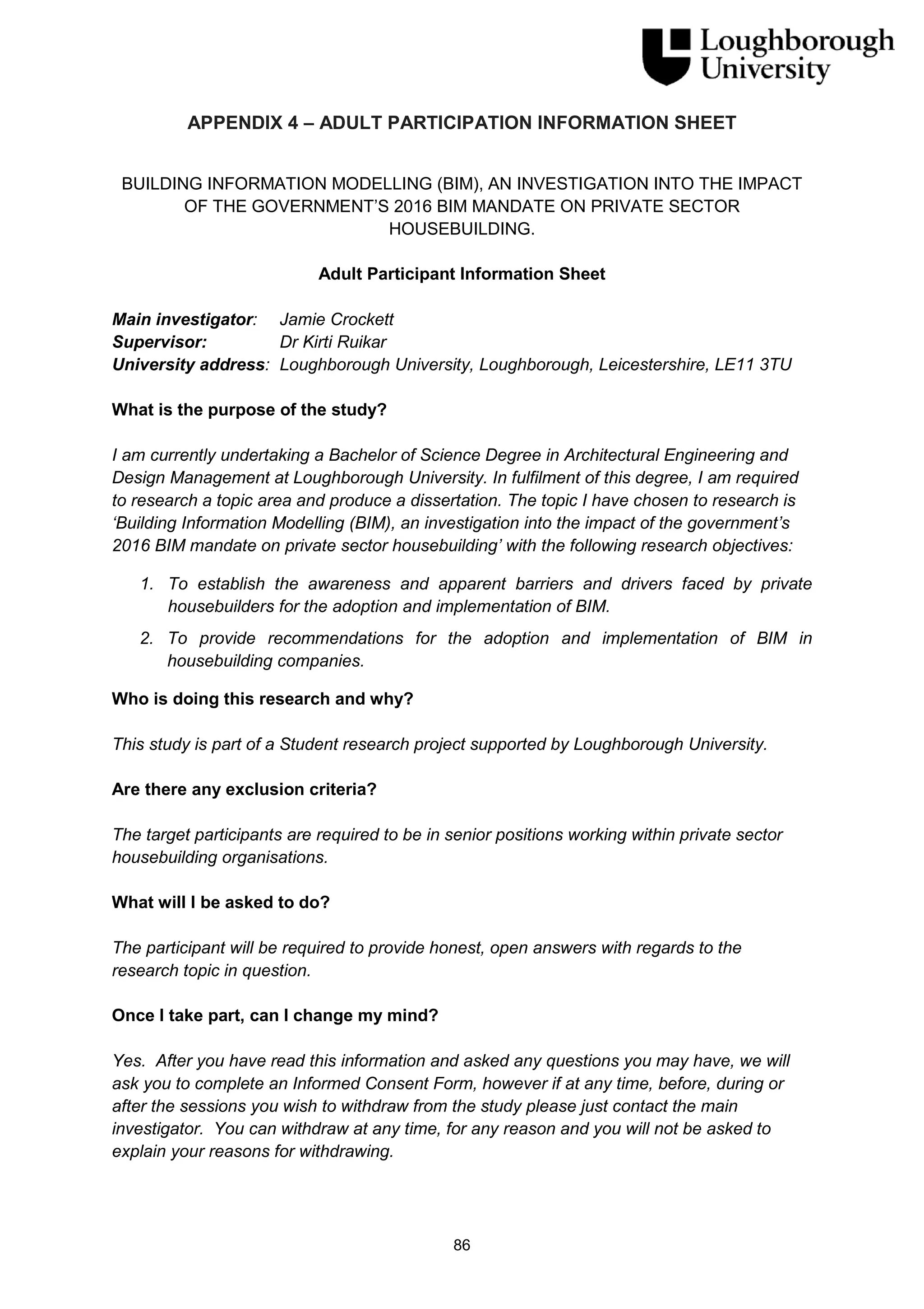 86
APPENDIX 4 – ADULT PARTICIPATION INFORMATION SHEET
BUILDING INFORMATION MODELLING (BIM), AN INVESTIGATION INTO THE IMPACT
OF THE GOVERNMENT’S 2016 BIM MANDATE ON PRIVATE SECTOR
HOUSEBUILDING.
Adult Participant Information Sheet
Main investigator: Jamie Crockett
Supervisor: Dr Kirti Ruikar
University address: Loughborough University, Loughborough, Leicestershire, LE11 3TU
What is the purpose of the study?
I am currently undertaking a Bachelor of Science Degree in Architectural Engineering and
Design Management at Loughborough University. In fulfilment of this degree, I am required
to research a topic area and produce a dissertation. The topic I have chosen to research is
‘Building Information Modelling (BIM), an investigation into the impact of the government’s
2016 BIM mandate on private sector housebuilding’ with the following research objectives:
1. To establish the awareness and apparent barriers and drivers faced by private
housebuilders for the adoption and implementation of BIM.
2. To provide recommendations for the adoption and implementation of BIM in
housebuilding companies.
Who is doing this research and why?
This study is part of a Student research project supported by Loughborough University.
Are there any exclusion criteria?
The target participants are required to be in senior positions working within private sector
housebuilding organisations.
What will I be asked to do?
The participant will be required to provide honest, open answers with regards to the
research topic in question.
Once I take part, can I change my mind?
Yes. After you have read this information and asked any questions you may have, we will
ask you to complete an Informed Consent Form, however if at any time, before, during or
after the sessions you wish to withdraw from the study please just contact the main
investigator. You can withdraw at any time, for any reason and you will not be asked to
explain your reasons for withdrawing.
 