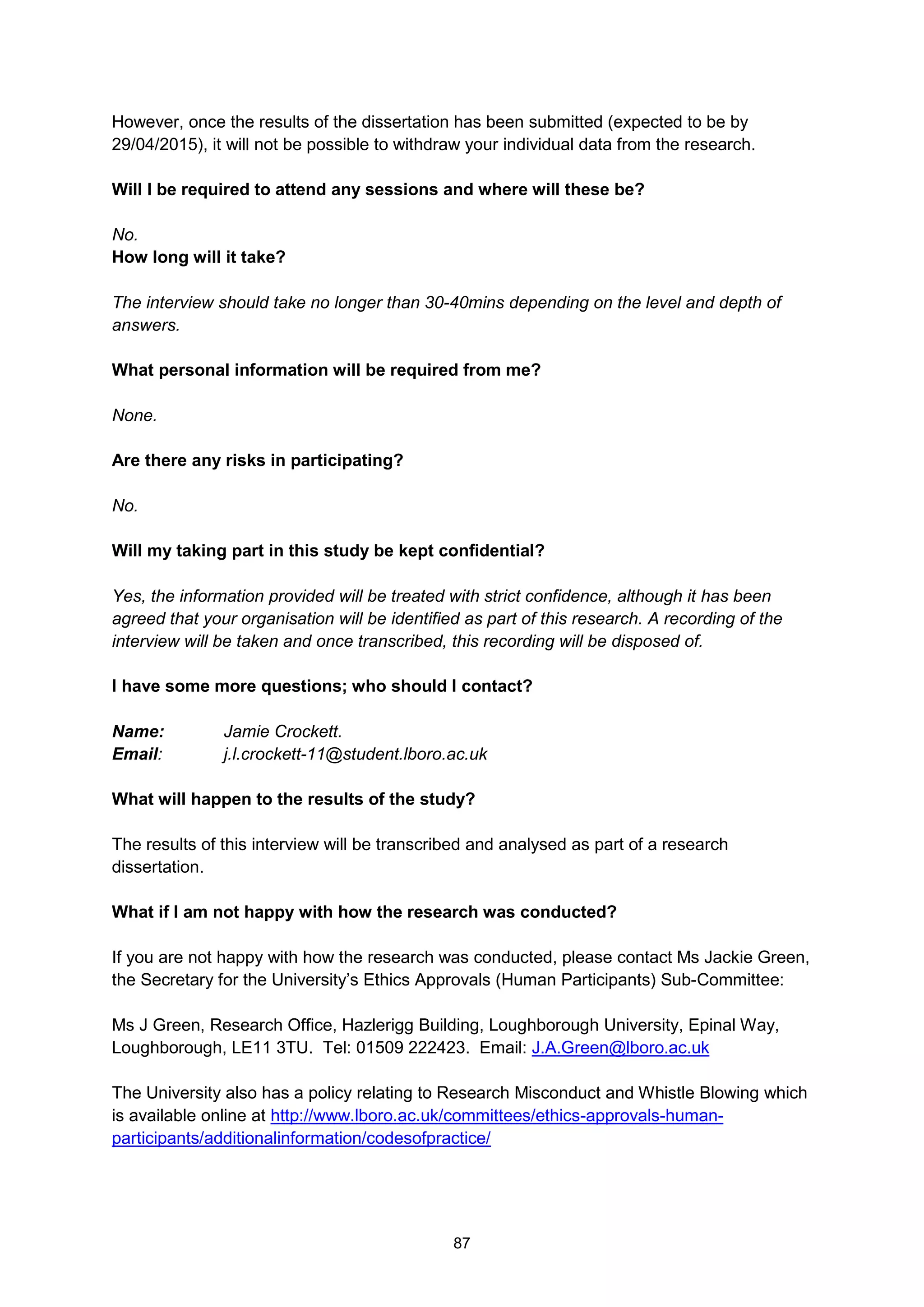 87
However, once the results of the dissertation has been submitted (expected to be by
29/04/2015), it will not be possible to withdraw your individual data from the research.
Will I be required to attend any sessions and where will these be?
No.
How long will it take?
The interview should take no longer than 30-40mins depending on the level and depth of
answers.
What personal information will be required from me?
None.
Are there any risks in participating?
No.
Will my taking part in this study be kept confidential?
Yes, the information provided will be treated with strict confidence, although it has been
agreed that your organisation will be identified as part of this research. A recording of the
interview will be taken and once transcribed, this recording will be disposed of.
I have some more questions; who should I contact?
Name: Jamie Crockett.
Email: j.l.crockett-11@student.lboro.ac.uk
What will happen to the results of the study?
The results of this interview will be transcribed and analysed as part of a research
dissertation.
What if I am not happy with how the research was conducted?
If you are not happy with how the research was conducted, please contact Ms Jackie Green,
the Secretary for the University’s Ethics Approvals (Human Participants) Sub-Committee:
Ms J Green, Research Office, Hazlerigg Building, Loughborough University, Epinal Way,
Loughborough, LE11 3TU. Tel: 01509 222423. Email: J.A.Green@lboro.ac.uk
The University also has a policy relating to Research Misconduct and Whistle Blowing which
is available online at http://www.lboro.ac.uk/committees/ethics-approvals-human-
participants/additionalinformation/codesofpractice/
 